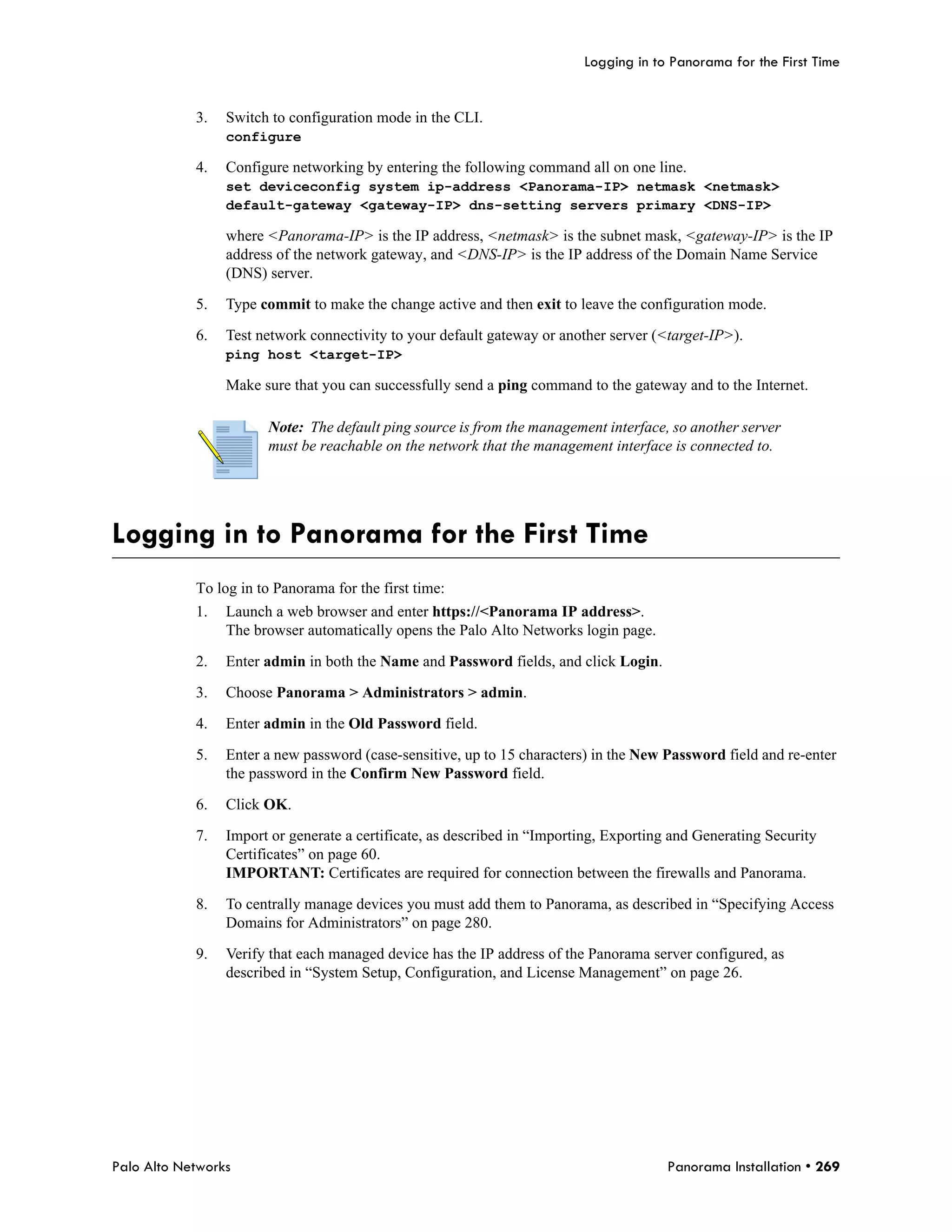 Logging in to Panorama for the First Time


            3.   Switch to configuration mode in the CLI.
                 configure

            4.   Configure networking by entering the following command all on one line.
                 set deviceconfig system ip-address <Panorama-IP> netmask <netmask>
                 default-gateway <gateway-IP> dns-setting servers primary <DNS-IP>

                 where <Panorama-IP> is the IP address, <netmask> is the subnet mask, <gateway-IP> is the IP
                 address of the network gateway, and <DNS-IP> is the IP address of the Domain Name Service
                 (DNS) server.

            5.   Type commit to make the change active and then exit to leave the configuration mode.

            6.   Test network connectivity to your default gateway or another server (<target-IP>).
                 ping host <target-IP>

                 Make sure that you can successfully send a ping command to the gateway and to the Internet.

                       Note: The default ping source is from the management interface, so another server
                       must be reachable on the network that the management interface is connected to.




Logging in to Panorama for the First Time
            To log in to Panorama for the first time:
            1.   Launch a web browser and enter https://<Panorama IP address>.
                 The browser automatically opens the Palo Alto Networks login page.

            2.   Enter admin in both the Name and Password fields, and click Login.

            3.   Choose Panorama > Administrators > admin.

            4.   Enter admin in the Old Password field.

            5.   Enter a new password (case-sensitive, up to 15 characters) in the New Password field and re-enter
                 the password in the Confirm New Password field.

            6.   Click OK.

            7.   Import or generate a certificate, as described in “Importing, Exporting and Generating Security
                 Certificates” on page 60.
                 IMPORTANT: Certificates are required for connection between the firewalls and Panorama.

            8.   To centrally manage devices you must add them to Panorama, as described in “Specifying Access
                 Domains for Administrators” on page 280.

            9.   Verify that each managed device has the IP address of the Panorama server configured, as
                 described in “System Setup, Configuration, and License Management” on page 26.




Palo Alto Networks                                                                      Panorama Installation • 269
 