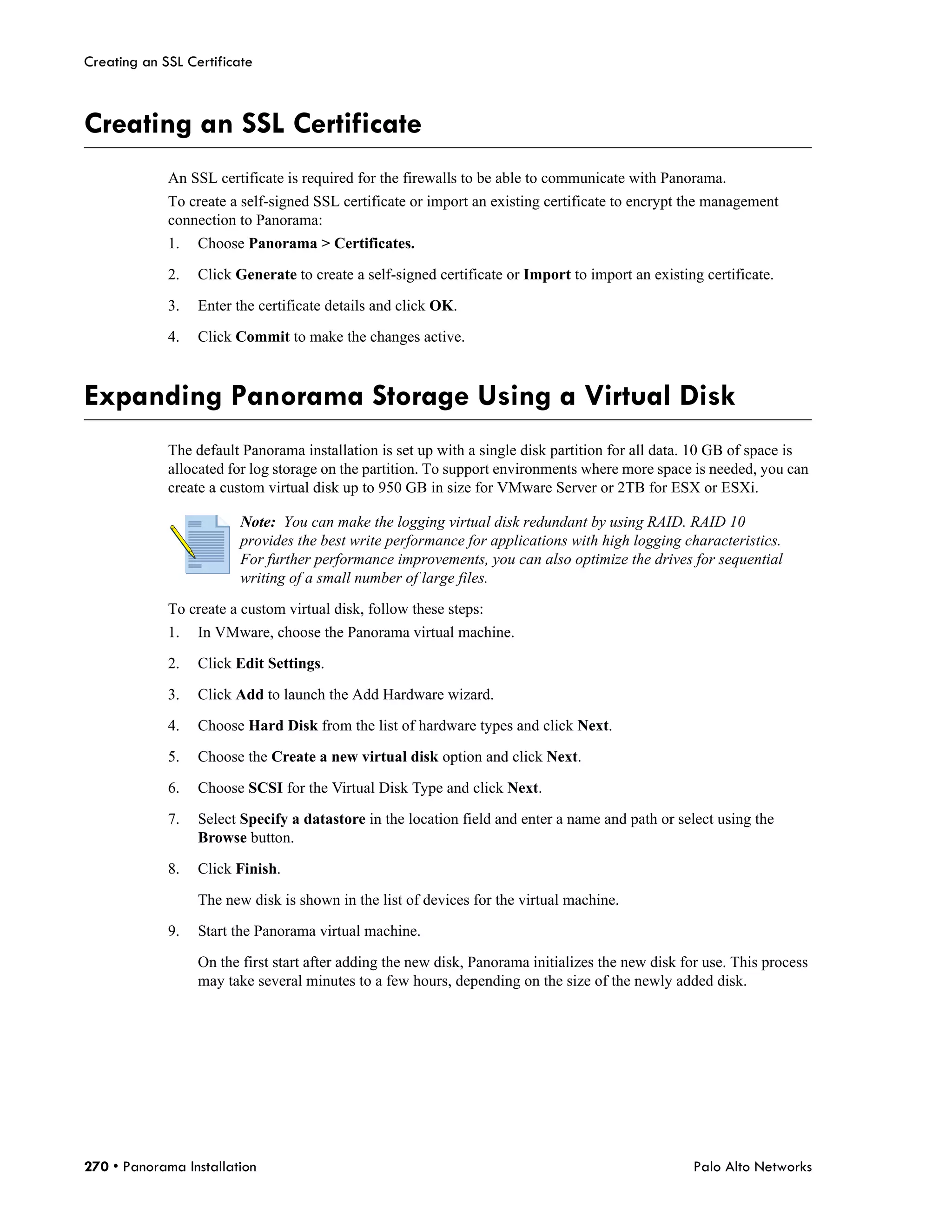 Creating an SSL Certificate



Creating an SSL Certificate
             An SSL certificate is required for the firewalls to be able to communicate with Panorama.
             To create a self-signed SSL certificate or import an existing certificate to encrypt the management
             connection to Panorama:
             1.   Choose Panorama > Certificates.

             2.   Click Generate to create a self-signed certificate or Import to import an existing certificate.

             3.   Enter the certificate details and click OK.

             4.   Click Commit to make the changes active.



Expanding Panorama Storage Using a Virtual Disk
             The default Panorama installation is set up with a single disk partition for all data. 10 GB of space is
             allocated for log storage on the partition. To support environments where more space is needed, you can
             create a custom virtual disk up to 950 GB in size for VMware Server or 2TB for ESX or ESXi.

                         Note: You can make the logging virtual disk redundant by using RAID. RAID 10
                         provides the best write performance for applications with high logging characteristics.
                         For further performance improvements, you can also optimize the drives for sequential
                         writing of a small number of large files.

             To create a custom virtual disk, follow these steps:
             1.   In VMware, choose the Panorama virtual machine.

             2.   Click Edit Settings.

             3.   Click Add to launch the Add Hardware wizard.

             4.   Choose Hard Disk from the list of hardware types and click Next.

             5.   Choose the Create a new virtual disk option and click Next.

             6.   Choose SCSI for the Virtual Disk Type and click Next.

             7.   Select Specify a datastore in the location field and enter a name and path or select using the
                  Browse button.

             8.   Click Finish.

                  The new disk is shown in the list of devices for the virtual machine.

             9.   Start the Panorama virtual machine.

                  On the first start after adding the new disk, Panorama initializes the new disk for use. This process
                  may take several minutes to a few hours, depending on the size of the newly added disk.




270 • Panorama Installation                                                                         Palo Alto Networks
 