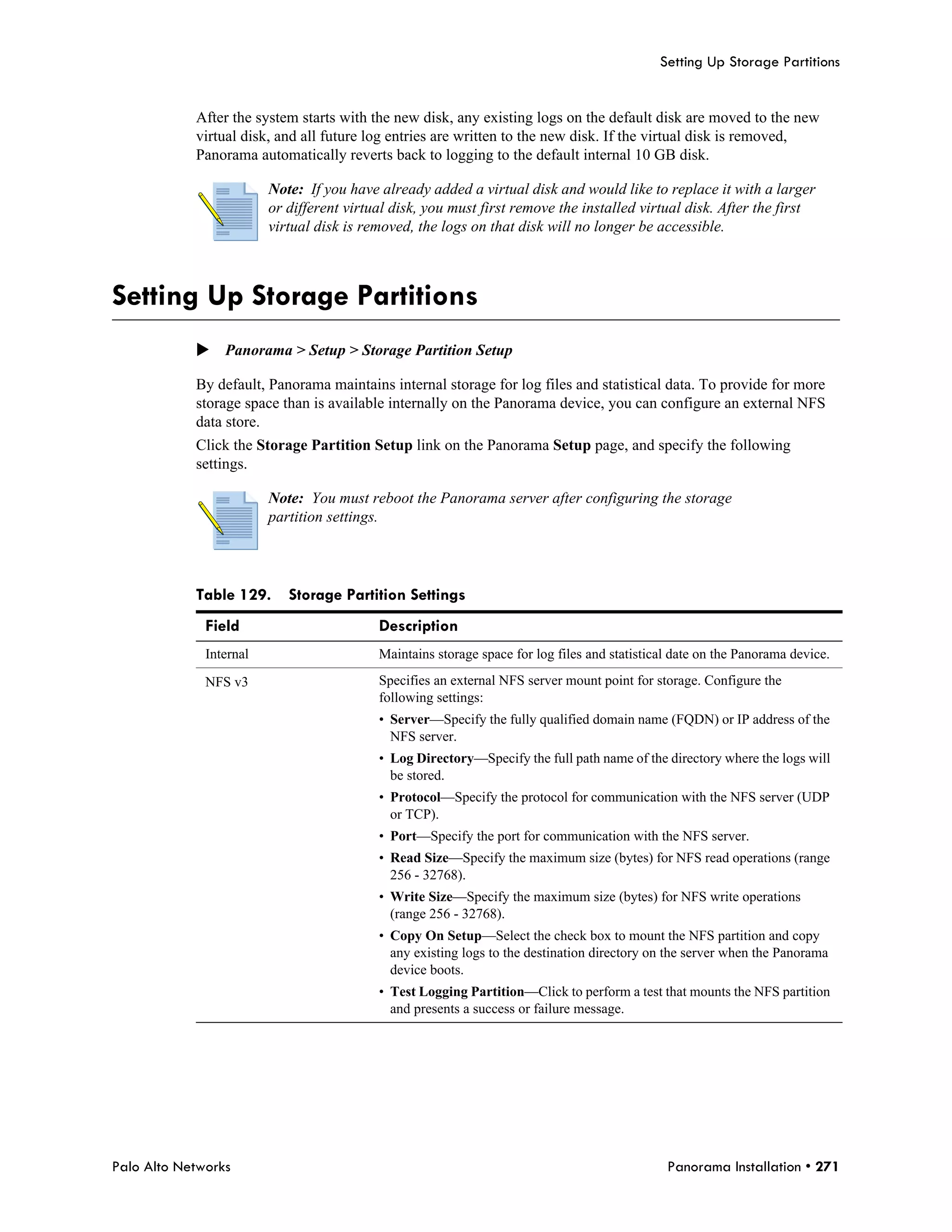 Setting Up Storage Partitions


            After the system starts with the new disk, any existing logs on the default disk are moved to the new
            virtual disk, and all future log entries are written to the new disk. If the virtual disk is removed,
            Panorama automatically reverts back to logging to the default internal 10 GB disk.

                         Note: If you have already added a virtual disk and would like to replace it with a larger
                         or different virtual disk, you must first remove the installed virtual disk. After the first
                         virtual disk is removed, the logs on that disk will no longer be accessible.



Setting Up Storage Partitions
            Panorama > Setup > Storage Partition Setup

            By default, Panorama maintains internal storage for log files and statistical data. To provide for more
            storage space than is available internally on the Panorama device, you can configure an external NFS
            data store.
            Click the Storage Partition Setup link on the Panorama Setup page, and specify the following
            settings.

                         Note: You must reboot the Panorama server after configuring the storage
                         partition settings.




            Table 129.      Storage Partition Settings
              Field                        Description
              Internal                     Maintains storage space for log files and statistical date on the Panorama device.

              NFS v3                       Specifies an external NFS server mount point for storage. Configure the
                                           following settings:
                                           • Server—Specify the fully qualified domain name (FQDN) or IP address of the
                                             NFS server.
                                           • Log Directory—Specify the full path name of the directory where the logs will
                                             be stored.
                                           • Protocol—Specify the protocol for communication with the NFS server (UDP
                                             or TCP).
                                           • Port—Specify the port for communication with the NFS server.
                                           • Read Size—Specify the maximum size (bytes) for NFS read operations (range
                                             256 - 32768).
                                           • Write Size—Specify the maximum size (bytes) for NFS write operations
                                             (range 256 - 32768).
                                           • Copy On Setup—Select the check box to mount the NFS partition and copy
                                             any existing logs to the destination directory on the server when the Panorama
                                             device boots.
                                           • Test Logging Partition—Click to perform a test that mounts the NFS partition
                                             and presents a success or failure message.




Palo Alto Networks                                                                             Panorama Installation • 271
 