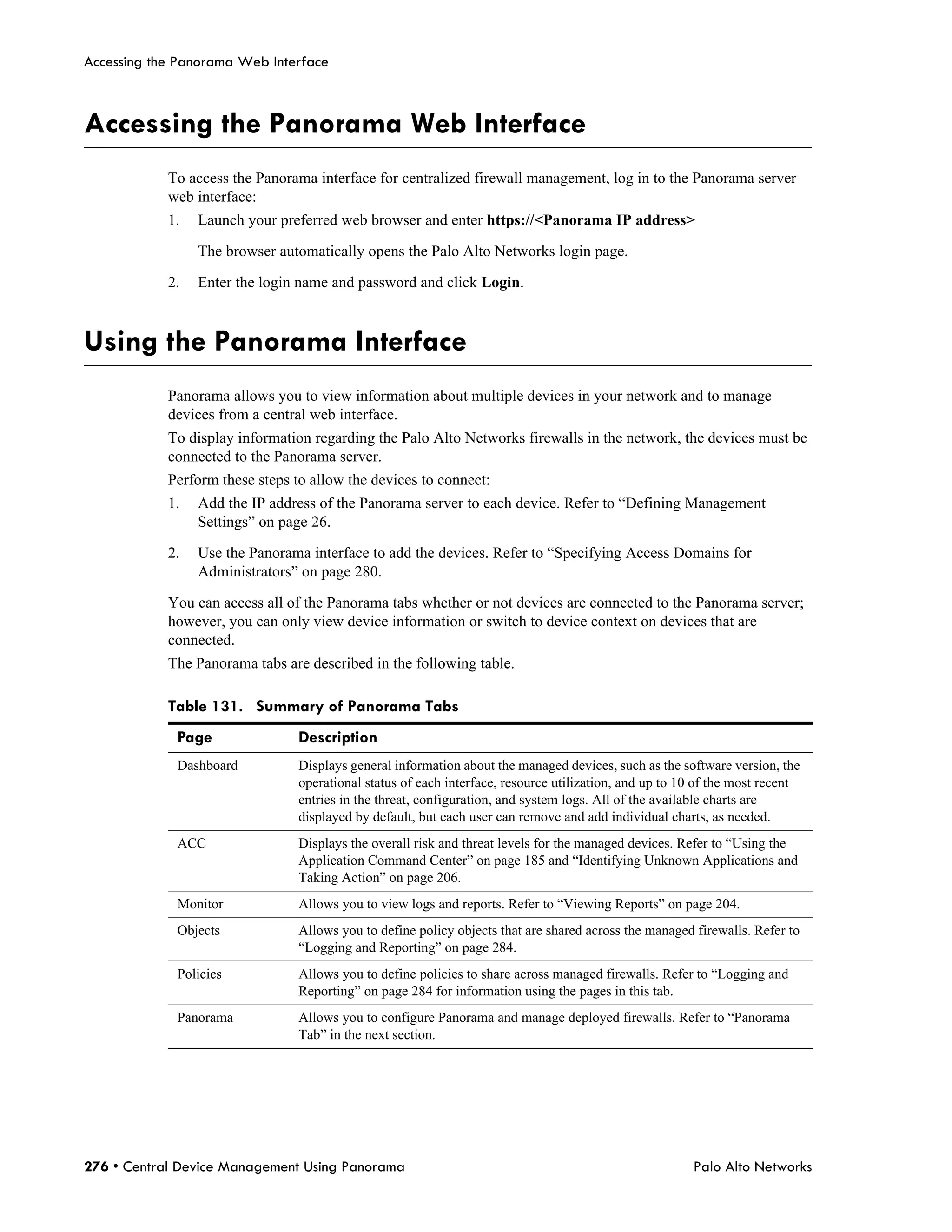 Accessing the Panorama Web Interface



Accessing the Panorama Web Interface
            To access the Panorama interface for centralized firewall management, log in to the Panorama server
            web interface:
            1.   Launch your preferred web browser and enter https://<Panorama IP address>

                 The browser automatically opens the Palo Alto Networks login page.

            2.   Enter the login name and password and click Login.



Using the Panorama Interface
            Panorama allows you to view information about multiple devices in your network and to manage
            devices from a central web interface.
            To display information regarding the Palo Alto Networks firewalls in the network, the devices must be
            connected to the Panorama server.
            Perform these steps to allow the devices to connect:
            1.   Add the IP address of the Panorama server to each device. Refer to “Defining Management
                 Settings” on page 26.

            2.   Use the Panorama interface to add the devices. Refer to “Specifying Access Domains for
                 Administrators” on page 280.

            You can access all of the Panorama tabs whether or not devices are connected to the Panorama server;
            however, you can only view device information or switch to device context on devices that are
            connected.
            The Panorama tabs are described in the following table.

            Table 131. Summary of Panorama Tabs
             Page                Description
             Dashboard           Displays general information about the managed devices, such as the software version, the
                                 operational status of each interface, resource utilization, and up to 10 of the most recent
                                 entries in the threat, configuration, and system logs. All of the available charts are
                                 displayed by default, but each user can remove and add individual charts, as needed.
             ACC                 Displays the overall risk and threat levels for the managed devices. Refer to “Using the
                                 Application Command Center” on page 185 and “Identifying Unknown Applications and
                                 Taking Action” on page 206.
             Monitor             Allows you to view logs and reports. Refer to “Viewing Reports” on page 204.
             Objects             Allows you to define policy objects that are shared across the managed firewalls. Refer to
                                 “Logging and Reporting” on page 284.
             Policies            Allows you to define policies to share across managed firewalls. Refer to “Logging and
                                 Reporting” on page 284 for information using the pages in this tab.
             Panorama            Allows you to configure Panorama and manage deployed firewalls. Refer to “Panorama
                                 Tab” in the next section.




276 • Central Device Management Using Panorama                                                          Palo Alto Networks
 