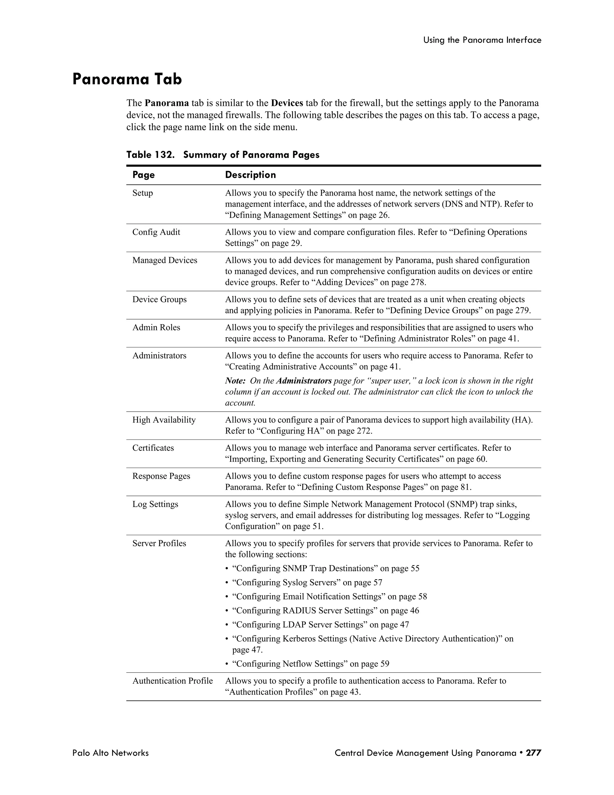 Using the Panorama Interface



Panorama Tab
            The Panorama tab is similar to the Devices tab for the firewall, but the settings apply to the Panorama
            device, not the managed firewalls. The following table describes the pages on this tab. To access a page,
            click the page name link on the side menu.

            Table 132. Summary of Panorama Pages
              Page                     Description
              Setup                    Allows you to specify the Panorama host name, the network settings of the
                                       management interface, and the addresses of network servers (DNS and NTP). Refer to
                                       “Defining Management Settings” on page 26.
              Config Audit             Allows you to view and compare configuration files. Refer to “Defining Operations
                                       Settings” on page 29.
              Managed Devices          Allows you to add devices for management by Panorama, push shared configuration
                                       to managed devices, and run comprehensive configuration audits on devices or entire
                                       device groups. Refer to “Adding Devices” on page 278.
              Device Groups            Allows you to define sets of devices that are treated as a unit when creating objects
                                       and applying policies in Panorama. Refer to “Defining Device Groups” on page 279.
              Admin Roles              Allows you to specify the privileges and responsibilities that are assigned to users who
                                       require access to Panorama. Refer to “Defining Administrator Roles” on page 41.
              Administrators           Allows you to define the accounts for users who require access to Panorama. Refer to
                                       “Creating Administrative Accounts” on page 41.
                                       Note: On the Administrators page for “super user,” a lock icon is shown in the right
                                       column if an account is locked out. The administrator can click the icon to unlock the
                                       account.
              High Availability        Allows you to configure a pair of Panorama devices to support high availability (HA).
                                       Refer to “Configuring HA” on page 272.
              Certificates             Allows you to manage web interface and Panorama server certificates. Refer to
                                       “Importing, Exporting and Generating Security Certificates” on page 60.
              Response Pages           Allows you to define custom response pages for users who attempt to access
                                       Panorama. Refer to “Defining Custom Response Pages” on page 81.
              Log Settings             Allows you to define Simple Network Management Protocol (SNMP) trap sinks,
                                       syslog servers, and email addresses for distributing log messages. Refer to “Logging
                                       Configuration” on page 51.
              Server Profiles          Allows you to specify profiles for servers that provide services to Panorama. Refer to
                                       the following sections:
                                       • “Configuring SNMP Trap Destinations” on page 55
                                       • “Configuring Syslog Servers” on page 57
                                       • “Configuring Email Notification Settings” on page 58
                                       • “Configuring RADIUS Server Settings” on page 46
                                       • “Configuring LDAP Server Settings” on page 47
                                       • “Configuring Kerberos Settings (Native Active Directory Authentication)” on
                                         page 47.
                                       • “Configuring Netflow Settings” on page 59
              Authentication Profile   Allows you to specify a profile to authentication access to Panorama. Refer to
                                       “Authentication Profiles” on page 43.




Palo Alto Networks                                                    Central Device Management Using Panorama • 277
 