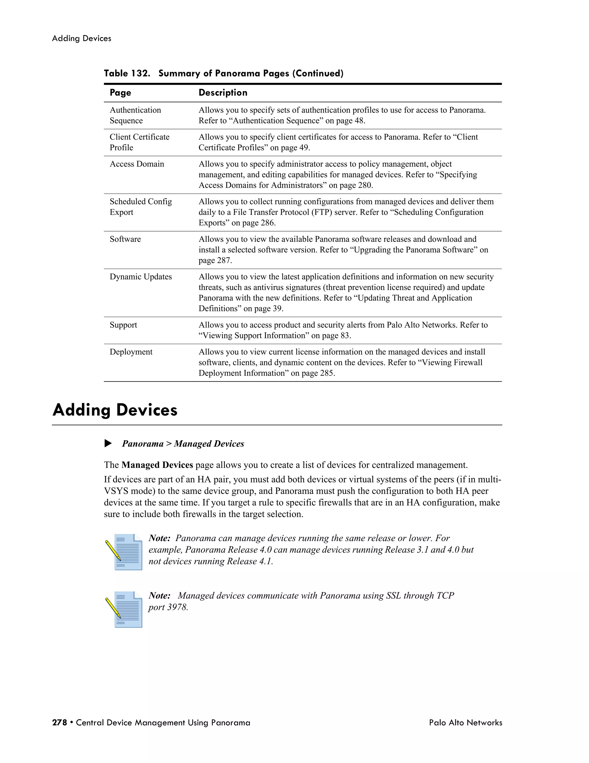 Adding Devices


            Table 132. Summary of Panorama Pages (Continued)
             Page                    Description
             Authentication          Allows you to specify sets of authentication profiles to use for access to Panorama.
             Sequence                Refer to “Authentication Sequence” on page 48.
             Client Certificate      Allows you to specify client certificates for access to Panorama. Refer to “Client
             Profile                 Certificate Profiles” on page 49.
             Access Domain           Allows you to specify administrator access to policy management, object
                                     management, and editing capabilities for managed devices. Refer to “Specifying
                                     Access Domains for Administrators” on page 280.
             Scheduled Config        Allows you to collect running configurations from managed devices and deliver them
             Export                  daily to a File Transfer Protocol (FTP) server. Refer to “Scheduling Configuration
                                     Exports” on page 286.
             Software                Allows you to view the available Panorama software releases and download and
                                     install a selected software version. Refer to “Upgrading the Panorama Software” on
                                     page 287.
             Dynamic Updates         Allows you to view the latest application definitions and information on new security
                                     threats, such as antivirus signatures (threat prevention license required) and update
                                     Panorama with the new definitions. Refer to “Updating Threat and Application
                                     Definitions” on page 39.
             Support                 Allows you to access product and security alerts from Palo Alto Networks. Refer to
                                     “Viewing Support Information” on page 83.
             Deployment              Allows you to view current license information on the managed devices and install
                                     software, clients, and dynamic content on the devices. Refer to “Viewing Firewall
                                     Deployment Information” on page 285.



Adding Devices
            Panorama > Managed Devices

            The Managed Devices page allows you to create a list of devices for centralized management.
            If devices are part of an HA pair, you must add both devices or virtual systems of the peers (if in multi-
            VSYS mode) to the same device group, and Panorama must push the configuration to both HA peer
            devices at the same time. If you target a rule to specific firewalls that are in an HA configuration, make
            sure to include both firewalls in the target selection.

                        Note: Panorama can manage devices running the same release or lower. For
                        example, Panorama Release 4.0 can manage devices running Release 3.1 and 4.0 but
                        not devices running Release 4.1.


                        Note: Managed devices communicate with Panorama using SSL through TCP
                        port 3978.




278 • Central Device Management Using Panorama                                                          Palo Alto Networks
 