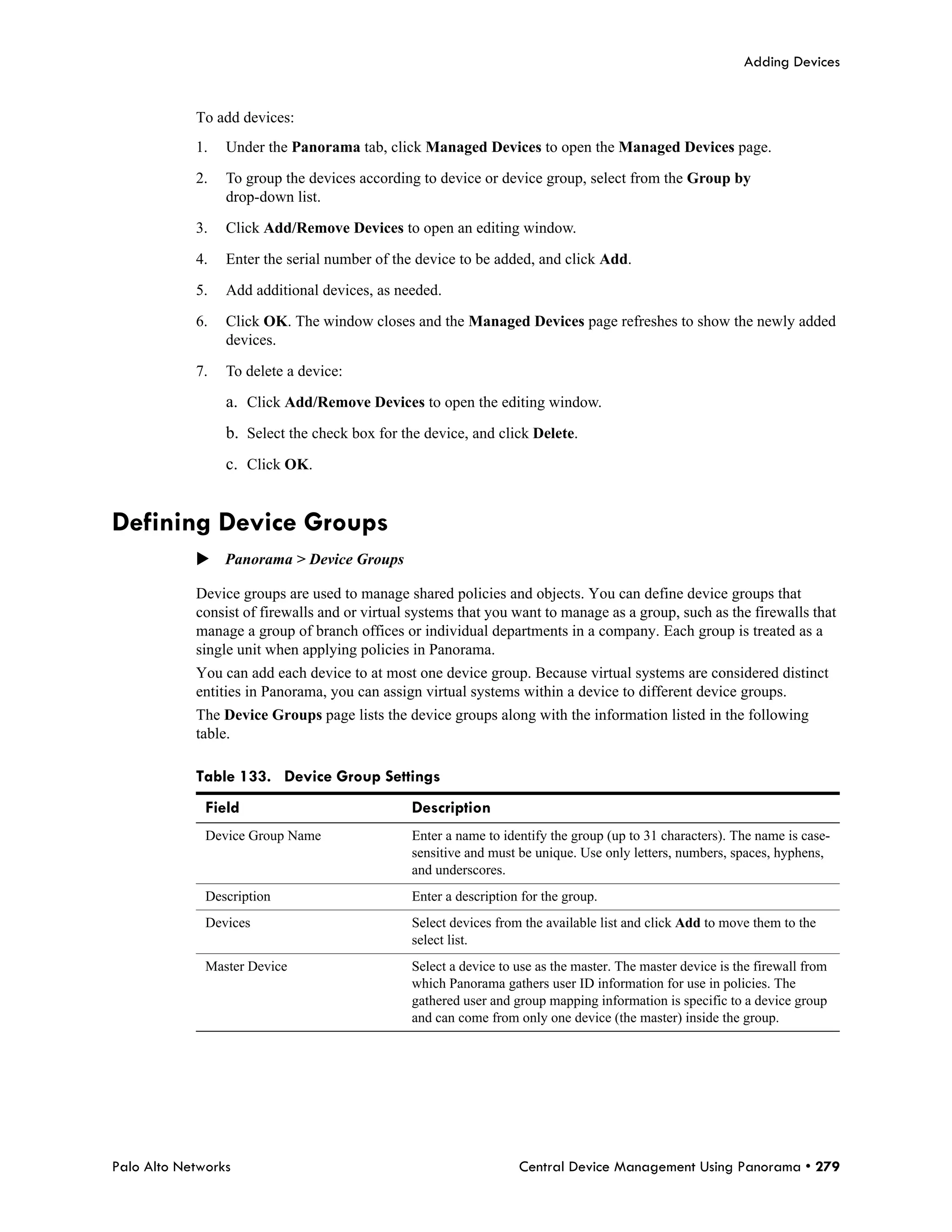 Adding Devices


            To add devices:
            1.   Under the Panorama tab, click Managed Devices to open the Managed Devices page.

            2.   To group the devices according to device or device group, select from the Group by
                 drop-down list.

            3.   Click Add/Remove Devices to open an editing window.

            4.   Enter the serial number of the device to be added, and click Add.

            5.   Add additional devices, as needed.

            6.   Click OK. The window closes and the Managed Devices page refreshes to show the newly added
                 devices.

            7.   To delete a device:

                 a. Click Add/Remove Devices to open the editing window.
                 b. Select the check box for the device, and click Delete.
                 c. Click OK.


Defining Device Groups
            Panorama > Device Groups

            Device groups are used to manage shared policies and objects. You can define device groups that
            consist of firewalls and or virtual systems that you want to manage as a group, such as the firewalls that
            manage a group of branch offices or individual departments in a company. Each group is treated as a
            single unit when applying policies in Panorama.
            You can add each device to at most one device group. Because virtual systems are considered distinct
            entities in Panorama, you can assign virtual systems within a device to different device groups.
            The Device Groups page lists the device groups along with the information listed in the following
            table.

            Table 133. Device Group Settings
              Field                            Description
              Device Group Name                Enter a name to identify the group (up to 31 characters). The name is case-
                                               sensitive and must be unique. Use only letters, numbers, spaces, hyphens,
                                               and underscores.
              Description                      Enter a description for the group.
              Devices                          Select devices from the available list and click Add to move them to the
                                               select list.
              Master Device                    Select a device to use as the master. The master device is the firewall from
                                               which Panorama gathers user ID information for use in policies. The
                                               gathered user and group mapping information is specific to a device group
                                               and can come from only one device (the master) inside the group.




Palo Alto Networks                                                Central Device Management Using Panorama • 279
 