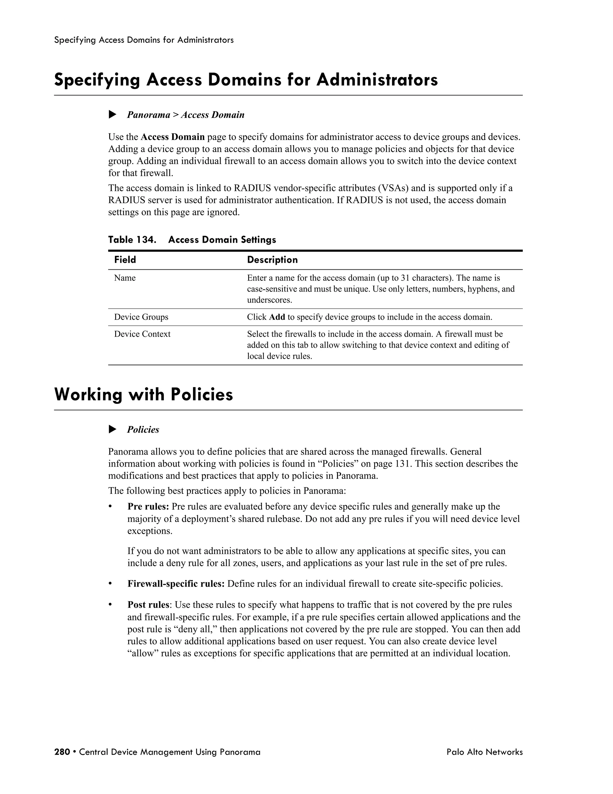 Specifying Access Domains for Administrators



Specifying Access Domains for Administrators
             Panorama > Access Domain

             Use the Access Domain page to specify domains for administrator access to device groups and devices.
             Adding a device group to an access domain allows you to manage policies and objects for that device
             group. Adding an individual firewall to an access domain allows you to switch into the device context
             for that firewall.
             The access domain is linked to RADIUS vendor-specific attributes (VSAs) and is supported only if a
             RADIUS server is used for administrator authentication. If RADIUS is not used, the access domain
             settings on this page are ignored.

             Table 134.       Access Domain Settings
                 Field                             Description
                 Name                              Enter a name for the access domain (up to 31 characters). The name is
                                                   case-sensitive and must be unique. Use only letters, numbers, hyphens, and
                                                   underscores.
                 Device Groups                     Click Add to specify device groups to include in the access domain.
                 Device Context                    Select the firewalls to include in the access domain. A firewall must be
                                                   added on this tab to allow switching to that device context and editing of
                                                   local device rules.



Working with Policies
             Policies

             Panorama allows you to define policies that are shared across the managed firewalls. General
             information about working with policies is found in “Policies” on page 131. This section describes the
             modifications and best practices that apply to policies in Panorama.
             The following best practices apply to policies in Panorama:
             •      Pre rules: Pre rules are evaluated before any device specific rules and generally make up the
                    majority of a deployment’s shared rulebase. Do not add any pre rules if you will need device level
                    exceptions.

                    If you do not want administrators to be able to allow any applications at specific sites, you can
                    include a deny rule for all zones, users, and applications as your last rule in the set of pre rules.

             •      Firewall-specific rules: Define rules for an individual firewall to create site-specific policies.

             •      Post rules: Use these rules to specify what happens to traffic that is not covered by the pre rules
                    and firewall-specific rules. For example, if a pre rule specifies certain allowed applications and the
                    post rule is “deny all,” then applications not covered by the pre rule are stopped. You can then add
                    rules to allow additional applications based on user request. You can also create device level
                    “allow” rules as exceptions for specific applications that are permitted at an individual location.




280 • Central Device Management Using Panorama                                                             Palo Alto Networks
 