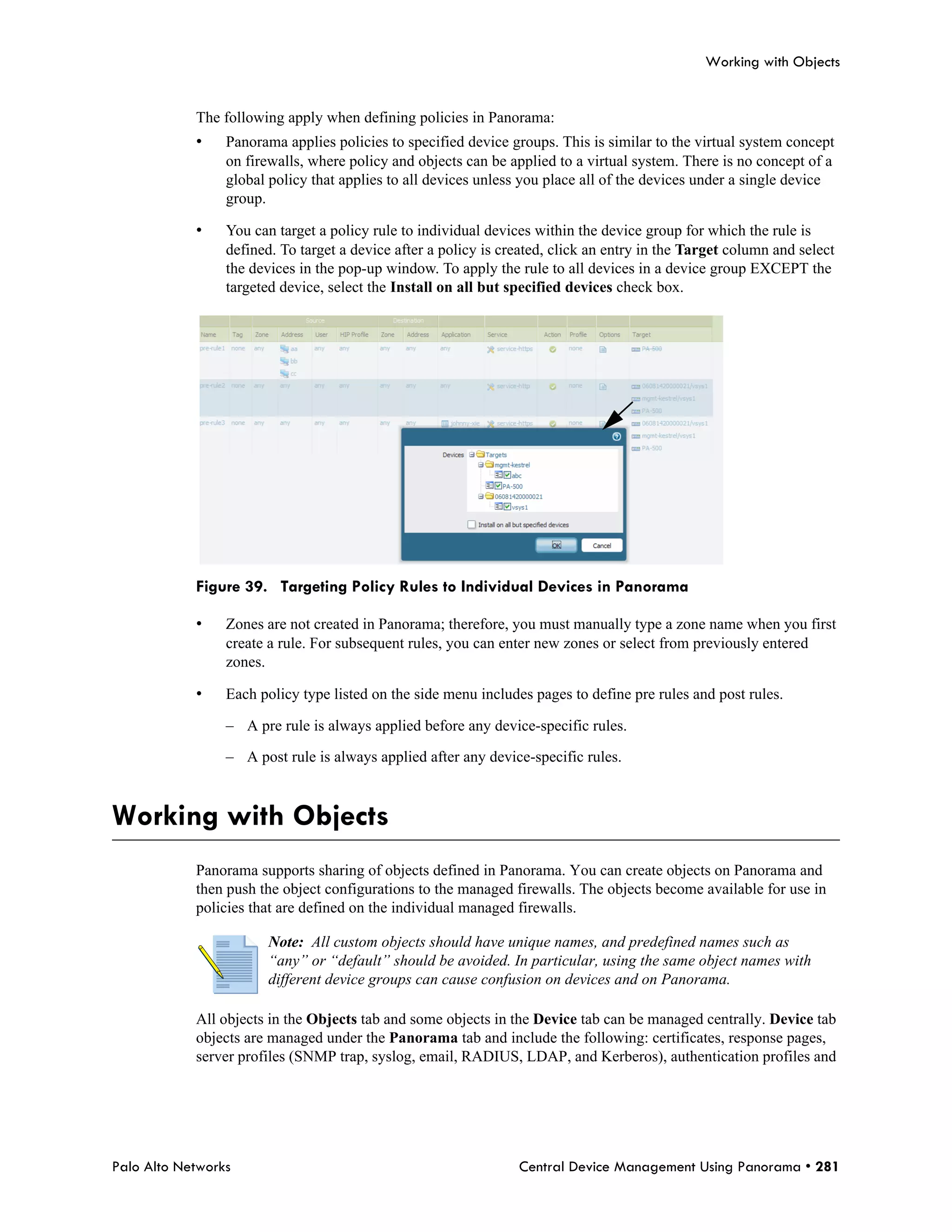 Working with Objects


            The following apply when defining policies in Panorama:
            •    Panorama applies policies to specified device groups. This is similar to the virtual system concept
                 on firewalls, where policy and objects can be applied to a virtual system. There is no concept of a
                 global policy that applies to all devices unless you place all of the devices under a single device
                 group.

            •    You can target a policy rule to individual devices within the device group for which the rule is
                 defined. To target a device after a policy is created, click an entry in the Target column and select
                 the devices in the pop-up window. To apply the rule to all devices in a device group EXCEPT the
                 targeted device, select the Install on all but specified devices check box.




            Figure 39. Targeting Policy Rules to Individual Devices in Panorama

            •    Zones are not created in Panorama; therefore, you must manually type a zone name when you first
                 create a rule. For subsequent rules, you can enter new zones or select from previously entered
                 zones.

            •    Each policy type listed on the side menu includes pages to define pre rules and post rules.

                 – A pre rule is always applied before any device-specific rules.

                 – A post rule is always applied after any device-specific rules.



Working with Objects
            Panorama supports sharing of objects defined in Panorama. You can create objects on Panorama and
            then push the object configurations to the managed firewalls. The objects become available for use in
            policies that are defined on the individual managed firewalls.

                        Note: All custom objects should have unique names, and predefined names such as
                        “any” or “default” should be avoided. In particular, using the same object names with
                        different device groups can cause confusion on devices and on Panorama.

            All objects in the Objects tab and some objects in the Device tab can be managed centrally. Device tab
            objects are managed under the Panorama tab and include the following: certificates, response pages,
            server profiles (SNMP trap, syslog, email, RADIUS, LDAP, and Kerberos), authentication profiles and




Palo Alto Networks                                               Central Device Management Using Panorama • 281
 