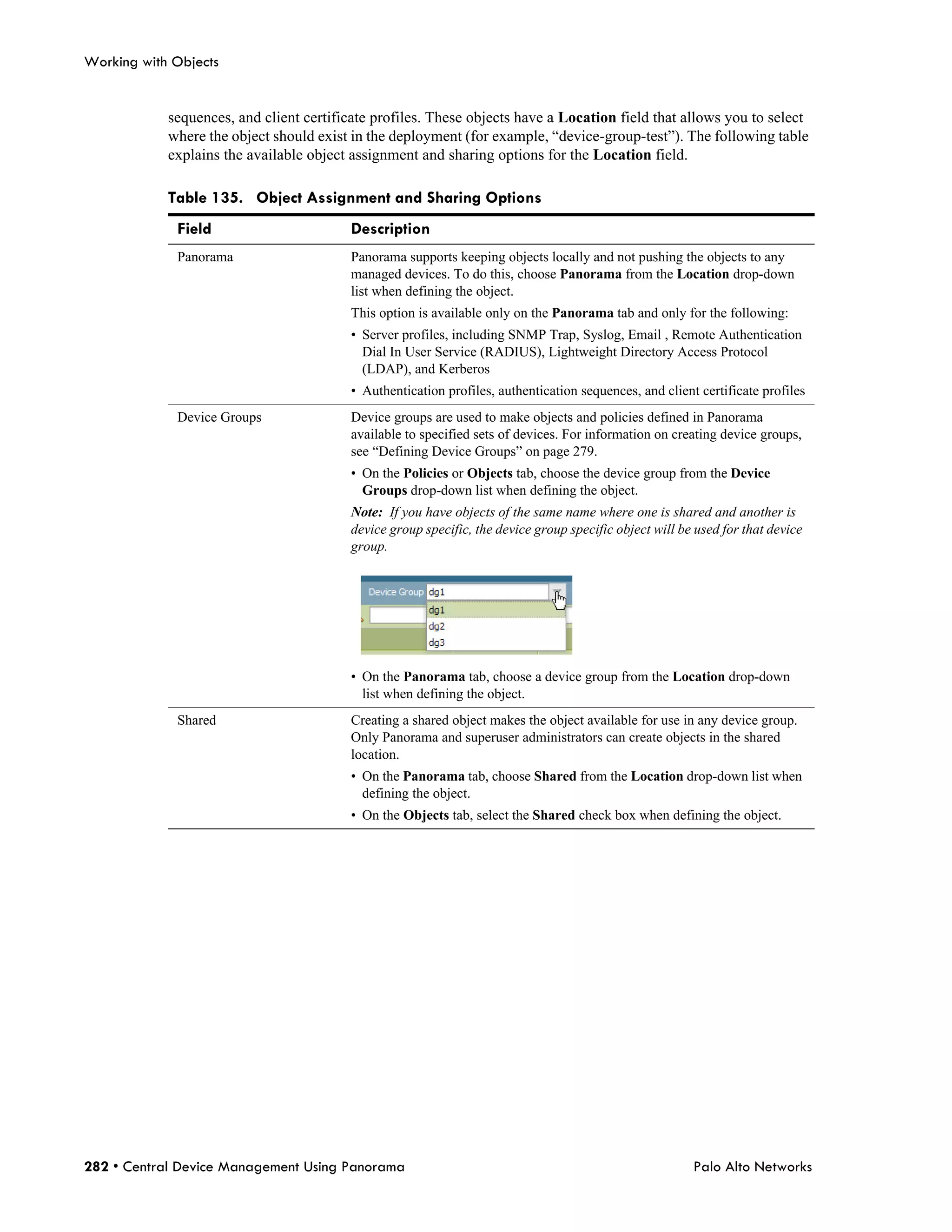 Working with Objects


            sequences, and client certificate profiles. These objects have a Location field that allows you to select
            where the object should exist in the deployment (for example, “device-group-test”). The following table
            explains the available object assignment and sharing options for the Location field.

            Table 135. Object Assignment and Sharing Options
             Field                       Description
             Panorama                    Panorama supports keeping objects locally and not pushing the objects to any
                                         managed devices. To do this, choose Panorama from the Location drop-down
                                         list when defining the object.
                                         This option is available only on the Panorama tab and only for the following:
                                         • Server profiles, including SNMP Trap, Syslog, Email , Remote Authentication
                                           Dial In User Service (RADIUS), Lightweight Directory Access Protocol
                                           (LDAP), and Kerberos
                                         • Authentication profiles, authentication sequences, and client certificate profiles
             Device Groups               Device groups are used to make objects and policies defined in Panorama
                                         available to specified sets of devices. For information on creating device groups,
                                         see “Defining Device Groups” on page 279.
                                         • On the Policies or Objects tab, choose the device group from the Device
                                           Groups drop-down list when defining the object.
                                         Note: If you have objects of the same name where one is shared and another is
                                         device group specific, the device group specific object will be used for that device
                                         group.




                                         • On the Panorama tab, choose a device group from the Location drop-down
                                           list when defining the object.
             Shared                      Creating a shared object makes the object available for use in any device group.
                                         Only Panorama and superuser administrators can create objects in the shared
                                         location.
                                         • On the Panorama tab, choose Shared from the Location drop-down list when
                                           defining the object.
                                         • On the Objects tab, select the Shared check box when defining the object.




282 • Central Device Management Using Panorama                                                          Palo Alto Networks
 