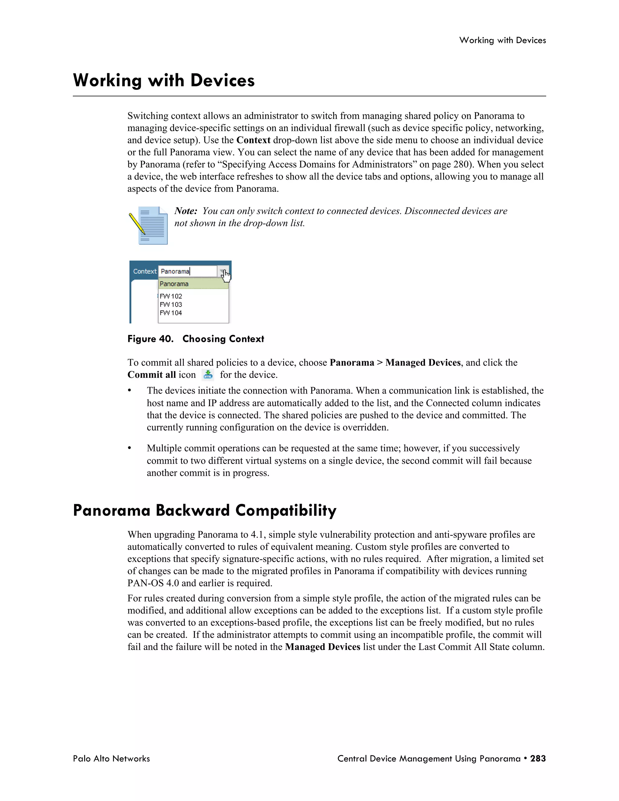Working with Devices



Working with Devices
            Switching context allows an administrator to switch from managing shared policy on Panorama to
            managing device-specific settings on an individual firewall (such as device specific policy, networking,
            and device setup). Use the Context drop-down list above the side menu to choose an individual device
            or the full Panorama view. You can select the name of any device that has been added for management
            by Panorama (refer to “Specifying Access Domains for Administrators” on page 280). When you select
            a device, the web interface refreshes to show all the device tabs and options, allowing you to manage all
            aspects of the device from Panorama.

                       Note: You can only switch context to connected devices. Disconnected devices are
                       not shown in the drop-down list.




            Figure 40. Choosing Context

            To commit all shared policies to a device, choose Panorama > Managed Devices, and click the
            Commit all icon       for the device.
            •    The devices initiate the connection with Panorama. When a communication link is established, the
                 host name and IP address are automatically added to the list, and the Connected column indicates
                 that the device is connected. The shared policies are pushed to the device and committed. The
                 currently running configuration on the device is overridden.

            •    Multiple commit operations can be requested at the same time; however, if you successively
                 commit to two different virtual systems on a single device, the second commit will fail because
                 another commit is in progress.


Panorama Backward Compatibility
            When upgrading Panorama to 4.1, simple style vulnerability protection and anti-spyware profiles are
            automatically converted to rules of equivalent meaning. Custom style profiles are converted to
            exceptions that specify signature-specific actions, with no rules required. After migration, a limited set
            of changes can be made to the migrated profiles in Panorama if compatibility with devices running
            PAN-OS 4.0 and earlier is required.
            For rules created during conversion from a simple style profile, the action of the migrated rules can be
            modified, and additional allow exceptions can be added to the exceptions list. If a custom style profile
            was converted to an exceptions-based profile, the exceptions list can be freely modified, but no rules
            can be created. If the administrator attempts to commit using an incompatible profile, the commit will
            fail and the failure will be noted in the Managed Devices list under the Last Commit All State column.




Palo Alto Networks                                               Central Device Management Using Panorama • 283
 