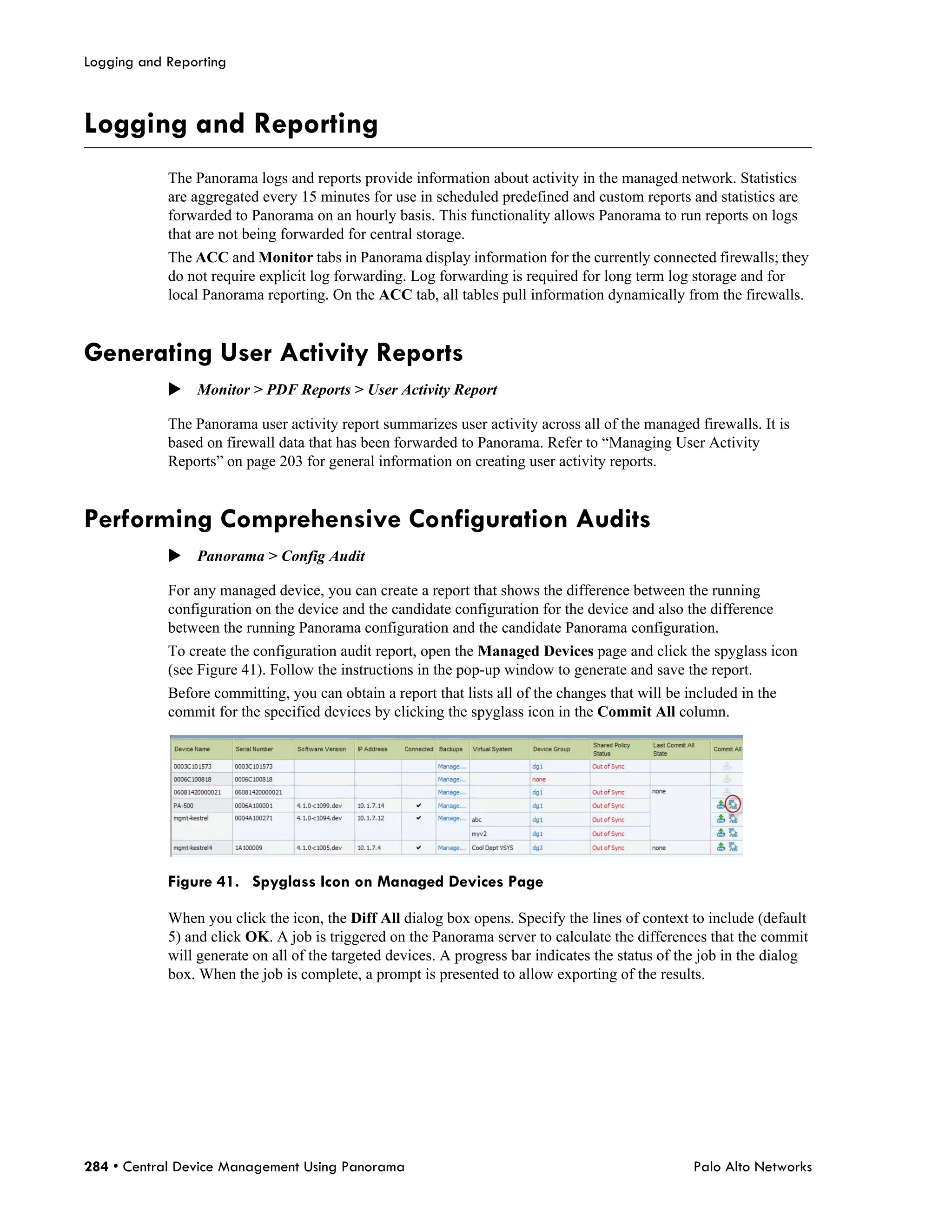 Logging and Reporting



Logging and Reporting
            The Panorama logs and reports provide information about activity in the managed network. Statistics
            are aggregated every 15 minutes for use in scheduled predefined and custom reports and statistics are
            forwarded to Panorama on an hourly basis. This functionality allows Panorama to run reports on logs
            that are not being forwarded for central storage.
            The ACC and Monitor tabs in Panorama display information for the currently connected firewalls; they
            do not require explicit log forwarding. Log forwarding is required for long term log storage and for
            local Panorama reporting. On the ACC tab, all tables pull information dynamically from the firewalls.


Generating User Activity Reports
            Monitor > PDF Reports > User Activity Report

            The Panorama user activity report summarizes user activity across all of the managed firewalls. It is
            based on firewall data that has been forwarded to Panorama. Refer to “Managing User Activity
            Reports” on page 203 for general information on creating user activity reports.


Performing Comprehensive Configuration Audits
            Panorama > Config Audit

            For any managed device, you can create a report that shows the difference between the running
            configuration on the device and the candidate configuration for the device and also the difference
            between the running Panorama configuration and the candidate Panorama configuration.
            To create the configuration audit report, open the Managed Devices page and click the spyglass icon
            (see Figure 41). Follow the instructions in the pop-up window to generate and save the report.
            Before committing, you can obtain a report that lists all of the changes that will be included in the
            commit for the specified devices by clicking the spyglass icon in the Commit All column.




            Figure 41. Spyglass Icon on Managed Devices Page

            When you click the icon, the Diff All dialog box opens. Specify the lines of context to include (default
            5) and click OK. A job is triggered on the Panorama server to calculate the differences that the commit
            will generate on all of the targeted devices. A progress bar indicates the status of the job in the dialog
            box. When the job is complete, a prompt is presented to allow exporting of the results.




284 • Central Device Management Using Panorama                                                     Palo Alto Networks
 