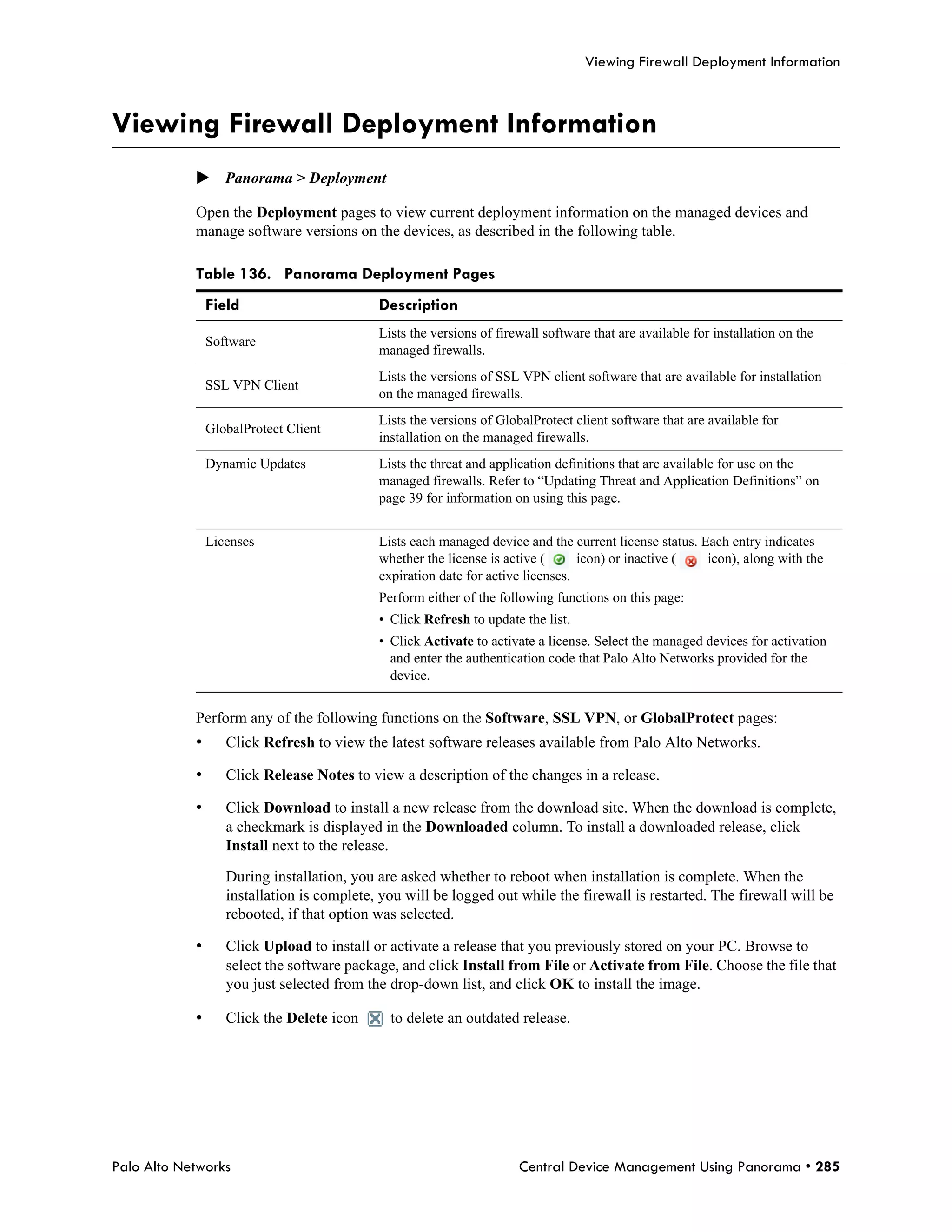 Viewing Firewall Deployment Information



Viewing Firewall Deployment Information
            Panorama > Deployment

            Open the Deployment pages to view current deployment information on the managed devices and
            manage software versions on the devices, as described in the following table.

            Table 136. Panorama Deployment Pages
                Field                       Description
                                            Lists the versions of firewall software that are available for installation on the
                Software
                                            managed firewalls.
                                            Lists the versions of SSL VPN client software that are available for installation
                SSL VPN Client
                                            on the managed firewalls.
                                            Lists the versions of GlobalProtect client software that are available for
                GlobalProtect Client
                                            installation on the managed firewalls.
                Dynamic Updates             Lists the threat and application definitions that are available for use on the
                                            managed firewalls. Refer to “Updating Threat and Application Definitions” on
                                            page 39 for information on using this page.


                Licenses                    Lists each managed device and the current license status. Each entry indicates
                                            whether the license is active (      icon) or inactive (   icon), along with the
                                            expiration date for active licenses.
                                            Perform either of the following functions on this page:
                                            • Click Refresh to update the list.
                                            • Click Activate to activate a license. Select the managed devices for activation
                                              and enter the authentication code that Palo Alto Networks provided for the
                                              device.


            Perform any of the following functions on the Software, SSL VPN, or GlobalProtect pages:
            •      Click Refresh to view the latest software releases available from Palo Alto Networks.

            •      Click Release Notes to view a description of the changes in a release.

            •      Click Download to install a new release from the download site. When the download is complete,
                   a checkmark is displayed in the Downloaded column. To install a downloaded release, click
                   Install next to the release.

                   During installation, you are asked whether to reboot when installation is complete. When the
                   installation is complete, you will be logged out while the firewall is restarted. The firewall will be
                   rebooted, if that option was selected.

            •      Click Upload to install or activate a release that you previously stored on your PC. Browse to
                   select the software package, and click Install from File or Activate from File. Choose the file that
                   you just selected from the drop-down list, and click OK to install the image.

            •      Click the Delete icon      to delete an outdated release.




Palo Alto Networks                                                    Central Device Management Using Panorama • 285
 