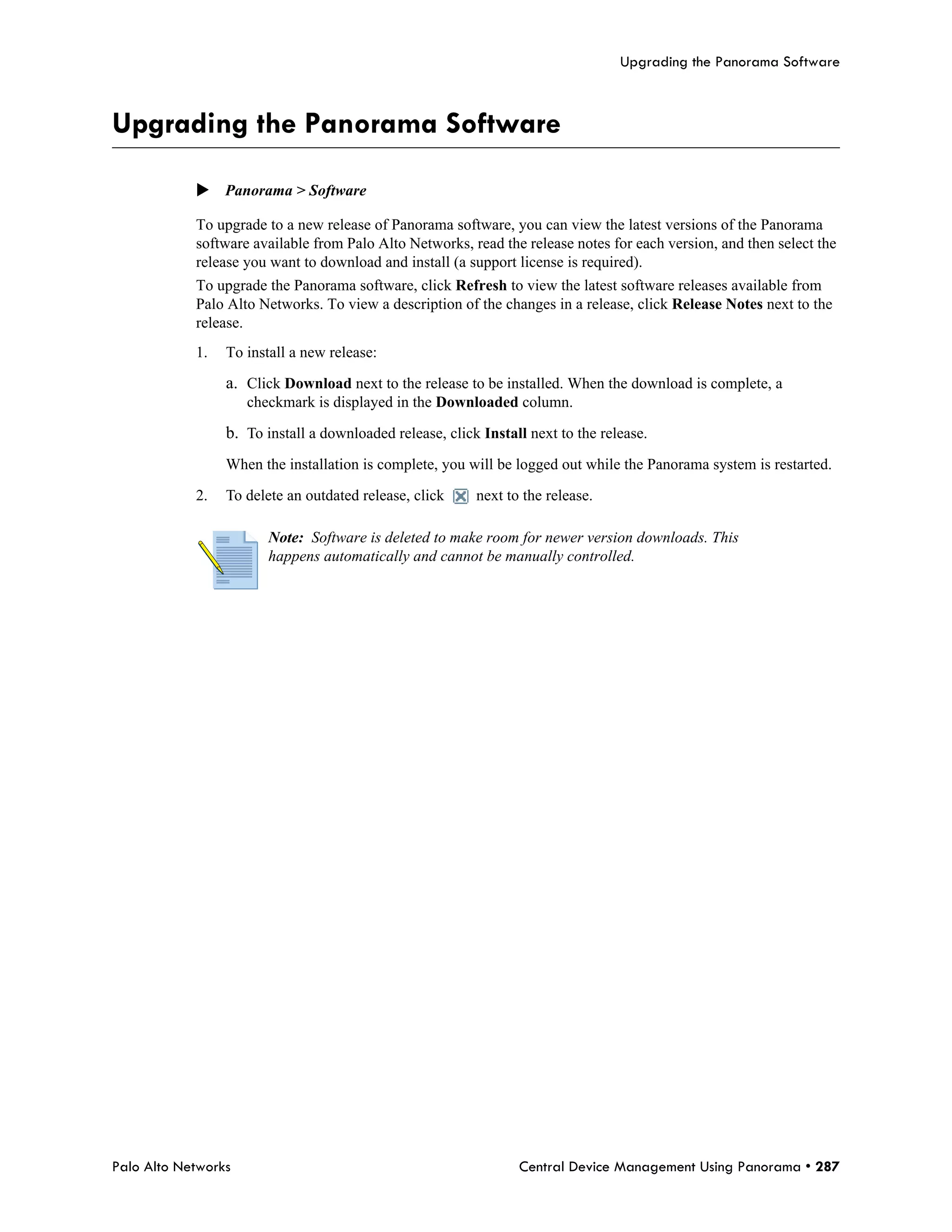 Upgrading the Panorama Software



Upgrading the Panorama Software

            Panorama > Software

            To upgrade to a new release of Panorama software, you can view the latest versions of the Panorama
            software available from Palo Alto Networks, read the release notes for each version, and then select the
            release you want to download and install (a support license is required).
            To upgrade the Panorama software, click Refresh to view the latest software releases available from
            Palo Alto Networks. To view a description of the changes in a release, click Release Notes next to the
            release.
            1.   To install a new release:

                 a. Click Download next to the release to be installed. When the download is complete, a
                     checkmark is displayed in the Downloaded column.

                 b. To install a downloaded release, click Install next to the release.
                 When the installation is complete, you will be logged out while the Panorama system is restarted.

            2.   To delete an outdated release, click     next to the release.

                        Note: Software is deleted to make room for newer version downloads. This
                        happens automatically and cannot be manually controlled.




Palo Alto Networks                                               Central Device Management Using Panorama • 287
 