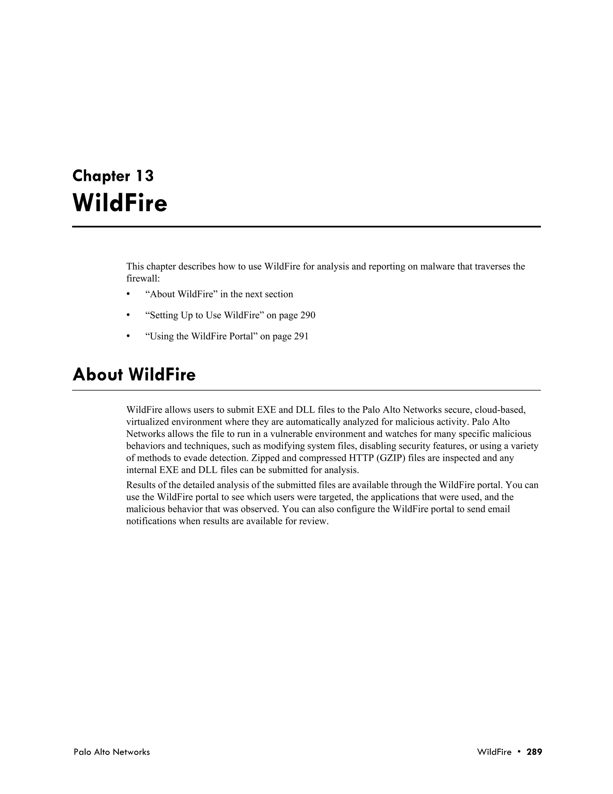 Chapter 13
WildFire

            This chapter describes how to use WildFire for analysis and reporting on malware that traverses the
            firewall:
            •   “About WildFire” in the next section

            •   “Setting Up to Use WildFire” on page 290

            •   “Using the WildFire Portal” on page 291



About WildFire
            WildFire allows users to submit EXE and DLL files to the Palo Alto Networks secure, cloud-based,
            virtualized environment where they are automatically analyzed for malicious activity. Palo Alto
            Networks allows the file to run in a vulnerable environment and watches for many specific malicious
            behaviors and techniques, such as modifying system files, disabling security features, or using a variety
            of methods to evade detection. Zipped and compressed HTTP (GZIP) files are inspected and any
            internal EXE and DLL files can be submitted for analysis.
            Results of the detailed analysis of the submitted files are available through the WildFire portal. You can
            use the WildFire portal to see which users were targeted, the applications that were used, and the
            malicious behavior that was observed. You can also configure the WildFire portal to send email
            notifications when results are available for review.




Palo Alto Networks                                                                                    WildFire • 289
 