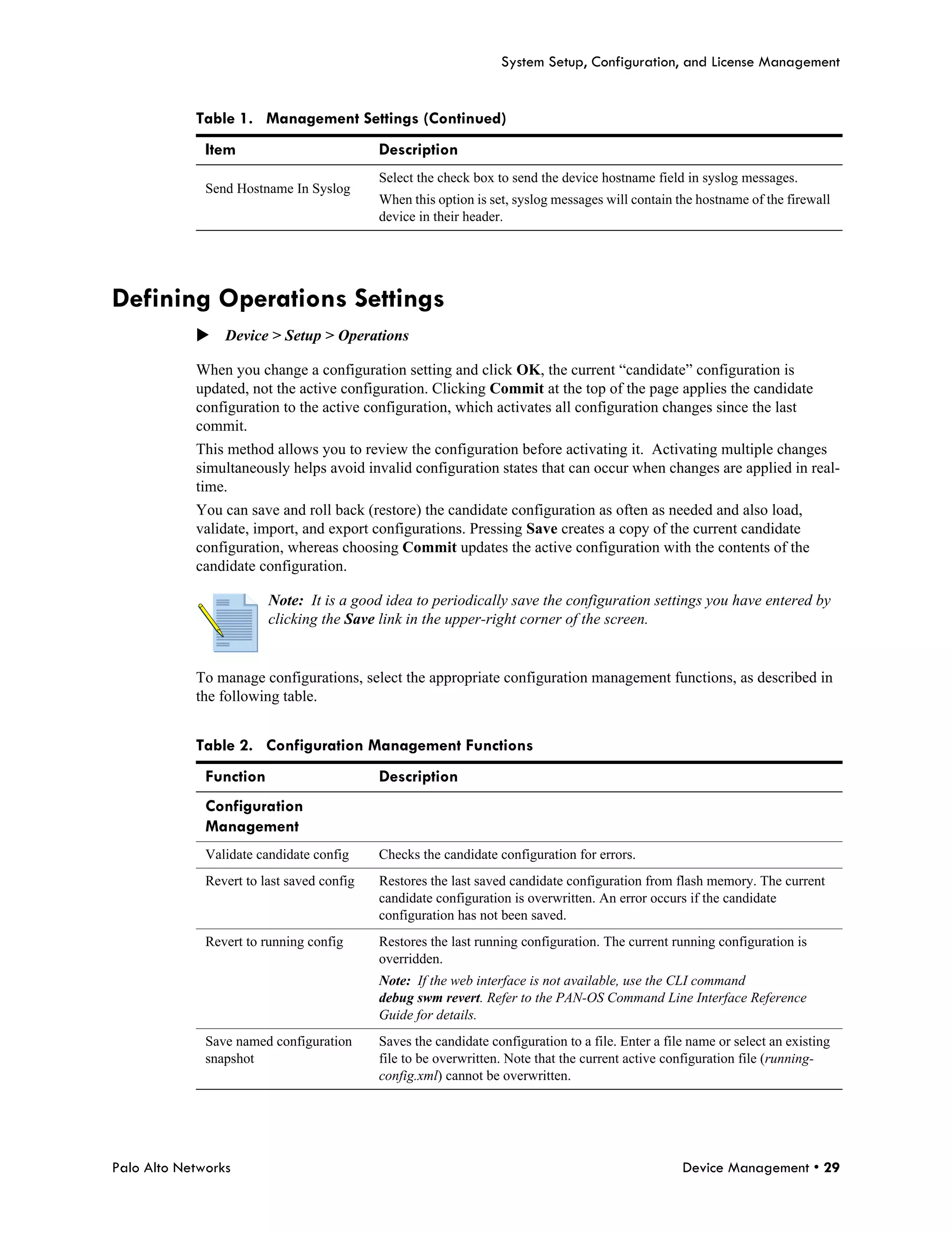 System Setup, Configuration, and License Management


            Table 1. Management Settings (Continued)
              Item                          Description
                                            Select the check box to send the device hostname field in syslog messages.
              Send Hostname In Syslog
                                            When this option is set, syslog messages will contain the hostname of the firewall
                                            device in their header.




Defining Operations Settings
            Device > Setup > Operations

            When you change a configuration setting and click OK, the current “candidate” configuration is
            updated, not the active configuration. Clicking Commit at the top of the page applies the candidate
            configuration to the active configuration, which activates all configuration changes since the last
            commit.
            This method allows you to review the configuration before activating it. Activating multiple changes
            simultaneously helps avoid invalid configuration states that can occur when changes are applied in real-
            time.
            You can save and roll back (restore) the candidate configuration as often as needed and also load,
            validate, import, and export configurations. Pressing Save creates a copy of the current candidate
            configuration, whereas choosing Commit updates the active configuration with the contents of the
            candidate configuration.

                         Note: It is a good idea to periodically save the configuration settings you have entered by
                         clicking the Save link in the upper-right corner of the screen.


            To manage configurations, select the appropriate configuration management functions, as described in
            the following table.


            Table 2. Configuration Management Functions
              Function                      Description
              Configuration
              Management
              Validate candidate config     Checks the candidate configuration for errors.
              Revert to last saved config   Restores the last saved candidate configuration from flash memory. The current
                                            candidate configuration is overwritten. An error occurs if the candidate
                                            configuration has not been saved.
              Revert to running config      Restores the last running configuration. The current running configuration is
                                            overridden.
                                            Note: If the web interface is not available, use the CLI command
                                            debug swm revert. Refer to the PAN-OS Command Line Interface Reference
                                            Guide for details.
              Save named configuration      Saves the candidate configuration to a file. Enter a file name or select an existing
              snapshot                      file to be overwritten. Note that the current active configuration file (running-
                                            config.xml) cannot be overwritten.




Palo Alto Networks                                                                                  Device Management • 29
 