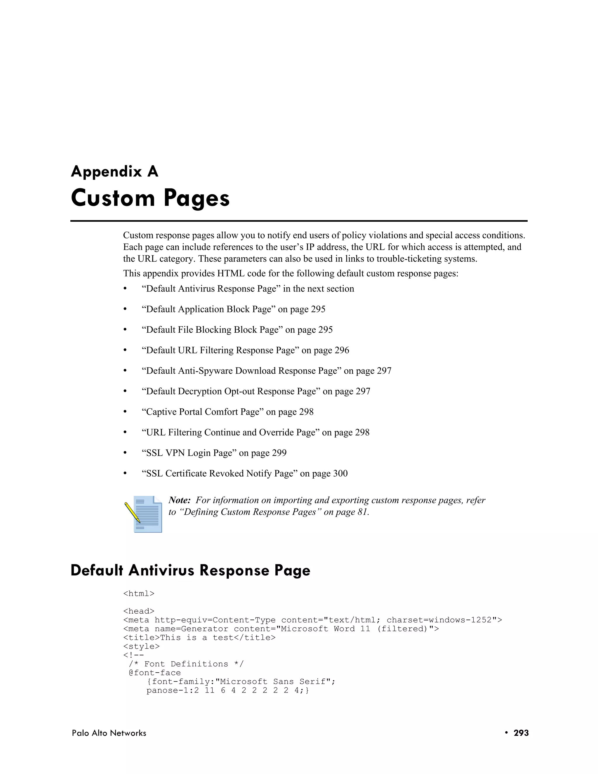 Appendix A
Custom Pages
            Custom response pages allow you to notify end users of policy violations and special access conditions.
            Each page can include references to the user’s IP address, the URL for which access is attempted, and
            the URL category. These parameters can also be used in links to trouble-ticketing systems.
            This appendix provides HTML code for the following default custom response pages:
            •   “Default Antivirus Response Page” in the next section

            •   “Default Application Block Page” on page 295

            •   “Default File Blocking Block Page” on page 295

            •   “Default URL Filtering Response Page” on page 296

            •   “Default Anti-Spyware Download Response Page” on page 297

            •   “Default Decryption Opt-out Response Page” on page 297

            •   “Captive Portal Comfort Page” on page 298

            •   “URL Filtering Continue and Override Page” on page 298

            •   “SSL VPN Login Page” on page 299

            •   “SSL Certificate Revoked Notify Page” on page 300

                       Note: For information on importing and exporting custom response pages, refer
                       to “Defining Custom Response Pages” on page 81.




Default Antivirus Response Page
            <html>

            <head>
            <meta http-equiv=Content-Type content="text/html; charset=windows-1252">
            <meta name=Generator content="Microsoft Word 11 (filtered)">
            <title>This is a test</title>
            <style>
            <!--
             /* Font Definitions */
             @font-face
                 {font-family:"Microsoft Sans Serif";
                 panose-1:2 11 6 4 2 2 2 2 2 4;}



Palo Alto Networks                                                                                           • 293
 