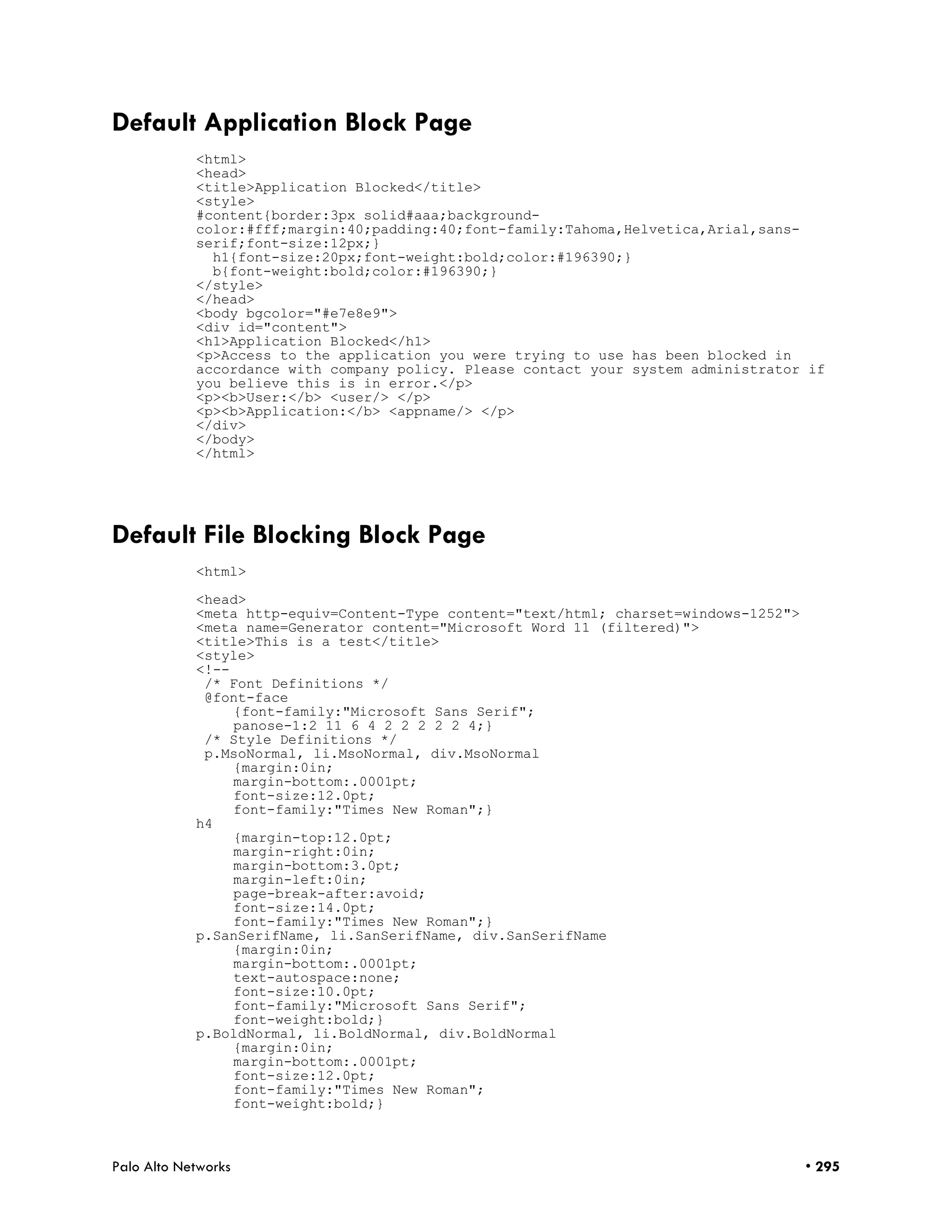 Default Application Block Page
            <html>
            <head>
            <title>Application Blocked</title>
            <style>
            #content{border:3px solid#aaa;background-
            color:#fff;margin:40;padding:40;font-family:Tahoma,Helvetica,Arial,sans-
            serif;font-size:12px;}
              h1{font-size:20px;font-weight:bold;color:#196390;}
              b{font-weight:bold;color:#196390;}
            </style>
            </head>
            <body bgcolor="#e7e8e9">
            <div id="content">
            <h1>Application Blocked</h1>
            <p>Access to the application you were trying to use has been blocked in
            accordance with company policy. Please contact your system administrator if
            you believe this is in error.</p>
            <p><b>User:</b> <user/> </p>
            <p><b>Application:</b> <appname/> </p>
            </div>
            </body>
            </html>




Default File Blocking Block Page
            <html>

            <head>
            <meta http-equiv=Content-Type content="text/html; charset=windows-1252">
            <meta name=Generator content="Microsoft Word 11 (filtered)">
            <title>This is a test</title>
            <style>
            <!--
             /* Font Definitions */
             @font-face
                 {font-family:"Microsoft Sans Serif";
                 panose-1:2 11 6 4 2 2 2 2 2 4;}
             /* Style Definitions */
             p.MsoNormal, li.MsoNormal, div.MsoNormal
                 {margin:0in;
                 margin-bottom:.0001pt;
                 font-size:12.0pt;
                 font-family:"Times New Roman";}
            h4
                 {margin-top:12.0pt;
                 margin-right:0in;
                 margin-bottom:3.0pt;
                 margin-left:0in;
                 page-break-after:avoid;
                 font-size:14.0pt;
                 font-family:"Times New Roman";}
            p.SanSerifName, li.SanSerifName, div.SanSerifName
                 {margin:0in;
                 margin-bottom:.0001pt;
                 text-autospace:none;
                 font-size:10.0pt;
                 font-family:"Microsoft Sans Serif";
                 font-weight:bold;}
            p.BoldNormal, li.BoldNormal, div.BoldNormal
                 {margin:0in;
                 margin-bottom:.0001pt;
                 font-size:12.0pt;
                 font-family:"Times New Roman";
                 font-weight:bold;}



Palo Alto Networks                                                                     • 295
 