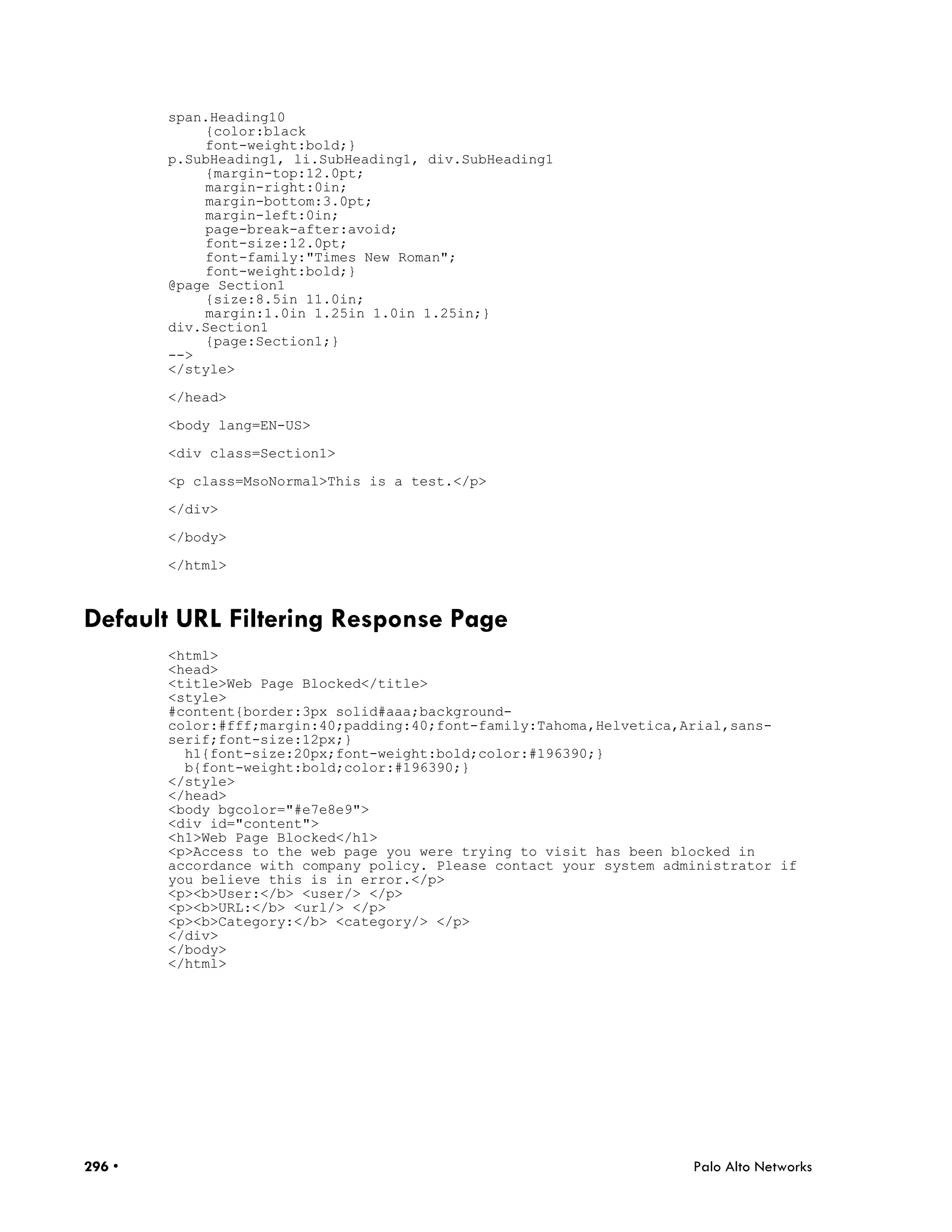 span.Heading10
            {color:black
            font-weight:bold;}
        p.SubHeading1, li.SubHeading1, div.SubHeading1
            {margin-top:12.0pt;
            margin-right:0in;
            margin-bottom:3.0pt;
            margin-left:0in;
            page-break-after:avoid;
            font-size:12.0pt;
            font-family:"Times New Roman";
            font-weight:bold;}
        @page Section1
            {size:8.5in 11.0in;
            margin:1.0in 1.25in 1.0in 1.25in;}
        div.Section1
            {page:Section1;}
        -->
        </style>

        </head>

        <body lang=EN-US>

        <div class=Section1>

        <p class=MsoNormal>This is a test.</p>

        </div>

        </body>

        </html>



Default URL Filtering Response Page
        <html>
        <head>
        <title>Web Page Blocked</title>
        <style>
        #content{border:3px solid#aaa;background-
        color:#fff;margin:40;padding:40;font-family:Tahoma,Helvetica,Arial,sans-
        serif;font-size:12px;}
          h1{font-size:20px;font-weight:bold;color:#196390;}
          b{font-weight:bold;color:#196390;}
        </style>
        </head>
        <body bgcolor="#e7e8e9">
        <div id="content">
        <h1>Web Page Blocked</h1>
        <p>Access to the web page you were trying to visit has been blocked in
        accordance with company policy. Please contact your system administrator if
        you believe this is in error.</p>
        <p><b>User:</b> <user/> </p>
        <p><b>URL:</b> <url/> </p>
        <p><b>Category:</b> <category/> </p>
        </div>
        </body>
        </html>




296 •                                                                 Palo Alto Networks
 