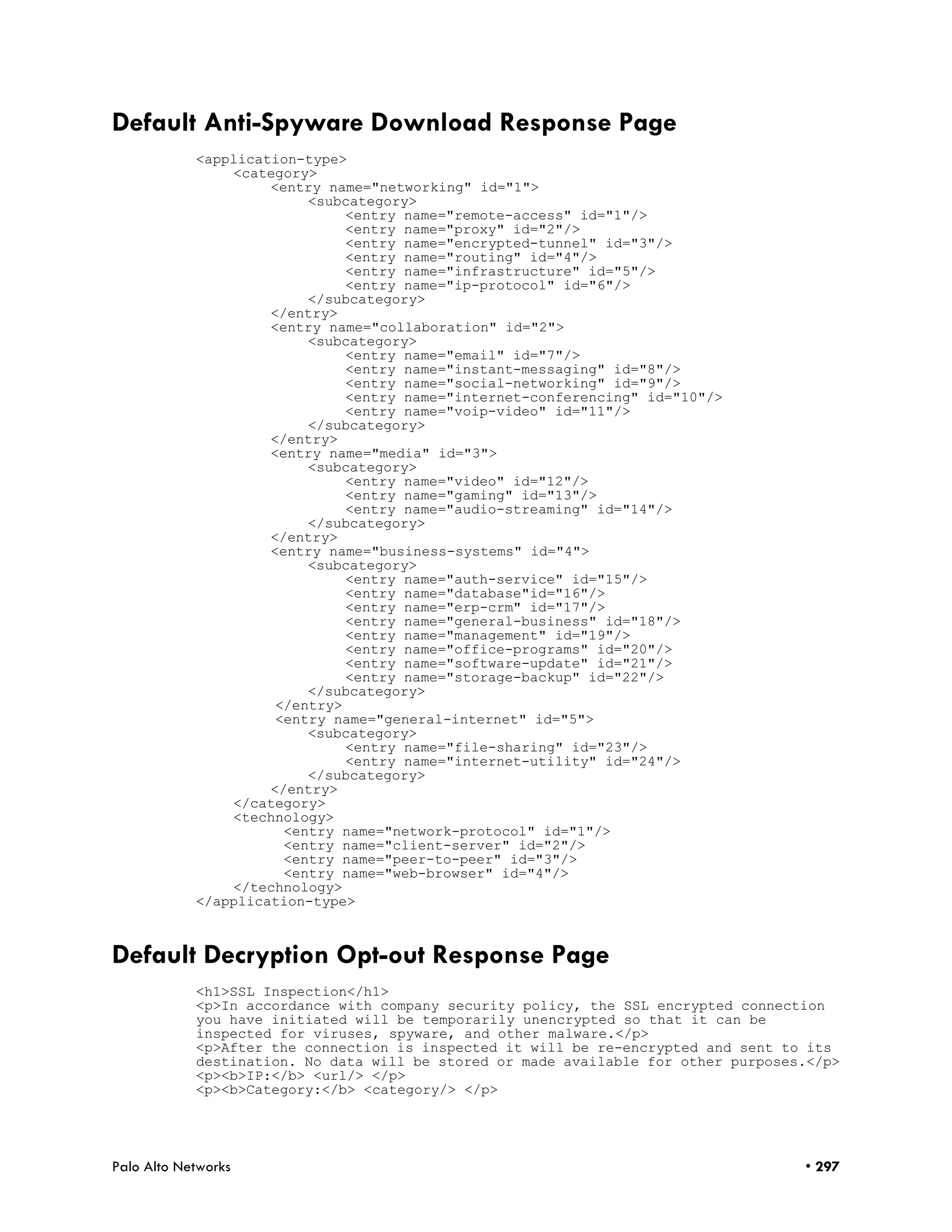 Default Anti-Spyware Download Response Page
            <application-type>
                <category>
                     <entry name="networking" id="1">
                          <subcategory>
                               <entry name="remote-access" id="1"/>
                               <entry name="proxy" id="2"/>
                               <entry name="encrypted-tunnel" id="3"/>
                               <entry name="routing" id="4"/>
                               <entry name="infrastructure" id="5"/>
                               <entry name="ip-protocol" id="6"/>
                          </subcategory>
                     </entry>
                     <entry name="collaboration" id="2">
                          <subcategory>
                               <entry name="email" id="7"/>
                               <entry name="instant-messaging" id="8"/>
                               <entry name="social-networking" id="9"/>
                               <entry name="internet-conferencing" id="10"/>
                               <entry name="voip-video" id="11"/>
                          </subcategory>
                     </entry>
                     <entry name="media" id="3">
                          <subcategory>
                               <entry name="video" id="12"/>
                               <entry name="gaming" id="13"/>
                               <entry name="audio-streaming" id="14"/>
                          </subcategory>
                     </entry>
                     <entry name="business-systems" id="4">
                          <subcategory>
                               <entry name="auth-service" id="15"/>
                               <entry name="database"id="16"/>
                               <entry name="erp-crm" id="17"/>
                               <entry name="general-business" id="18"/>
                               <entry name="management" id="19"/>
                               <entry name="office-programs" id="20"/>
                               <entry name="software-update" id="21"/>
                               <entry name="storage-backup" id="22"/>
                          </subcategory>
                      </entry>
                      <entry name="general-internet" id="5">
                          <subcategory>
                               <entry name="file-sharing" id="23"/>
                               <entry name="internet-utility" id="24"/>
                          </subcategory>
                     </entry>
                </category>
                <technology>
                       <entry name="network-protocol" id="1"/>
                       <entry name="client-server" id="2"/>
                       <entry name="peer-to-peer" id="3"/>
                       <entry name="web-browser" id="4"/>
                </technology>
            </application-type>



Default Decryption Opt-out Response Page
            <h1>SSL Inspection</h1>
            <p>In accordance with company security policy, the SSL encrypted connection
            you have initiated will be temporarily unencrypted so that it can be
            inspected for viruses, spyware, and other malware.</p>
            <p>After the connection is inspected it will be re-encrypted and sent to its
            destination. No data will be stored or made available for other purposes.</p>
            <p><b>IP:</b> <url/> </p>
            <p><b>Category:</b> <category/> </p>




Palo Alto Networks                                                                  • 297
 