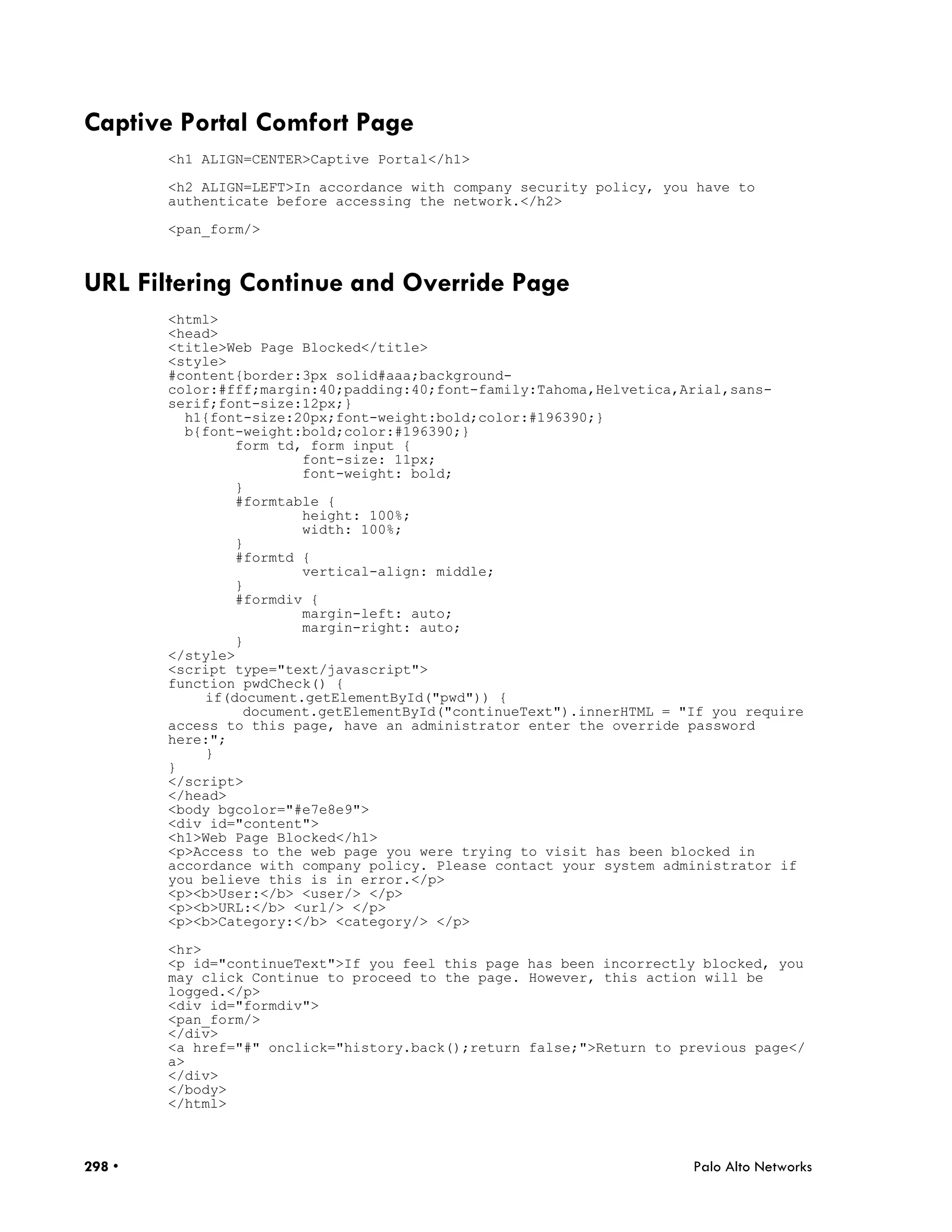 Captive Portal Comfort Page
        <h1 ALIGN=CENTER>Captive Portal</h1>

        <h2 ALIGN=LEFT>In accordance with company security policy, you have to
        authenticate before accessing the network.</h2>

        <pan_form/>



URL Filtering Continue and Override Page
        <html>
        <head>
        <title>Web Page Blocked</title>
        <style>
        #content{border:3px solid#aaa;background-
        color:#fff;margin:40;padding:40;font-family:Tahoma,Helvetica,Arial,sans-
        serif;font-size:12px;}
          h1{font-size:20px;font-weight:bold;color:#196390;}
          b{font-weight:bold;color:#196390;}
                form td, form input {
                        font-size: 11px;
                        font-weight: bold;
                }
                #formtable {
                        height: 100%;
                        width: 100%;
                }
                #formtd {
                        vertical-align: middle;
                }
                #formdiv {
                        margin-left: auto;
                        margin-right: auto;
                }
        </style>
        <script type="text/javascript">
        function pwdCheck() {
            if(document.getElementById("pwd")) {
                 document.getElementById("continueText").innerHTML = "If you require
        access to this page, have an administrator enter the override password
        here:";
            }
        }
        </script>
        </head>
        <body bgcolor="#e7e8e9">
        <div id="content">
        <h1>Web Page Blocked</h1>
        <p>Access to the web page you were trying to visit has been blocked in
        accordance with company policy. Please contact your system administrator if
        you believe this is in error.</p>
        <p><b>User:</b> <user/> </p>
        <p><b>URL:</b> <url/> </p>
        <p><b>Category:</b> <category/> </p>

        <hr>
        <p id="continueText">If you feel this page has been incorrectly blocked, you
        may click Continue to proceed to the page. However, this action will be
        logged.</p>
        <div id="formdiv">
        <pan_form/>
        </div>
        <a href="#" onclick="history.back();return false;">Return to previous page</
        a>
        </div>
        </body>
        </html>



298 •                                                                 Palo Alto Networks
 