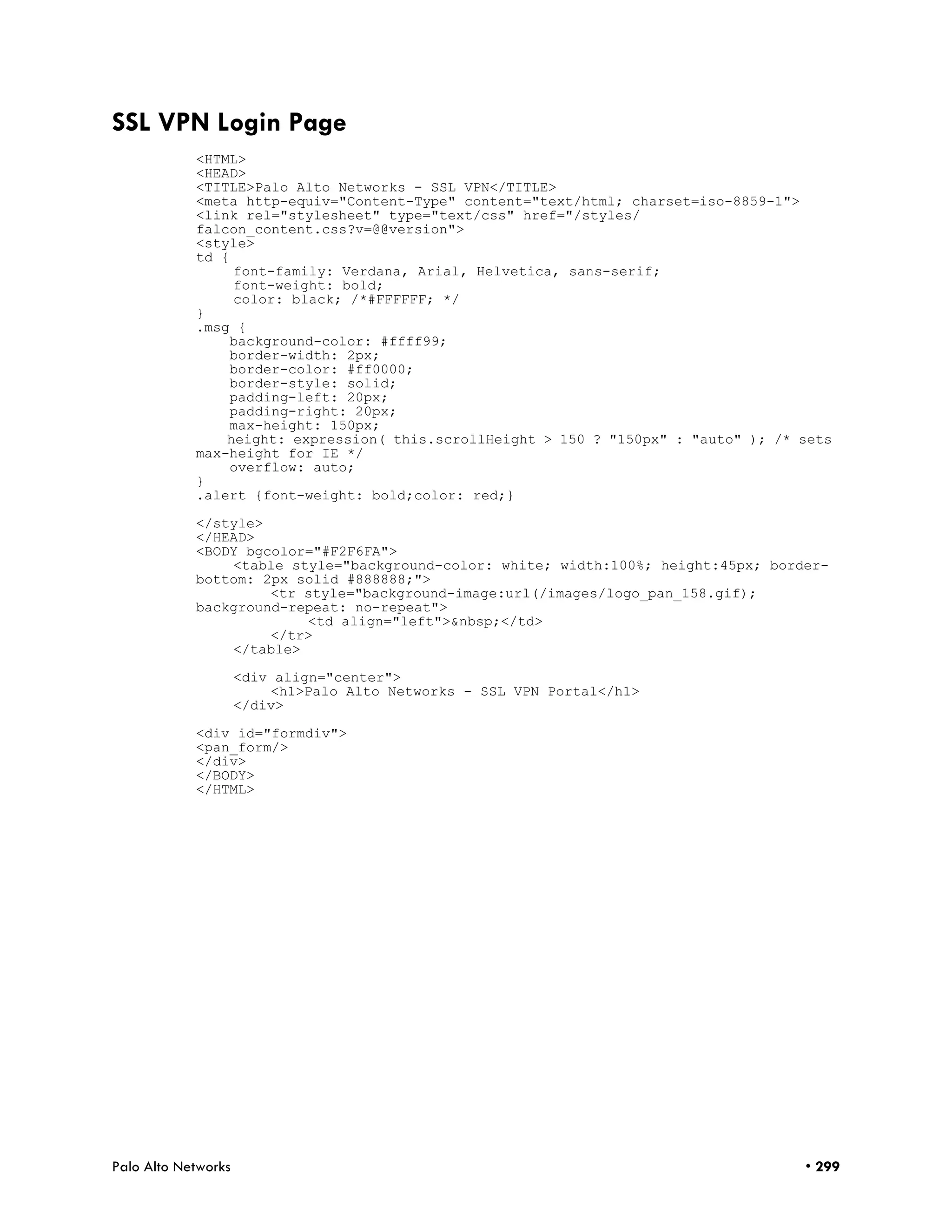 SSL VPN Login Page
            <HTML>
            <HEAD>
            <TITLE>Palo Alto Networks - SSL VPN</TITLE>
            <meta http-equiv="Content-Type" content="text/html; charset=iso-8859-1">
            <link rel="stylesheet" type="text/css" href="/styles/
            falcon_content.css?v=@@version">
            <style>
            td {
                 font-family: Verdana, Arial, Helvetica, sans-serif;
                 font-weight: bold;
                 color: black; /*#FFFFFF; */
            }
            .msg {
                background-color: #ffff99;
                border-width: 2px;
                border-color: #ff0000;
                border-style: solid;
                padding-left: 20px;
                padding-right: 20px;
                max-height: 150px;
                height: expression( this.scrollHeight > 150 ? "150px" : "auto" ); /* sets
            max-height for IE */
                overflow: auto;
            }
            .alert {font-weight: bold;color: red;}

            </style>
            </HEAD>
            <BODY bgcolor="#F2F6FA">
                <table style="background-color: white; width:100%; height:45px; border-
            bottom: 2px solid #888888;">
                     <tr style="background-image:url(/images/logo_pan_158.gif);
            background-repeat: no-repeat">
                         <td align="left">&nbsp;</td>
                     </tr>
                </table>

                     <div align="center">
                         <h1>Palo Alto Networks - SSL VPN Portal</h1>
                     </div>

            <div id="formdiv">
            <pan_form/>
            </div>
            </BODY>
            </HTML>




Palo Alto Networks                                                                   • 299
 