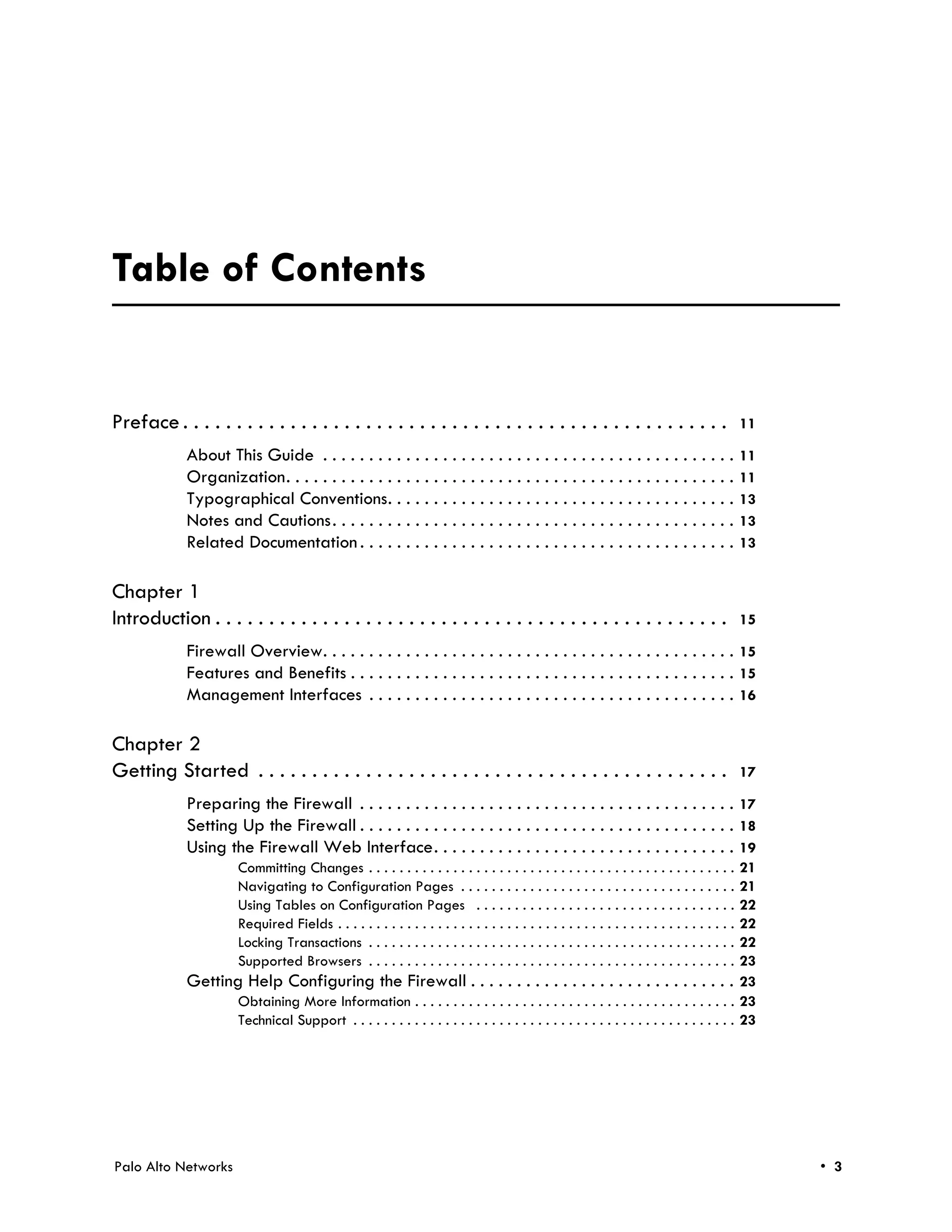 November 9, 2011 - Palo Alto Networks COMPANY CONFIDENTIAL




Table of Contents


Preface . . . . . . . . . . . . . . . . . . . . . . . . . . . . . . . . . . . . . . . . . . . . . . . . . . .                                     11

             About This Guide . . . . . . . . . . . . . . . . . . . . . . . . . . . . . . . . . . . . . . . . . . . . .                           11
             Organization. . . . . . . . . . . . . . . . . . . . . . . . . . . . . . . . . . . . . . . . . . . . . . . . .                        11
             Typographical Conventions. . . . . . . . . . . . . . . . . . . . . . . . . . . . . . . . . . . . . .                                 13
             Notes and Cautions. . . . . . . . . . . . . . . . . . . . . . . . . . . . . . . . . . . . . . . . . . . .                            13
             Related Documentation . . . . . . . . . . . . . . . . . . . . . . . . . . . . . . . . . . . . . . . . .                              13


Chapter 1
Introduction . . . . . . . . . . . . . . . . . . . . . . . . . . . . . . . . . . . . . . . . . . . . . . . .                                      15

             Firewall Overview. . . . . . . . . . . . . . . . . . . . . . . . . . . . . . . . . . . . . . . . . . . . . 15
             Features and Benefits . . . . . . . . . . . . . . . . . . . . . . . . . . . . . . . . . . . . . . . . . . 15
             Management Interfaces . . . . . . . . . . . . . . . . . . . . . . . . . . . . . . . . . . . . . . . . 16

Chapter 2
Getting Started . . . . . . . . . . . . . . . . . . . . . . . . . . . . . . . . . . . . . . . . . . . .                                           17

             Preparing the Firewall . . . . . . . . . . . . . . . . . . . . . . . . . . . . . . . . . . . . . . . . . 17
             Setting Up the Firewall . . . . . . . . . . . . . . . . . . . . . . . . . . . . . . . . . . . . . . . . . 18
             Using the Firewall Web Interface. . . . . . . . . . . . . . . . . . . . . . . . . . . . . . . . . 19
                        Committing Changes . . . . . . . . . . . . . . . . . . . . . . . . . . . . . . . . . . . . . . . . . . . . . . . .21
                        Navigating to Configuration Pages . . . . . . . . . . . . . . . . . . . . . . . . . . . . . . . . . . . .         21
                        Using Tables on Configuration Pages . . . . . . . . . . . . . . . . . . . . . . . . . . . . . . . . . .           22
                        Required Fields . . . . . . . . . . . . . . . . . . . . . . . . . . . . . . . . . . . . . . . . . . . . . . . . . . . .
                                                                                                                                          22
                        Locking Transactions . . . . . . . . . . . . . . . . . . . . . . . . . . . . . . . . . . . . . . . . . . . . . . . .
                                                                                                                                          22
                        Supported Browsers . . . . . . . . . . . . . . . . . . . . . . . . . . . . . . . . . . . . . . . . . . . . . . . .23
             Getting Help Configuring the Firewall . . . . . . . . . . . . . . . . . . . . . . . . . . . . . 23
                    Obtaining More Information . . . . . . . . . . . . . . . . . . . . . . . . . . . . . . . . . . . . . . . . . . 23
                    Technical Support . . . . . . . . . . . . . . . . . . . . . . . . . . . . . . . . . . . . . . . . . . . . . . . . . . 23




Palo Alto Networks                                                                                                                                     • 3
 