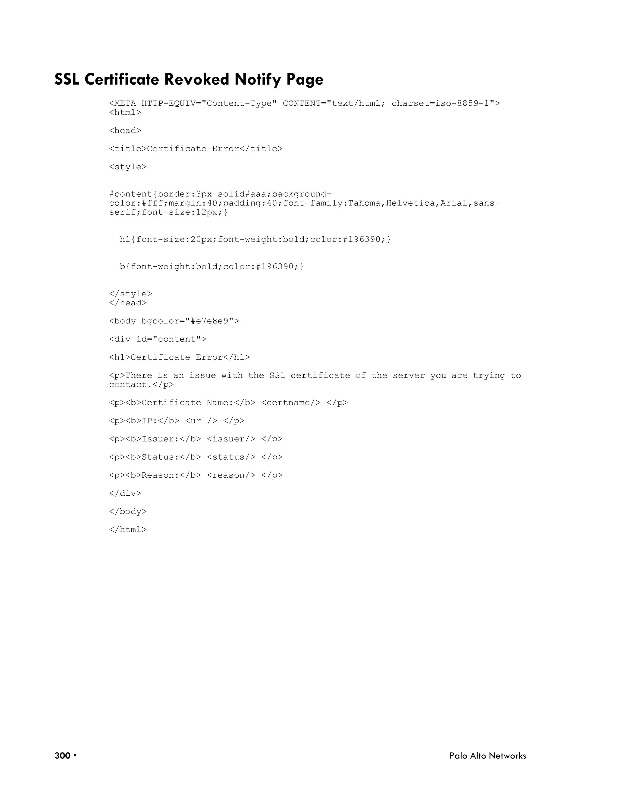 SSL Certificate Revoked Notify Page
        <META HTTP-EQUIV="Content-Type" CONTENT="text/html; charset=iso-8859-1">
        <html>

        <head>

        <title>Certificate Error</title>

        <style>


        #content{border:3px solid#aaa;background-
        color:#fff;margin:40;padding:40;font-family:Tahoma,Helvetica,Arial,sans-
        serif;font-size:12px;}


          h1{font-size:20px;font-weight:bold;color:#196390;}


          b{font-weight:bold;color:#196390;}


        </style>
        </head>

        <body bgcolor="#e7e8e9">

        <div id="content">

        <h1>Certificate Error</h1>

        <p>There is an issue with the SSL certificate of the server you are trying to
        contact.</p>

        <p><b>Certificate Name:</b> <certname/> </p>

        <p><b>IP:</b> <url/> </p>

        <p><b>Issuer:</b> <issuer/> </p>

        <p><b>Status:</b> <status/> </p>

        <p><b>Reason:</b> <reason/> </p>

        </div>

        </body>

        </html>




300 •                                                                  Palo Alto Networks
 