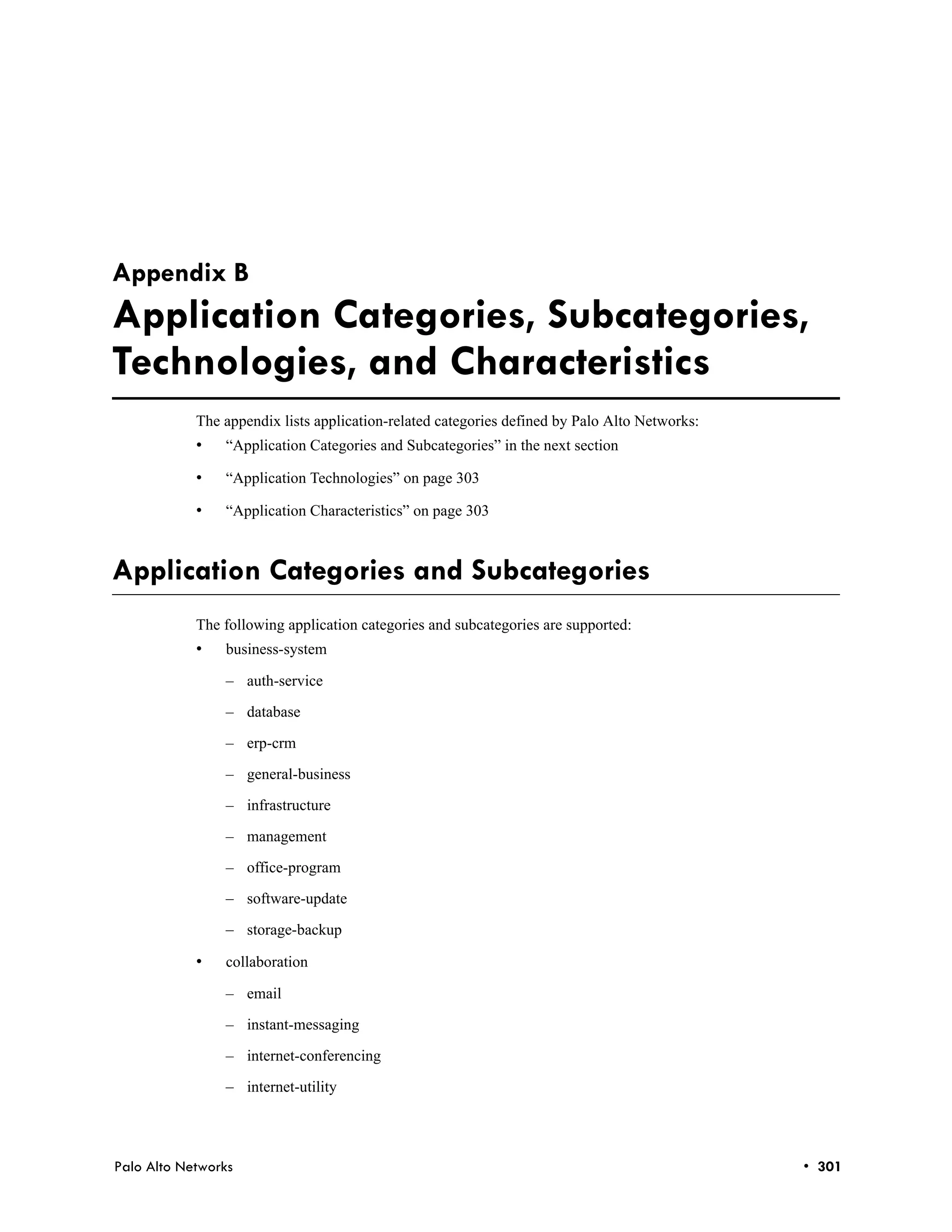 Appendix B
Application Categories, Subcategories,
Technologies, and Characteristics
            The appendix lists application-related categories defined by Palo Alto Networks:
            •   “Application Categories and Subcategories” in the next section

            •   “Application Technologies” on page 303

            •   “Application Characteristics” on page 303



Application Categories and Subcategories
            The following application categories and subcategories are supported:
            •   business-system

                – auth-service

                – database

                – erp-crm

                – general-business

                – infrastructure

                – management

                – office-program

                – software-update

                – storage-backup

            •   collaboration

                – email

                – instant-messaging

                – internet-conferencing

                – internet-utility




Palo Alto Networks                                                                             • 301
 