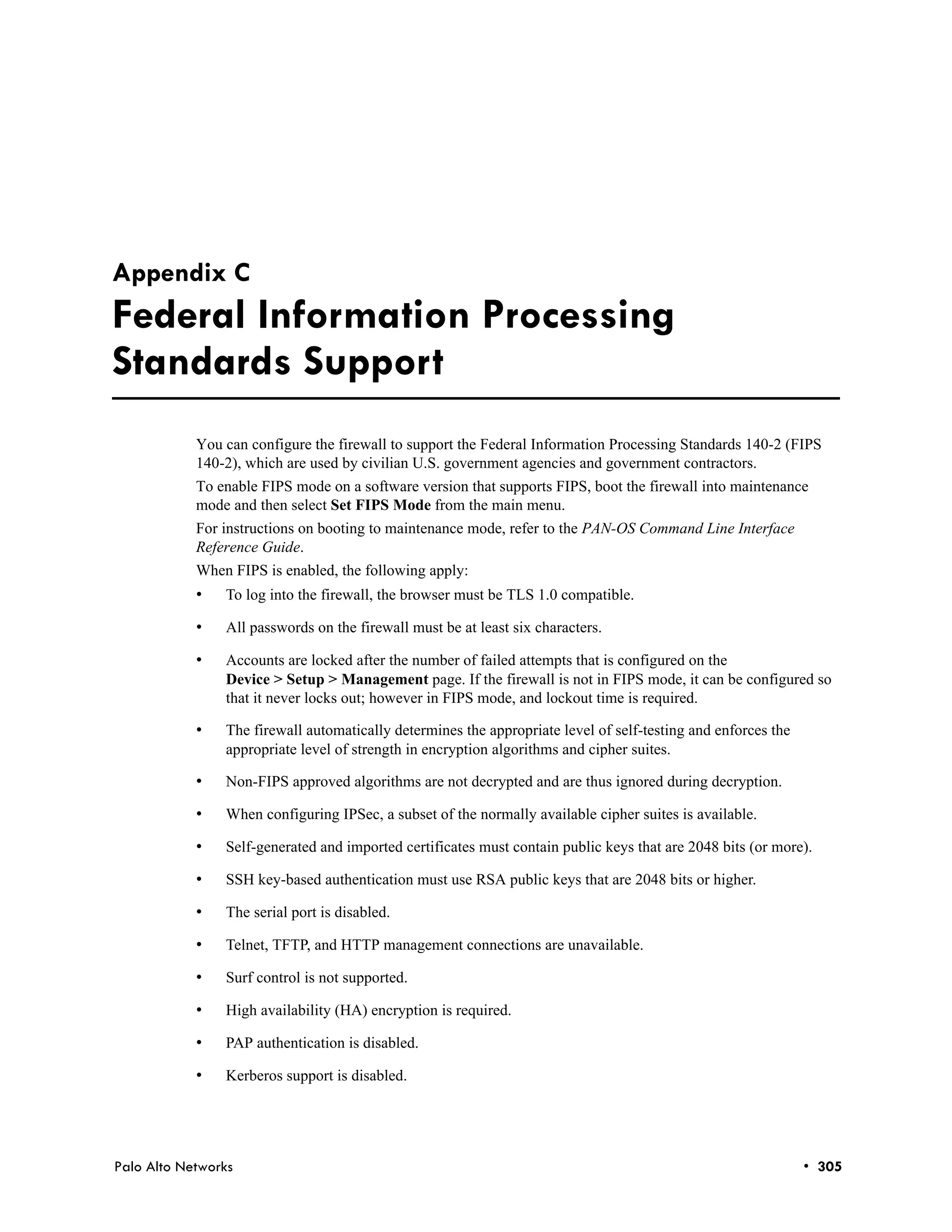 Appendix C
Federal Information Processing
Standards Support
            You can configure the firewall to support the Federal Information Processing Standards 140-2 (FIPS
            140-2), which are used by civilian U.S. government agencies and government contractors.
            To enable FIPS mode on a software version that supports FIPS, boot the firewall into maintenance
            mode and then select Set FIPS Mode from the main menu.
            For instructions on booting to maintenance mode, refer to the PAN-OS Command Line Interface
            Reference Guide.
            When FIPS is enabled, the following apply:
            •   To log into the firewall, the browser must be TLS 1.0 compatible.

            •   All passwords on the firewall must be at least six characters.

            •   Accounts are locked after the number of failed attempts that is configured on the
                Device > Setup > Management page. If the firewall is not in FIPS mode, it can be configured so
                that it never locks out; however in FIPS mode, and lockout time is required.

            •   The firewall automatically determines the appropriate level of self-testing and enforces the
                appropriate level of strength in encryption algorithms and cipher suites.

            •   Non-FIPS approved algorithms are not decrypted and are thus ignored during decryption.

            •   When configuring IPSec, a subset of the normally available cipher suites is available.

            •   Self-generated and imported certificates must contain public keys that are 2048 bits (or more).

            •   SSH key-based authentication must use RSA public keys that are 2048 bits or higher.

            •   The serial port is disabled.

            •   Telnet, TFTP, and HTTP management connections are unavailable.

            •   Surf control is not supported.

            •   High availability (HA) encryption is required.

            •   PAP authentication is disabled.

            •   Kerberos support is disabled.




Palo Alto Networks                                                                                             • 305
 