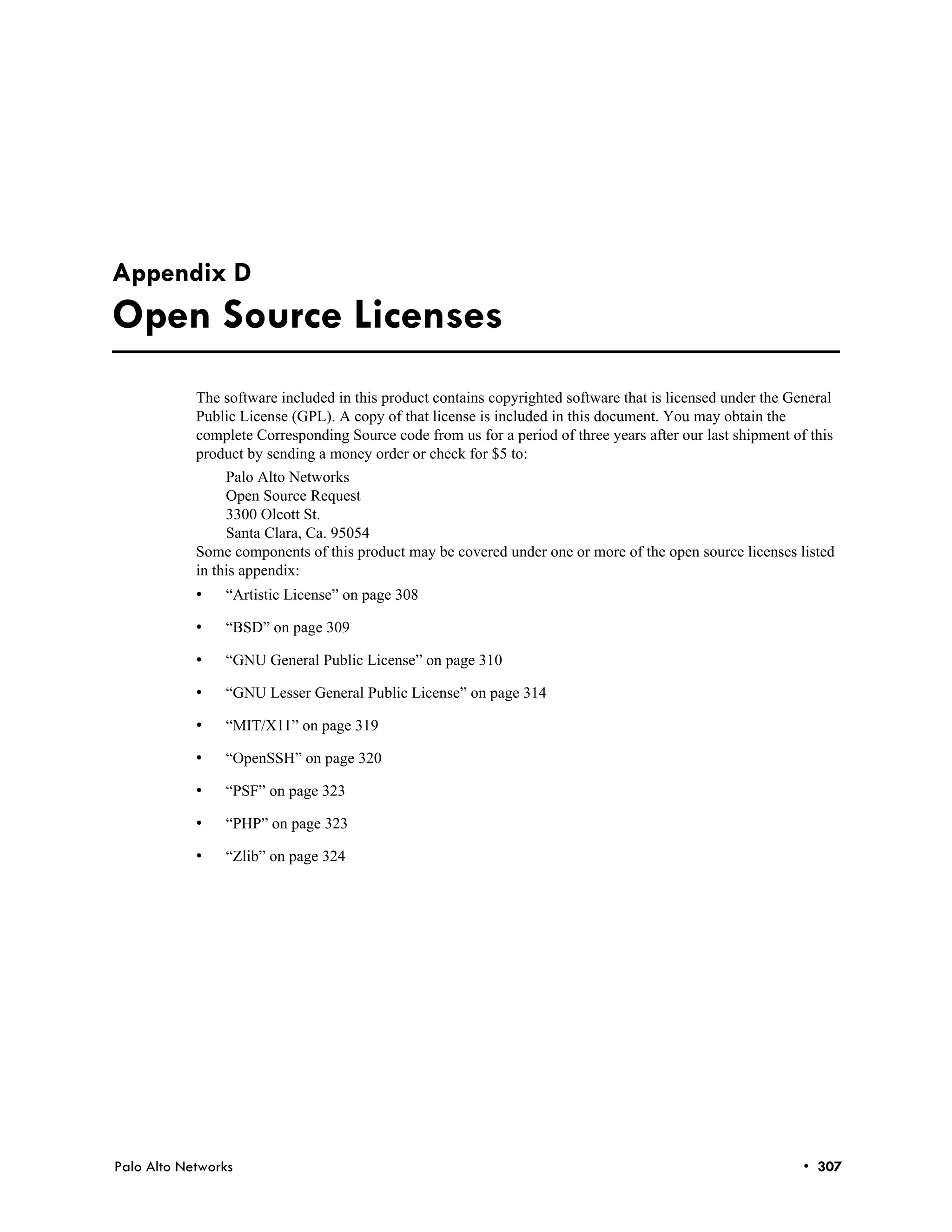 Appendix D
Open Source Licenses
            The software included in this product contains copyrighted software that is licensed under the General
            Public License (GPL). A copy of that license is included in this document. You may obtain the
            complete Corresponding Source code from us for a period of three years after our last shipment of this
            product by sending a money order or check for $5 to:
                 Palo Alto Networks
                 Open Source Request
                 3300 Olcott St.
                 Santa Clara, Ca. 95054
            Some components of this product may be covered under one or more of the open source licenses listed
            in this appendix:
            •   “Artistic License” on page 308

            •   “BSD” on page 309

            •   “GNU General Public License” on page 310

            •   “GNU Lesser General Public License” on page 314

            •   “MIT/X11” on page 319

            •   “OpenSSH” on page 320

            •   “PSF” on page 323

            •   “PHP” on page 323

            •   “Zlib” on page 324




Palo Alto Networks                                                                                           • 307
 