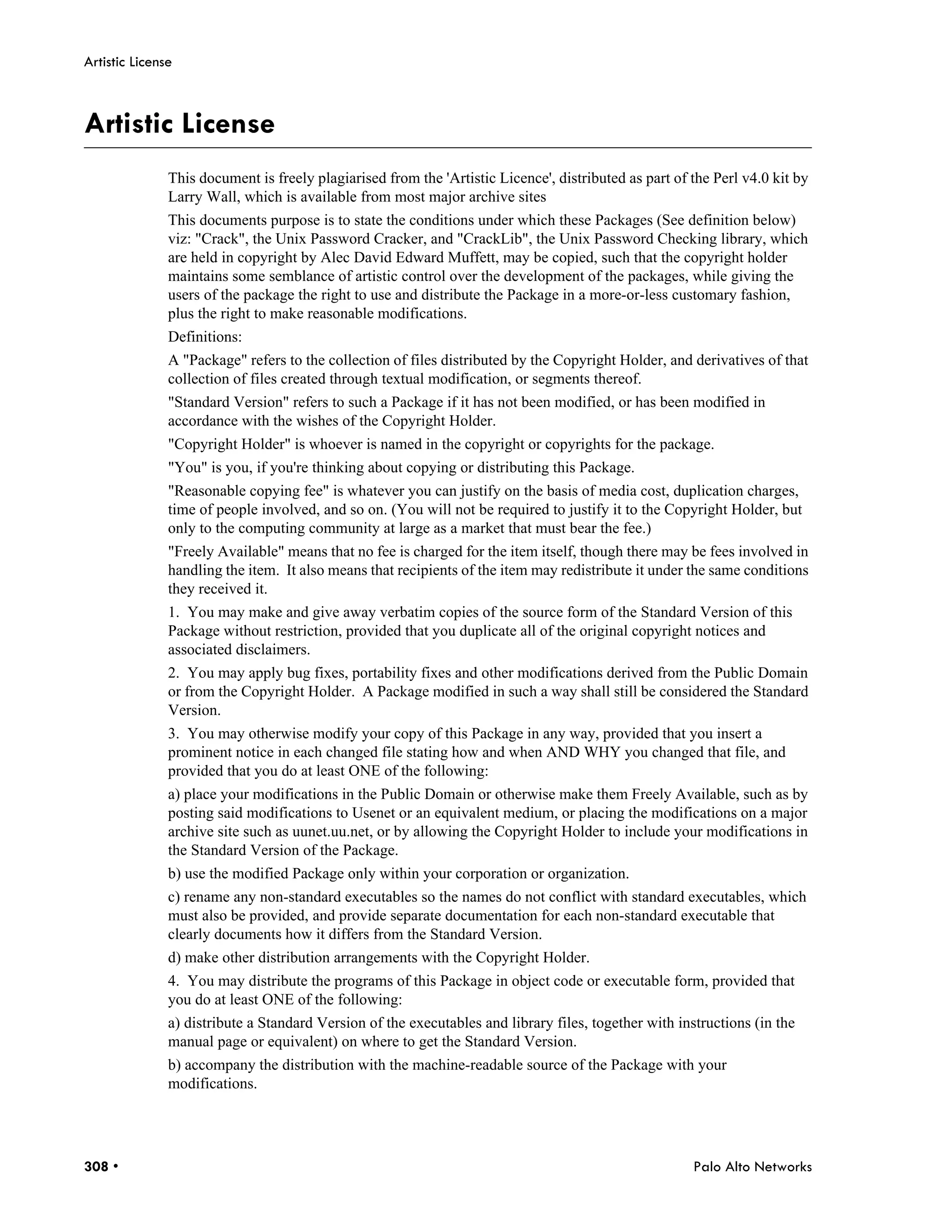 Artistic License



Artistic License
               This document is freely plagiarised from the 'Artistic Licence', distributed as part of the Perl v4.0 kit by
               Larry Wall, which is available from most major archive sites
               This documents purpose is to state the conditions under which these Packages (See definition below)
               viz: "Crack", the Unix Password Cracker, and "CrackLib", the Unix Password Checking library, which
               are held in copyright by Alec David Edward Muffett, may be copied, such that the copyright holder
               maintains some semblance of artistic control over the development of the packages, while giving the
               users of the package the right to use and distribute the Package in a more-or-less customary fashion,
               plus the right to make reasonable modifications.
               Definitions:
               A "Package" refers to the collection of files distributed by the Copyright Holder, and derivatives of that
               collection of files created through textual modification, or segments thereof.
               "Standard Version" refers to such a Package if it has not been modified, or has been modified in
               accordance with the wishes of the Copyright Holder.
               "Copyright Holder" is whoever is named in the copyright or copyrights for the package.
               "You" is you, if you're thinking about copying or distributing this Package.
               "Reasonable copying fee" is whatever you can justify on the basis of media cost, duplication charges,
               time of people involved, and so on. (You will not be required to justify it to the Copyright Holder, but
               only to the computing community at large as a market that must bear the fee.)
               "Freely Available" means that no fee is charged for the item itself, though there may be fees involved in
               handling the item. It also means that recipients of the item may redistribute it under the same conditions
               they received it.
               1. You may make and give away verbatim copies of the source form of the Standard Version of this
               Package without restriction, provided that you duplicate all of the original copyright notices and
               associated disclaimers.
               2. You may apply bug fixes, portability fixes and other modifications derived from the Public Domain
               or from the Copyright Holder. A Package modified in such a way shall still be considered the Standard
               Version.
               3. You may otherwise modify your copy of this Package in any way, provided that you insert a
               prominent notice in each changed file stating how and when AND WHY you changed that file, and
               provided that you do at least ONE of the following:
               a) place your modifications in the Public Domain or otherwise make them Freely Available, such as by
               posting said modifications to Usenet or an equivalent medium, or placing the modifications on a major
               archive site such as uunet.uu.net, or by allowing the Copyright Holder to include your modifications in
               the Standard Version of the Package.
               b) use the modified Package only within your corporation or organization.
               c) rename any non-standard executables so the names do not conflict with standard executables, which
               must also be provided, and provide separate documentation for each non-standard executable that
               clearly documents how it differs from the Standard Version.
               d) make other distribution arrangements with the Copyright Holder.
               4. You may distribute the programs of this Package in object code or executable form, provided that
               you do at least ONE of the following:
               a) distribute a Standard Version of the executables and library files, together with instructions (in the
               manual page or equivalent) on where to get the Standard Version.
               b) accompany the distribution with the machine-readable source of the Package with your
               modifications.




308 •                                                                                                  Palo Alto Networks
 