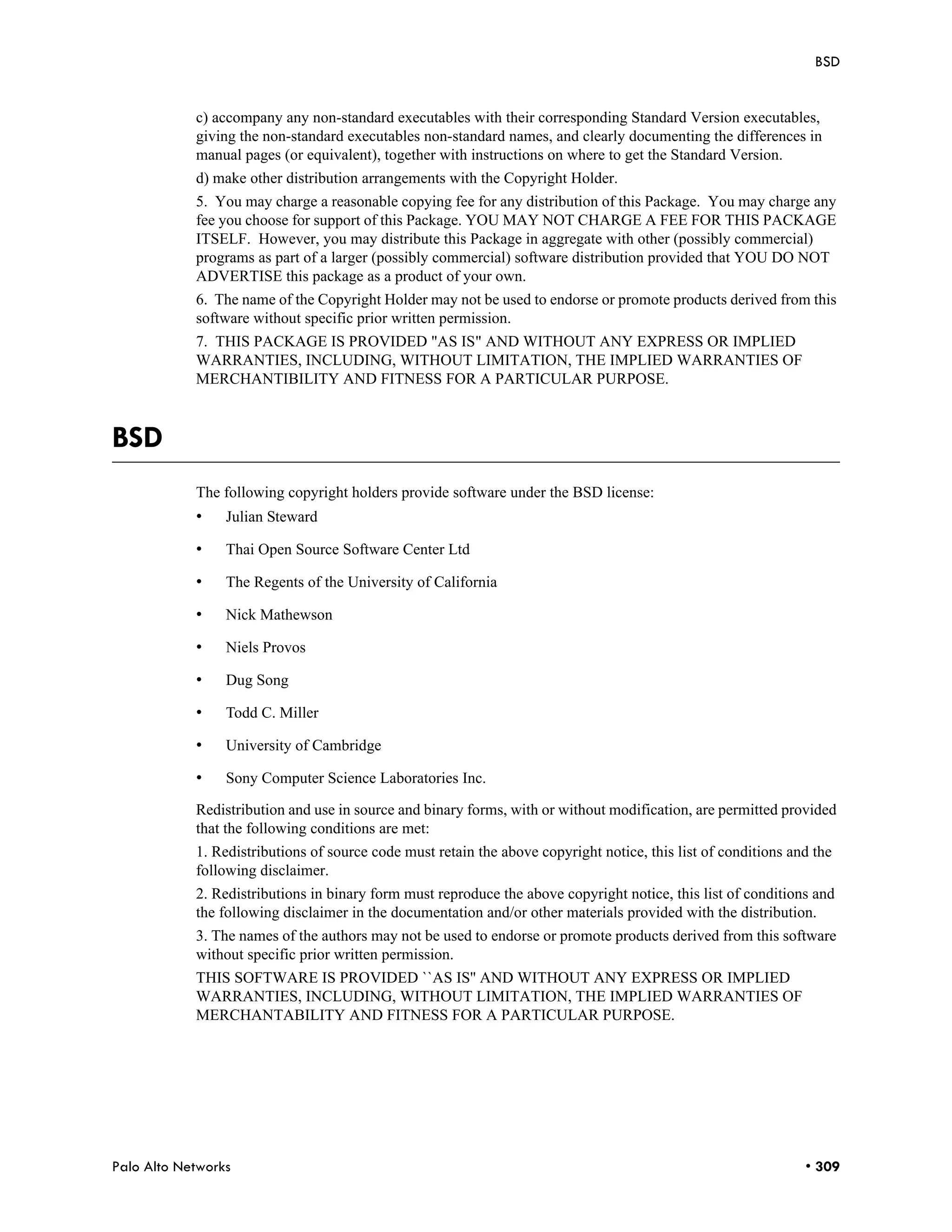 BSD


            c) accompany any non-standard executables with their corresponding Standard Version executables,
            giving the non-standard executables non-standard names, and clearly documenting the differences in
            manual pages (or equivalent), together with instructions on where to get the Standard Version.
            d) make other distribution arrangements with the Copyright Holder.
            5. You may charge a reasonable copying fee for any distribution of this Package. You may charge any
            fee you choose for support of this Package. YOU MAY NOT CHARGE A FEE FOR THIS PACKAGE
            ITSELF. However, you may distribute this Package in aggregate with other (possibly commercial)
            programs as part of a larger (possibly commercial) software distribution provided that YOU DO NOT
            ADVERTISE this package as a product of your own.
            6. The name of the Copyright Holder may not be used to endorse or promote products derived from this
            software without specific prior written permission.
            7. THIS PACKAGE IS PROVIDED "AS IS" AND WITHOUT ANY EXPRESS OR IMPLIED
            WARRANTIES, INCLUDING, WITHOUT LIMITATION, THE IMPLIED WARRANTIES OF
            MERCHANTIBILITY AND FITNESS FOR A PARTICULAR PURPOSE.



BSD
            The following copyright holders provide software under the BSD license:
            •    Julian Steward

            •    Thai Open Source Software Center Ltd

            •    The Regents of the University of California

            •    Nick Mathewson

            •    Niels Provos

            •    Dug Song

            •    Todd C. Miller

            •    University of Cambridge

            •    Sony Computer Science Laboratories Inc.

            Redistribution and use in source and binary forms, with or without modification, are permitted provided
            that the following conditions are met:
            1. Redistributions of source code must retain the above copyright notice, this list of conditions and the
            following disclaimer.
            2. Redistributions in binary form must reproduce the above copyright notice, this list of conditions and
            the following disclaimer in the documentation and/or other materials provided with the distribution.
            3. The names of the authors may not be used to endorse or promote products derived from this software
            without specific prior written permission.
            THIS SOFTWARE IS PROVIDED ``AS IS'' AND WITHOUT ANY EXPRESS OR IMPLIED
            WARRANTIES, INCLUDING, WITHOUT LIMITATION, THE IMPLIED WARRANTIES OF
            MERCHANTABILITY AND FITNESS FOR A PARTICULAR PURPOSE.




Palo Alto Networks                                                                                              • 309
 