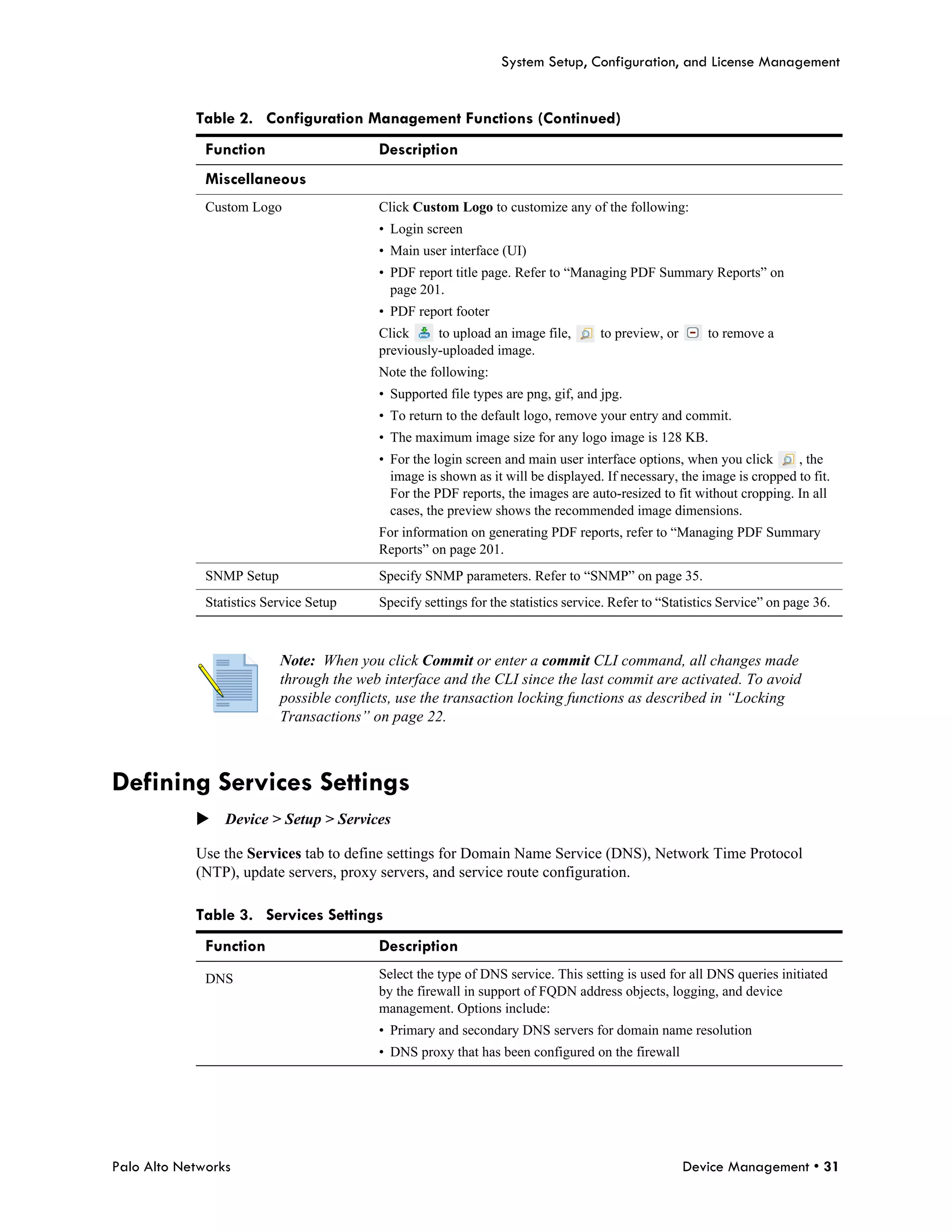 System Setup, Configuration, and License Management


            Table 2. Configuration Management Functions (Continued)
              Function                    Description
              Miscellaneous
              Custom Logo                 Click Custom Logo to customize any of the following:
                                          • Login screen
                                          • Main user interface (UI)
                                          • PDF report title page. Refer to “Managing PDF Summary Reports” on
                                            page 201.
                                          • PDF report footer
                                          Click     to upload an image file,        to preview, or      to remove a
                                          previously-uploaded image.
                                          Note the following:
                                          • Supported file types are png, gif, and jpg.
                                          • To return to the default logo, remove your entry and commit.
                                          • The maximum image size for any logo image is 128 KB.
                                          • For the login screen and main user interface options, when you click       , the
                                            image is shown as it will be displayed. If necessary, the image is cropped to fit.
                                            For the PDF reports, the images are auto-resized to fit without cropping. In all
                                            cases, the preview shows the recommended image dimensions.
                                          For information on generating PDF reports, refer to “Managing PDF Summary
                                          Reports” on page 201.
              SNMP Setup                  Specify SNMP parameters. Refer to “SNMP” on page 35.
              Statistics Service Setup    Specify settings for the statistics service. Refer to “Statistics Service” on page 36.



                           Note: When you click Commit or enter a commit CLI command, all changes made
                           through the web interface and the CLI since the last commit are activated. To avoid
                           possible conflicts, use the transaction locking functions as described in “Locking
                           Transactions” on page 22.



Defining Services Settings
            Device > Setup > Services

            Use the Services tab to define settings for Domain Name Service (DNS), Network Time Protocol
            (NTP), update servers, proxy servers, and service route configuration.

            Table 3. Services Settings
              Function                    Description
              DNS                         Select the type of DNS service. This setting is used for all DNS queries initiated
                                          by the firewall in support of FQDN address objects, logging, and device
                                          management. Options include:
                                          • Primary and secondary DNS servers for domain name resolution
                                          • DNS proxy that has been configured on the firewall




Palo Alto Networks                                                                                   Device Management • 31
 