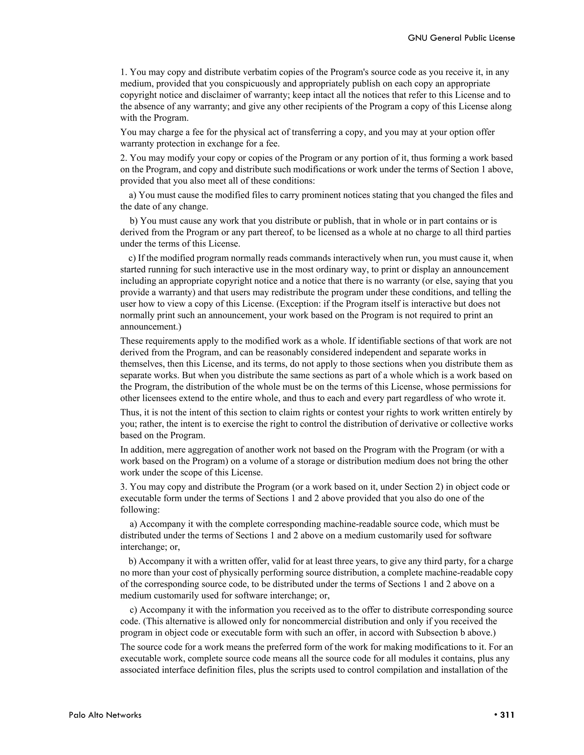 GNU General Public License


            1. You may copy and distribute verbatim copies of the Program's source code as you receive it, in any
            medium, provided that you conspicuously and appropriately publish on each copy an appropriate
            copyright notice and disclaimer of warranty; keep intact all the notices that refer to this License and to
            the absence of any warranty; and give any other recipients of the Program a copy of this License along
            with the Program.
            You may charge a fee for the physical act of transferring a copy, and you may at your option offer
            warranty protection in exchange for a fee.
            2. You may modify your copy or copies of the Program or any portion of it, thus forming a work based
            on the Program, and copy and distribute such modifications or work under the terms of Section 1 above,
            provided that you also meet all of these conditions:
              a) You must cause the modified files to carry prominent notices stating that you changed the files and
            the date of any change.
              b) You must cause any work that you distribute or publish, that in whole or in part contains or is
            derived from the Program or any part thereof, to be licensed as a whole at no charge to all third parties
            under the terms of this License.
              c) If the modified program normally reads commands interactively when run, you must cause it, when
            started running for such interactive use in the most ordinary way, to print or display an announcement
            including an appropriate copyright notice and a notice that there is no warranty (or else, saying that you
            provide a warranty) and that users may redistribute the program under these conditions, and telling the
            user how to view a copy of this License. (Exception: if the Program itself is interactive but does not
            normally print such an announcement, your work based on the Program is not required to print an
            announcement.)
            These requirements apply to the modified work as a whole. If identifiable sections of that work are not
            derived from the Program, and can be reasonably considered independent and separate works in
            themselves, then this License, and its terms, do not apply to those sections when you distribute them as
            separate works. But when you distribute the same sections as part of a whole which is a work based on
            the Program, the distribution of the whole must be on the terms of this License, whose permissions for
            other licensees extend to the entire whole, and thus to each and every part regardless of who wrote it.
            Thus, it is not the intent of this section to claim rights or contest your rights to work written entirely by
            you; rather, the intent is to exercise the right to control the distribution of derivative or collective works
            based on the Program.
            In addition, mere aggregation of another work not based on the Program with the Program (or with a
            work based on the Program) on a volume of a storage or distribution medium does not bring the other
            work under the scope of this License.
            3. You may copy and distribute the Program (or a work based on it, under Section 2) in object code or
            executable form under the terms of Sections 1 and 2 above provided that you also do one of the
            following:
               a) Accompany it with the complete corresponding machine-readable source code, which must be
            distributed under the terms of Sections 1 and 2 above on a medium customarily used for software
            interchange; or,
              b) Accompany it with a written offer, valid for at least three years, to give any third party, for a charge
            no more than your cost of physically performing source distribution, a complete machine-readable copy
            of the corresponding source code, to be distributed under the terms of Sections 1 and 2 above on a
            medium customarily used for software interchange; or,
              c) Accompany it with the information you received as to the offer to distribute corresponding source
            code. (This alternative is allowed only for noncommercial distribution and only if you received the
            program in object code or executable form with such an offer, in accord with Subsection b above.)
            The source code for a work means the preferred form of the work for making modifications to it. For an
            executable work, complete source code means all the source code for all modules it contains, plus any
            associated interface definition files, plus the scripts used to control compilation and installation of the



Palo Alto Networks                                                                                                  • 311
 