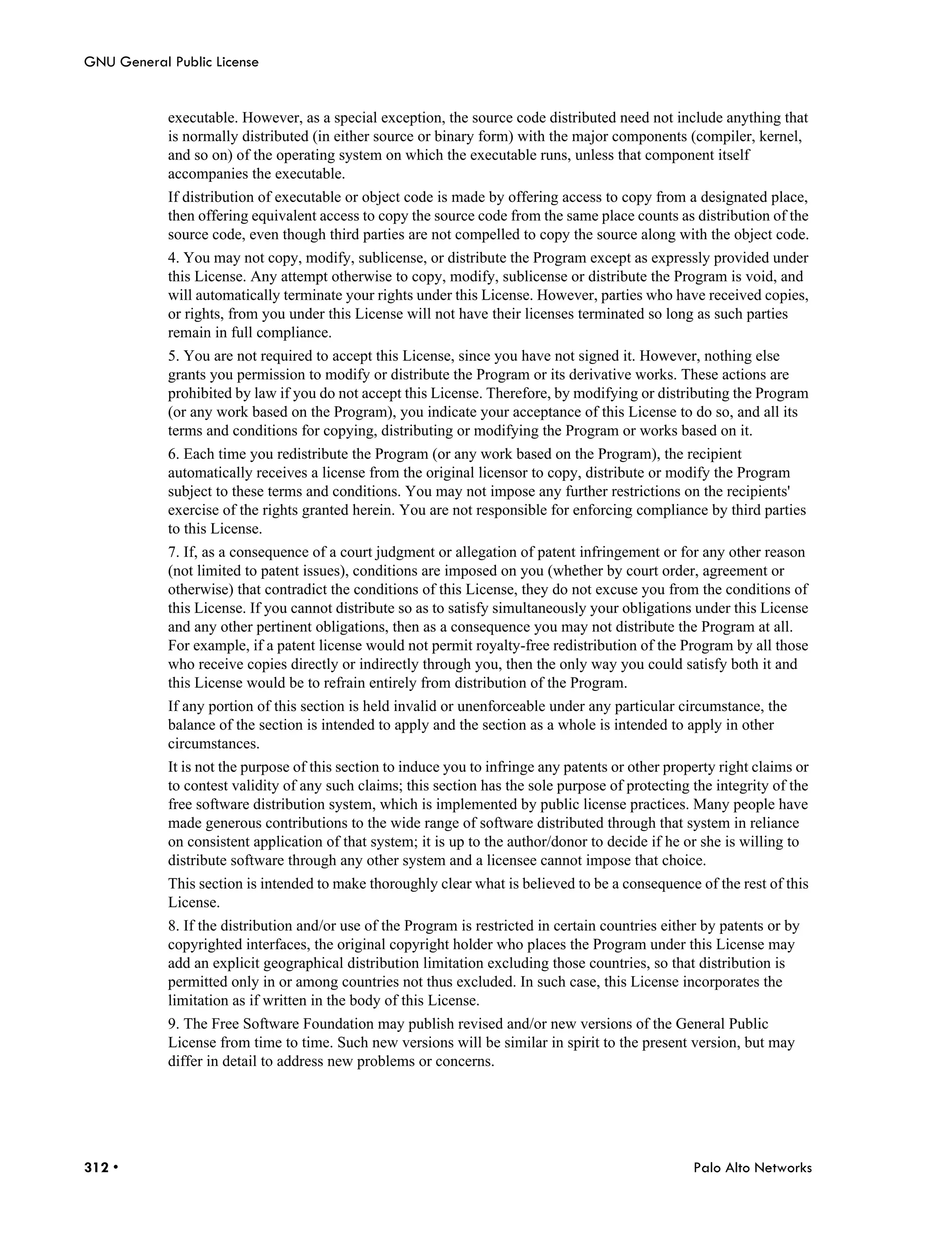 GNU General Public License


            executable. However, as a special exception, the source code distributed need not include anything that
            is normally distributed (in either source or binary form) with the major components (compiler, kernel,
            and so on) of the operating system on which the executable runs, unless that component itself
            accompanies the executable.
            If distribution of executable or object code is made by offering access to copy from a designated place,
            then offering equivalent access to copy the source code from the same place counts as distribution of the
            source code, even though third parties are not compelled to copy the source along with the object code.
            4. You may not copy, modify, sublicense, or distribute the Program except as expressly provided under
            this License. Any attempt otherwise to copy, modify, sublicense or distribute the Program is void, and
            will automatically terminate your rights under this License. However, parties who have received copies,
            or rights, from you under this License will not have their licenses terminated so long as such parties
            remain in full compliance.
            5. You are not required to accept this License, since you have not signed it. However, nothing else
            grants you permission to modify or distribute the Program or its derivative works. These actions are
            prohibited by law if you do not accept this License. Therefore, by modifying or distributing the Program
            (or any work based on the Program), you indicate your acceptance of this License to do so, and all its
            terms and conditions for copying, distributing or modifying the Program or works based on it.
            6. Each time you redistribute the Program (or any work based on the Program), the recipient
            automatically receives a license from the original licensor to copy, distribute or modify the Program
            subject to these terms and conditions. You may not impose any further restrictions on the recipients'
            exercise of the rights granted herein. You are not responsible for enforcing compliance by third parties
            to this License.
            7. If, as a consequence of a court judgment or allegation of patent infringement or for any other reason
            (not limited to patent issues), conditions are imposed on you (whether by court order, agreement or
            otherwise) that contradict the conditions of this License, they do not excuse you from the conditions of
            this License. If you cannot distribute so as to satisfy simultaneously your obligations under this License
            and any other pertinent obligations, then as a consequence you may not distribute the Program at all.
            For example, if a patent license would not permit royalty-free redistribution of the Program by all those
            who receive copies directly or indirectly through you, then the only way you could satisfy both it and
            this License would be to refrain entirely from distribution of the Program.
            If any portion of this section is held invalid or unenforceable under any particular circumstance, the
            balance of the section is intended to apply and the section as a whole is intended to apply in other
            circumstances.
            It is not the purpose of this section to induce you to infringe any patents or other property right claims or
            to contest validity of any such claims; this section has the sole purpose of protecting the integrity of the
            free software distribution system, which is implemented by public license practices. Many people have
            made generous contributions to the wide range of software distributed through that system in reliance
            on consistent application of that system; it is up to the author/donor to decide if he or she is willing to
            distribute software through any other system and a licensee cannot impose that choice.
            This section is intended to make thoroughly clear what is believed to be a consequence of the rest of this
            License.
            8. If the distribution and/or use of the Program is restricted in certain countries either by patents or by
            copyrighted interfaces, the original copyright holder who places the Program under this License may
            add an explicit geographical distribution limitation excluding those countries, so that distribution is
            permitted only in or among countries not thus excluded. In such case, this License incorporates the
            limitation as if written in the body of this License.
            9. The Free Software Foundation may publish revised and/or new versions of the General Public
            License from time to time. Such new versions will be similar in spirit to the present version, but may
            differ in detail to address new problems or concerns.




312 •                                                                                                Palo Alto Networks
 