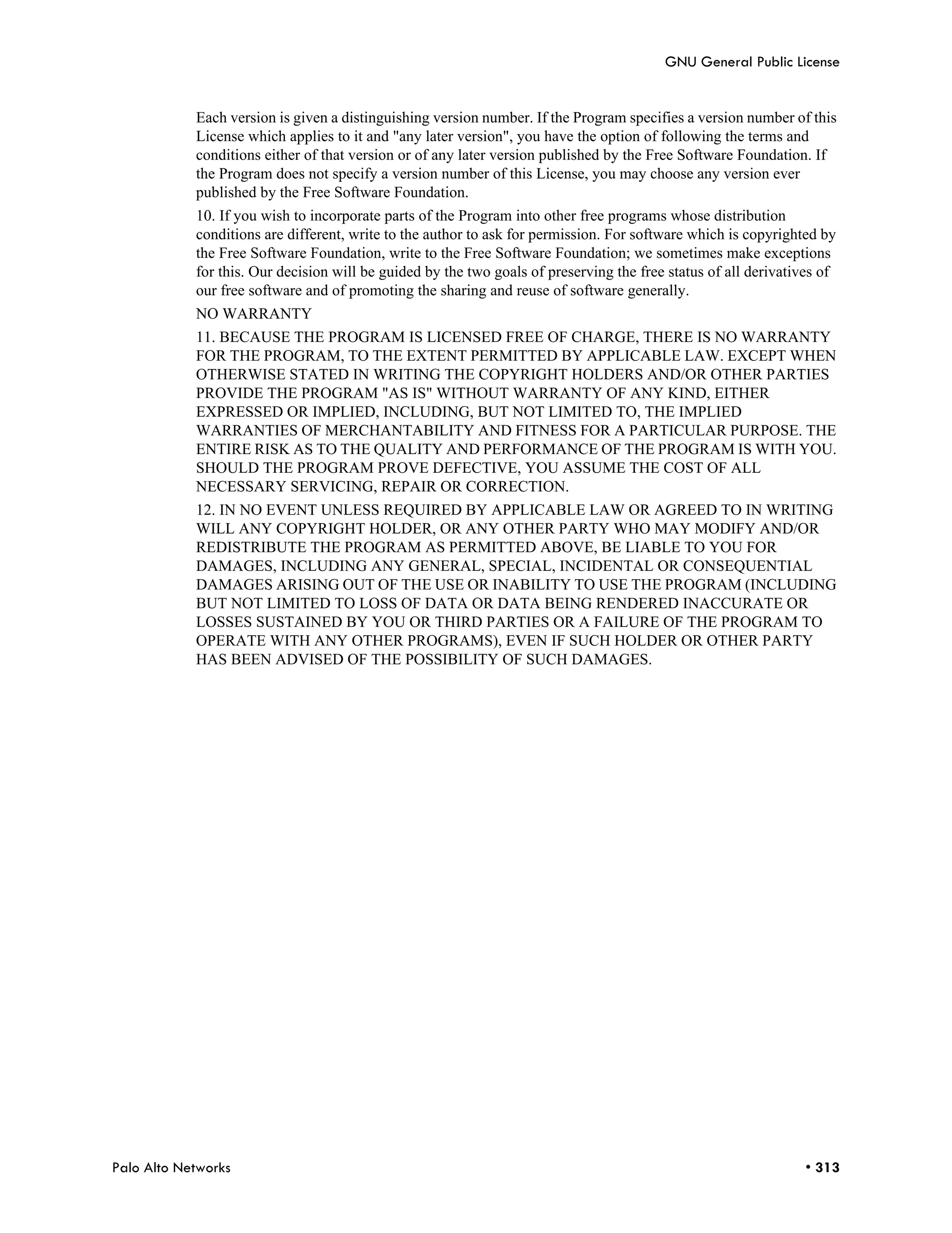 GNU General Public License


            Each version is given a distinguishing version number. If the Program specifies a version number of this
            License which applies to it and "any later version", you have the option of following the terms and
            conditions either of that version or of any later version published by the Free Software Foundation. If
            the Program does not specify a version number of this License, you may choose any version ever
            published by the Free Software Foundation.
            10. If you wish to incorporate parts of the Program into other free programs whose distribution
            conditions are different, write to the author to ask for permission. For software which is copyrighted by
            the Free Software Foundation, write to the Free Software Foundation; we sometimes make exceptions
            for this. Our decision will be guided by the two goals of preserving the free status of all derivatives of
            our free software and of promoting the sharing and reuse of software generally.
            NO WARRANTY
            11. BECAUSE THE PROGRAM IS LICENSED FREE OF CHARGE, THERE IS NO WARRANTY
            FOR THE PROGRAM, TO THE EXTENT PERMITTED BY APPLICABLE LAW. EXCEPT WHEN
            OTHERWISE STATED IN WRITING THE COPYRIGHT HOLDERS AND/OR OTHER PARTIES
            PROVIDE THE PROGRAM "AS IS" WITHOUT WARRANTY OF ANY KIND, EITHER
            EXPRESSED OR IMPLIED, INCLUDING, BUT NOT LIMITED TO, THE IMPLIED
            WARRANTIES OF MERCHANTABILITY AND FITNESS FOR A PARTICULAR PURPOSE. THE
            ENTIRE RISK AS TO THE QUALITY AND PERFORMANCE OF THE PROGRAM IS WITH YOU.
            SHOULD THE PROGRAM PROVE DEFECTIVE, YOU ASSUME THE COST OF ALL
            NECESSARY SERVICING, REPAIR OR CORRECTION.
            12. IN NO EVENT UNLESS REQUIRED BY APPLICABLE LAW OR AGREED TO IN WRITING
            WILL ANY COPYRIGHT HOLDER, OR ANY OTHER PARTY WHO MAY MODIFY AND/OR
            REDISTRIBUTE THE PROGRAM AS PERMITTED ABOVE, BE LIABLE TO YOU FOR
            DAMAGES, INCLUDING ANY GENERAL, SPECIAL, INCIDENTAL OR CONSEQUENTIAL
            DAMAGES ARISING OUT OF THE USE OR INABILITY TO USE THE PROGRAM (INCLUDING
            BUT NOT LIMITED TO LOSS OF DATA OR DATA BEING RENDERED INACCURATE OR
            LOSSES SUSTAINED BY YOU OR THIRD PARTIES OR A FAILURE OF THE PROGRAM TO
            OPERATE WITH ANY OTHER PROGRAMS), EVEN IF SUCH HOLDER OR OTHER PARTY
            HAS BEEN ADVISED OF THE POSSIBILITY OF SUCH DAMAGES.




Palo Alto Networks                                                                                              • 313
 