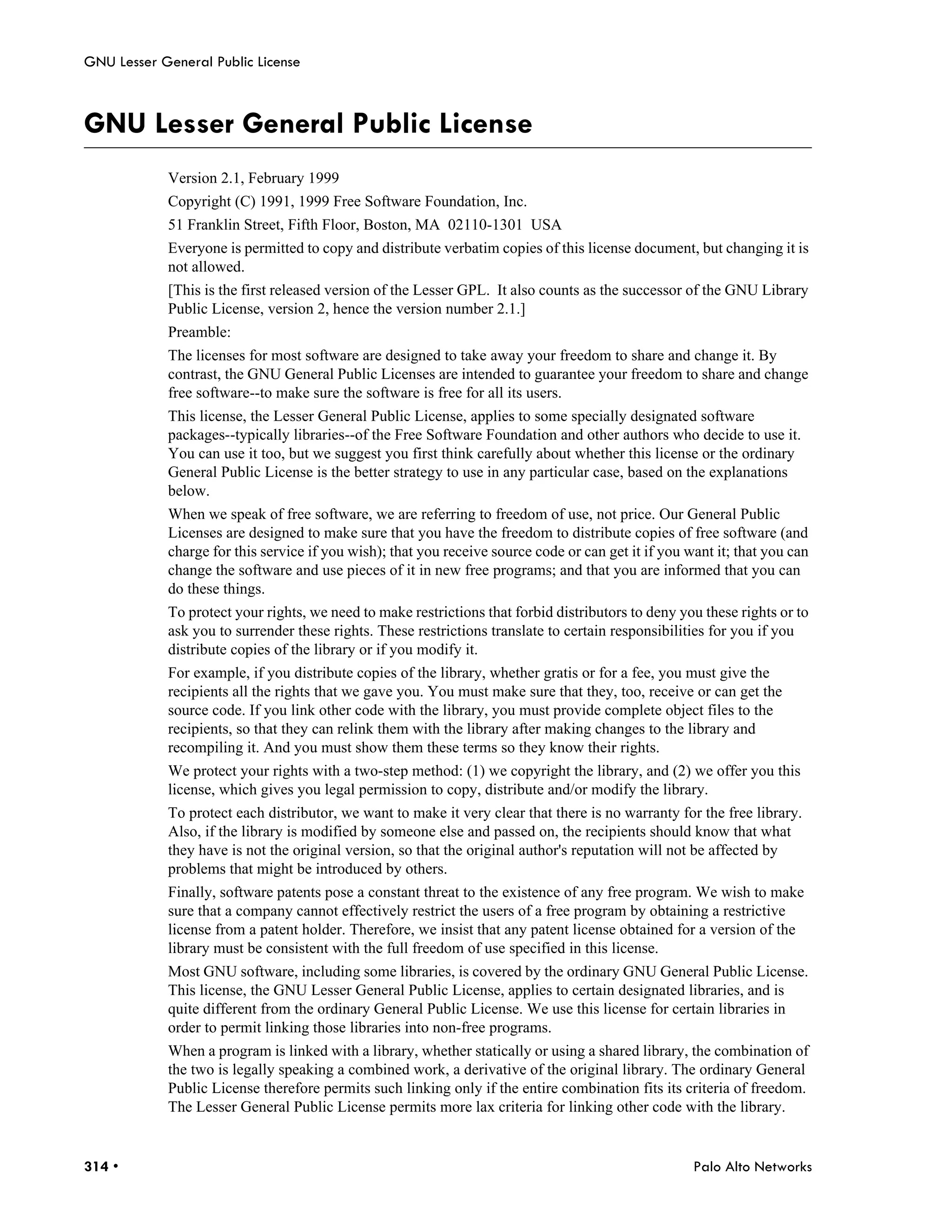 GNU Lesser General Public License



GNU Lesser General Public License
            Version 2.1, February 1999
            Copyright (C) 1991, 1999 Free Software Foundation, Inc.
            51 Franklin Street, Fifth Floor, Boston, MA 02110-1301 USA
            Everyone is permitted to copy and distribute verbatim copies of this license document, but changing it is
            not allowed.
            [This is the first released version of the Lesser GPL. It also counts as the successor of the GNU Library
            Public License, version 2, hence the version number 2.1.]
            Preamble:
            The licenses for most software are designed to take away your freedom to share and change it. By
            contrast, the GNU General Public Licenses are intended to guarantee your freedom to share and change
            free software--to make sure the software is free for all its users.
            This license, the Lesser General Public License, applies to some specially designated software
            packages--typically libraries--of the Free Software Foundation and other authors who decide to use it.
            You can use it too, but we suggest you first think carefully about whether this license or the ordinary
            General Public License is the better strategy to use in any particular case, based on the explanations
            below.
            When we speak of free software, we are referring to freedom of use, not price. Our General Public
            Licenses are designed to make sure that you have the freedom to distribute copies of free software (and
            charge for this service if you wish); that you receive source code or can get it if you want it; that you can
            change the software and use pieces of it in new free programs; and that you are informed that you can
            do these things.
            To protect your rights, we need to make restrictions that forbid distributors to deny you these rights or to
            ask you to surrender these rights. These restrictions translate to certain responsibilities for you if you
            distribute copies of the library or if you modify it.
            For example, if you distribute copies of the library, whether gratis or for a fee, you must give the
            recipients all the rights that we gave you. You must make sure that they, too, receive or can get the
            source code. If you link other code with the library, you must provide complete object files to the
            recipients, so that they can relink them with the library after making changes to the library and
            recompiling it. And you must show them these terms so they know their rights.
            We protect your rights with a two-step method: (1) we copyright the library, and (2) we offer you this
            license, which gives you legal permission to copy, distribute and/or modify the library.
            To protect each distributor, we want to make it very clear that there is no warranty for the free library.
            Also, if the library is modified by someone else and passed on, the recipients should know that what
            they have is not the original version, so that the original author's reputation will not be affected by
            problems that might be introduced by others.
            Finally, software patents pose a constant threat to the existence of any free program. We wish to make
            sure that a company cannot effectively restrict the users of a free program by obtaining a restrictive
            license from a patent holder. Therefore, we insist that any patent license obtained for a version of the
            library must be consistent with the full freedom of use specified in this license.
            Most GNU software, including some libraries, is covered by the ordinary GNU General Public License.
            This license, the GNU Lesser General Public License, applies to certain designated libraries, and is
            quite different from the ordinary General Public License. We use this license for certain libraries in
            order to permit linking those libraries into non-free programs.
            When a program is linked with a library, whether statically or using a shared library, the combination of
            the two is legally speaking a combined work, a derivative of the original library. The ordinary General
            Public License therefore permits such linking only if the entire combination fits its criteria of freedom.
            The Lesser General Public License permits more lax criteria for linking other code with the library.


314 •                                                                                                Palo Alto Networks
 