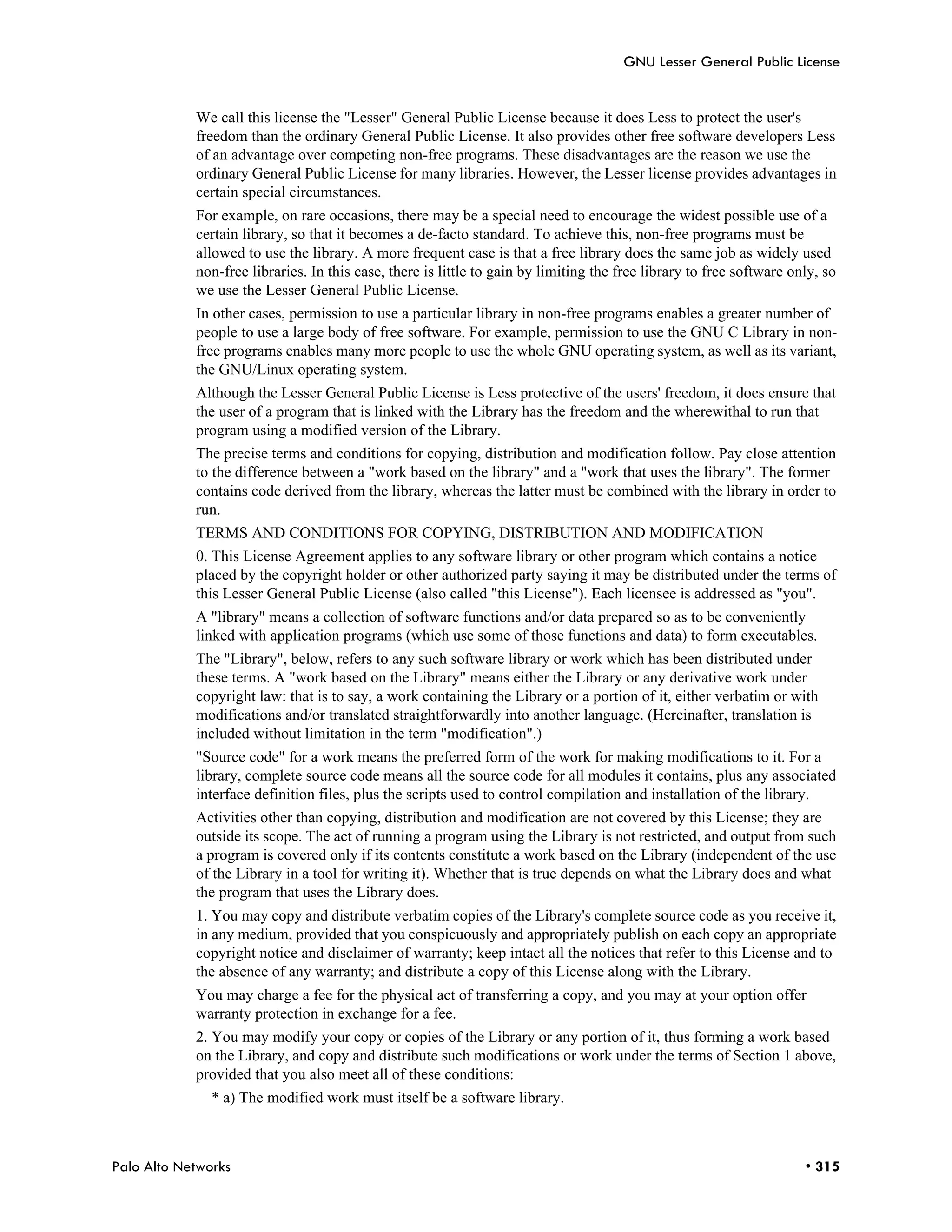GNU Lesser General Public License


            We call this license the "Lesser" General Public License because it does Less to protect the user's
            freedom than the ordinary General Public License. It also provides other free software developers Less
            of an advantage over competing non-free programs. These disadvantages are the reason we use the
            ordinary General Public License for many libraries. However, the Lesser license provides advantages in
            certain special circumstances.
            For example, on rare occasions, there may be a special need to encourage the widest possible use of a
            certain library, so that it becomes a de-facto standard. To achieve this, non-free programs must be
            allowed to use the library. A more frequent case is that a free library does the same job as widely used
            non-free libraries. In this case, there is little to gain by limiting the free library to free software only, so
            we use the Lesser General Public License.
            In other cases, permission to use a particular library in non-free programs enables a greater number of
            people to use a large body of free software. For example, permission to use the GNU C Library in non-
            free programs enables many more people to use the whole GNU operating system, as well as its variant,
            the GNU/Linux operating system.
            Although the Lesser General Public License is Less protective of the users' freedom, it does ensure that
            the user of a program that is linked with the Library has the freedom and the wherewithal to run that
            program using a modified version of the Library.
            The precise terms and conditions for copying, distribution and modification follow. Pay close attention
            to the difference between a "work based on the library" and a "work that uses the library". The former
            contains code derived from the library, whereas the latter must be combined with the library in order to
            run.
            TERMS AND CONDITIONS FOR COPYING, DISTRIBUTION AND MODIFICATION
            0. This License Agreement applies to any software library or other program which contains a notice
            placed by the copyright holder or other authorized party saying it may be distributed under the terms of
            this Lesser General Public License (also called "this License"). Each licensee is addressed as "you".
            A "library" means a collection of software functions and/or data prepared so as to be conveniently
            linked with application programs (which use some of those functions and data) to form executables.
            The "Library", below, refers to any such software library or work which has been distributed under
            these terms. A "work based on the Library" means either the Library or any derivative work under
            copyright law: that is to say, a work containing the Library or a portion of it, either verbatim or with
            modifications and/or translated straightforwardly into another language. (Hereinafter, translation is
            included without limitation in the term "modification".)
            "Source code" for a work means the preferred form of the work for making modifications to it. For a
            library, complete source code means all the source code for all modules it contains, plus any associated
            interface definition files, plus the scripts used to control compilation and installation of the library.
            Activities other than copying, distribution and modification are not covered by this License; they are
            outside its scope. The act of running a program using the Library is not restricted, and output from such
            a program is covered only if its contents constitute a work based on the Library (independent of the use
            of the Library in a tool for writing it). Whether that is true depends on what the Library does and what
            the program that uses the Library does.
            1. You may copy and distribute verbatim copies of the Library's complete source code as you receive it,
            in any medium, provided that you conspicuously and appropriately publish on each copy an appropriate
            copyright notice and disclaimer of warranty; keep intact all the notices that refer to this License and to
            the absence of any warranty; and distribute a copy of this License along with the Library.
            You may charge a fee for the physical act of transferring a copy, and you may at your option offer
            warranty protection in exchange for a fee.
            2. You may modify your copy or copies of the Library or any portion of it, thus forming a work based
            on the Library, and copy and distribute such modifications or work under the terms of Section 1 above,
            provided that you also meet all of these conditions:
               * a) The modified work must itself be a software library.



Palo Alto Networks                                                                                                    • 315
 
