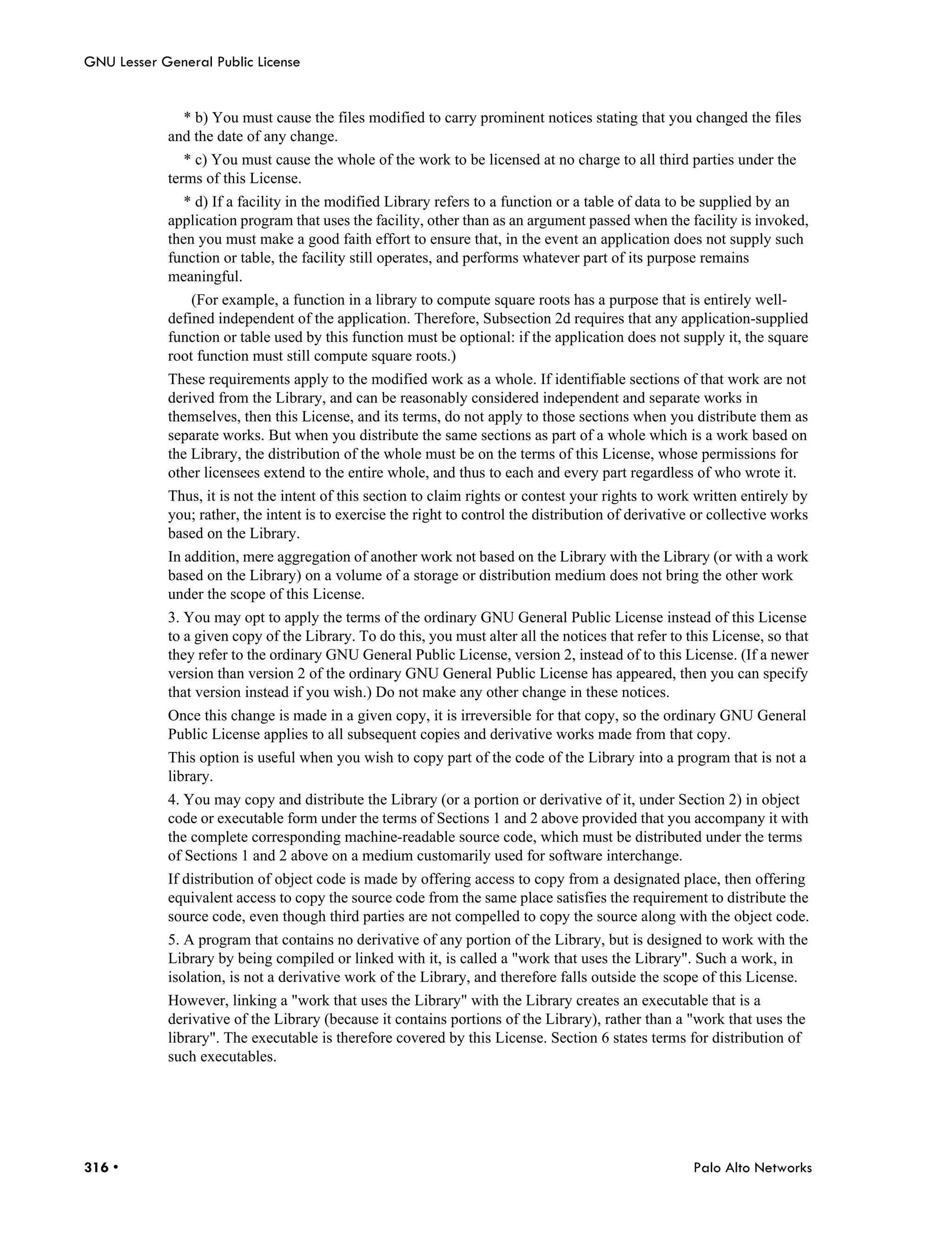 GNU Lesser General Public License


              * b) You must cause the files modified to carry prominent notices stating that you changed the files
            and the date of any change.
               * c) You must cause the whole of the work to be licensed at no charge to all third parties under the
            terms of this License.
              * d) If a facility in the modified Library refers to a function or a table of data to be supplied by an
            application program that uses the facility, other than as an argument passed when the facility is invoked,
            then you must make a good faith effort to ensure that, in the event an application does not supply such
            function or table, the facility still operates, and performs whatever part of its purpose remains
            meaningful.
                (For example, a function in a library to compute square roots has a purpose that is entirely well-
            defined independent of the application. Therefore, Subsection 2d requires that any application-supplied
            function or table used by this function must be optional: if the application does not supply it, the square
            root function must still compute square roots.)
            These requirements apply to the modified work as a whole. If identifiable sections of that work are not
            derived from the Library, and can be reasonably considered independent and separate works in
            themselves, then this License, and its terms, do not apply to those sections when you distribute them as
            separate works. But when you distribute the same sections as part of a whole which is a work based on
            the Library, the distribution of the whole must be on the terms of this License, whose permissions for
            other licensees extend to the entire whole, and thus to each and every part regardless of who wrote it.
            Thus, it is not the intent of this section to claim rights or contest your rights to work written entirely by
            you; rather, the intent is to exercise the right to control the distribution of derivative or collective works
            based on the Library.
            In addition, mere aggregation of another work not based on the Library with the Library (or with a work
            based on the Library) on a volume of a storage or distribution medium does not bring the other work
            under the scope of this License.
            3. You may opt to apply the terms of the ordinary GNU General Public License instead of this License
            to a given copy of the Library. To do this, you must alter all the notices that refer to this License, so that
            they refer to the ordinary GNU General Public License, version 2, instead of to this License. (If a newer
            version than version 2 of the ordinary GNU General Public License has appeared, then you can specify
            that version instead if you wish.) Do not make any other change in these notices.
            Once this change is made in a given copy, it is irreversible for that copy, so the ordinary GNU General
            Public License applies to all subsequent copies and derivative works made from that copy.
            This option is useful when you wish to copy part of the code of the Library into a program that is not a
            library.
            4. You may copy and distribute the Library (or a portion or derivative of it, under Section 2) in object
            code or executable form under the terms of Sections 1 and 2 above provided that you accompany it with
            the complete corresponding machine-readable source code, which must be distributed under the terms
            of Sections 1 and 2 above on a medium customarily used for software interchange.
            If distribution of object code is made by offering access to copy from a designated place, then offering
            equivalent access to copy the source code from the same place satisfies the requirement to distribute the
            source code, even though third parties are not compelled to copy the source along with the object code.
            5. A program that contains no derivative of any portion of the Library, but is designed to work with the
            Library by being compiled or linked with it, is called a "work that uses the Library". Such a work, in
            isolation, is not a derivative work of the Library, and therefore falls outside the scope of this License.
            However, linking a "work that uses the Library" with the Library creates an executable that is a
            derivative of the Library (because it contains portions of the Library), rather than a "work that uses the
            library". The executable is therefore covered by this License. Section 6 states terms for distribution of
            such executables.




316 •                                                                                                 Palo Alto Networks
 