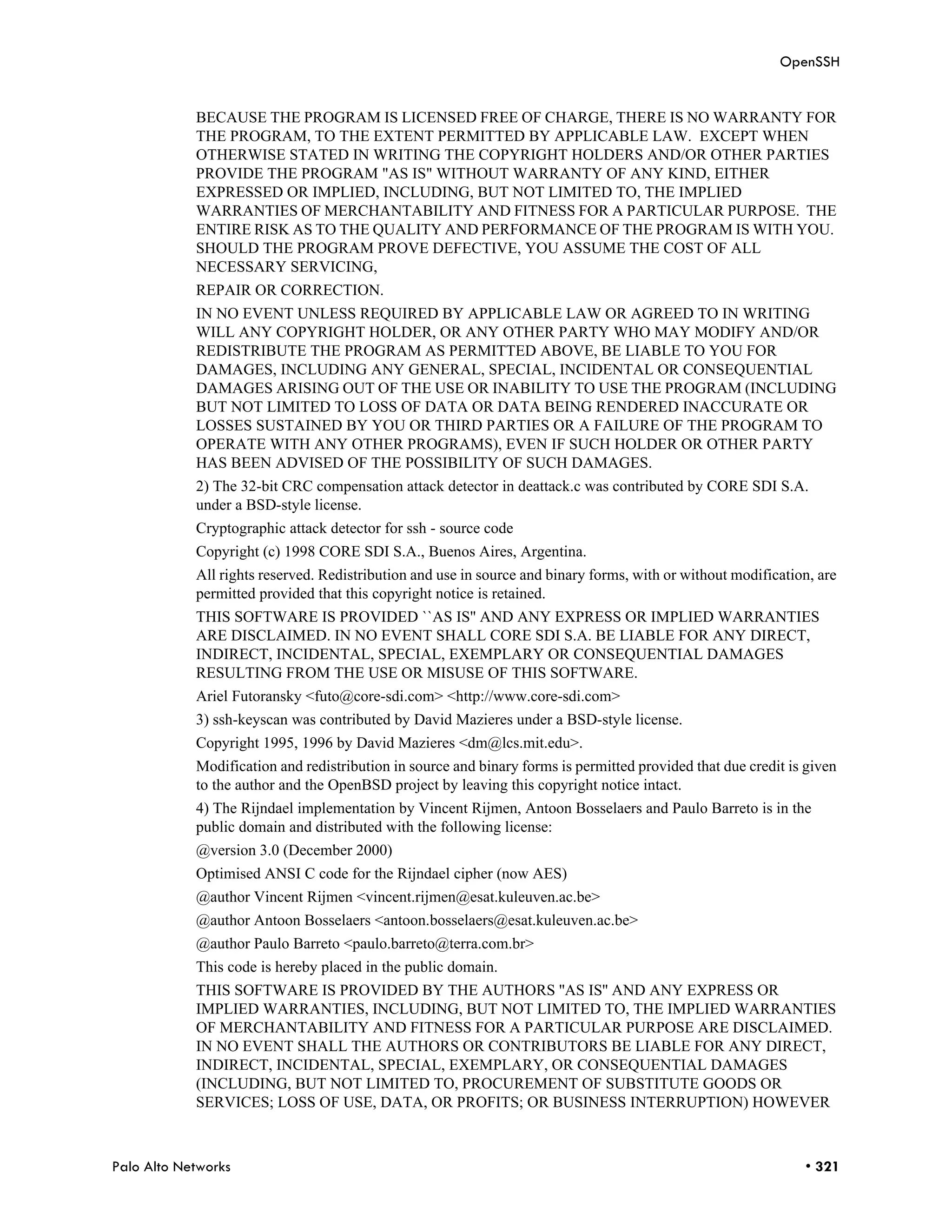 OpenSSH


            BECAUSE THE PROGRAM IS LICENSED FREE OF CHARGE, THERE IS NO WARRANTY FOR
            THE PROGRAM, TO THE EXTENT PERMITTED BY APPLICABLE LAW. EXCEPT WHEN
            OTHERWISE STATED IN WRITING THE COPYRIGHT HOLDERS AND/OR OTHER PARTIES
            PROVIDE THE PROGRAM "AS IS" WITHOUT WARRANTY OF ANY KIND, EITHER
            EXPRESSED OR IMPLIED, INCLUDING, BUT NOT LIMITED TO, THE IMPLIED
            WARRANTIES OF MERCHANTABILITY AND FITNESS FOR A PARTICULAR PURPOSE. THE
            ENTIRE RISK AS TO THE QUALITY AND PERFORMANCE OF THE PROGRAM IS WITH YOU.
            SHOULD THE PROGRAM PROVE DEFECTIVE, YOU ASSUME THE COST OF ALL
            NECESSARY SERVICING,
            REPAIR OR CORRECTION.
            IN NO EVENT UNLESS REQUIRED BY APPLICABLE LAW OR AGREED TO IN WRITING
            WILL ANY COPYRIGHT HOLDER, OR ANY OTHER PARTY WHO MAY MODIFY AND/OR
            REDISTRIBUTE THE PROGRAM AS PERMITTED ABOVE, BE LIABLE TO YOU FOR
            DAMAGES, INCLUDING ANY GENERAL, SPECIAL, INCIDENTAL OR CONSEQUENTIAL
            DAMAGES ARISING OUT OF THE USE OR INABILITY TO USE THE PROGRAM (INCLUDING
            BUT NOT LIMITED TO LOSS OF DATA OR DATA BEING RENDERED INACCURATE OR
            LOSSES SUSTAINED BY YOU OR THIRD PARTIES OR A FAILURE OF THE PROGRAM TO
            OPERATE WITH ANY OTHER PROGRAMS), EVEN IF SUCH HOLDER OR OTHER PARTY
            HAS BEEN ADVISED OF THE POSSIBILITY OF SUCH DAMAGES.
            2) The 32-bit CRC compensation attack detector in deattack.c was contributed by CORE SDI S.A.
            under a BSD-style license.
            Cryptographic attack detector for ssh - source code
            Copyright (c) 1998 CORE SDI S.A., Buenos Aires, Argentina.
            All rights reserved. Redistribution and use in source and binary forms, with or without modification, are
            permitted provided that this copyright notice is retained.
            THIS SOFTWARE IS PROVIDED ``AS IS'' AND ANY EXPRESS OR IMPLIED WARRANTIES
            ARE DISCLAIMED. IN NO EVENT SHALL CORE SDI S.A. BE LIABLE FOR ANY DIRECT,
            INDIRECT, INCIDENTAL, SPECIAL, EXEMPLARY OR CONSEQUENTIAL DAMAGES
            RESULTING FROM THE USE OR MISUSE OF THIS SOFTWARE.
            Ariel Futoransky <futo@core-sdi.com> <http://www.core-sdi.com>
            3) ssh-keyscan was contributed by David Mazieres under a BSD-style license.
            Copyright 1995, 1996 by David Mazieres <dm@lcs.mit.edu>.
            Modification and redistribution in source and binary forms is permitted provided that due credit is given
            to the author and the OpenBSD project by leaving this copyright notice intact.
            4) The Rijndael implementation by Vincent Rijmen, Antoon Bosselaers and Paulo Barreto is in the
            public domain and distributed with the following license:
            @version 3.0 (December 2000)
            Optimised ANSI C code for the Rijndael cipher (now AES)
            @author Vincent Rijmen <vincent.rijmen@esat.kuleuven.ac.be>
            @author Antoon Bosselaers <antoon.bosselaers@esat.kuleuven.ac.be>
            @author Paulo Barreto <paulo.barreto@terra.com.br>
            This code is hereby placed in the public domain.
            THIS SOFTWARE IS PROVIDED BY THE AUTHORS ''AS IS'' AND ANY EXPRESS OR
            IMPLIED WARRANTIES, INCLUDING, BUT NOT LIMITED TO, THE IMPLIED WARRANTIES
            OF MERCHANTABILITY AND FITNESS FOR A PARTICULAR PURPOSE ARE DISCLAIMED.
            IN NO EVENT SHALL THE AUTHORS OR CONTRIBUTORS BE LIABLE FOR ANY DIRECT,
            INDIRECT, INCIDENTAL, SPECIAL, EXEMPLARY, OR CONSEQUENTIAL DAMAGES
            (INCLUDING, BUT NOT LIMITED TO, PROCUREMENT OF SUBSTITUTE GOODS OR
            SERVICES; LOSS OF USE, DATA, OR PROFITS; OR BUSINESS INTERRUPTION) HOWEVER



Palo Alto Networks                                                                                             • 321
 