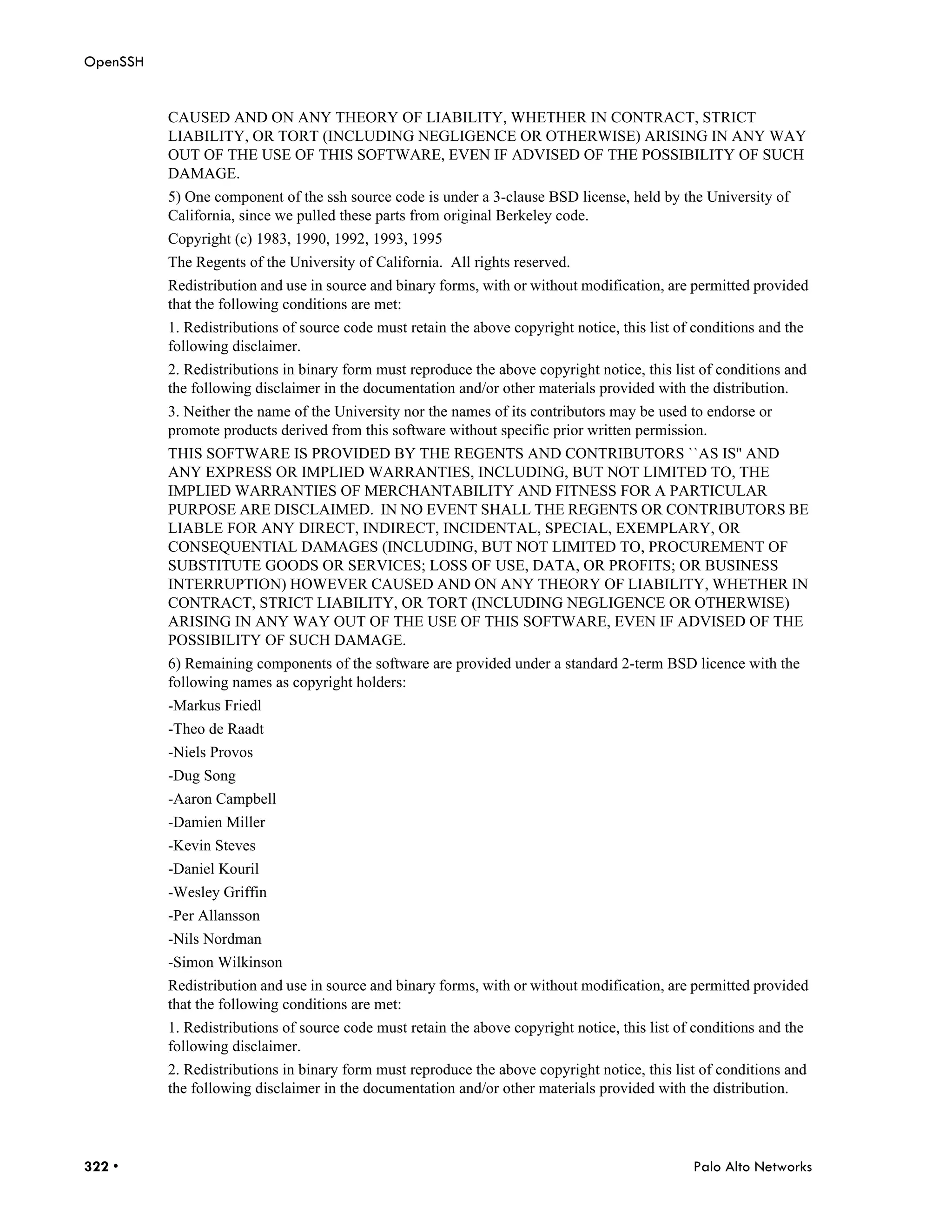 OpenSSH


          CAUSED AND ON ANY THEORY OF LIABILITY, WHETHER IN CONTRACT, STRICT
          LIABILITY, OR TORT (INCLUDING NEGLIGENCE OR OTHERWISE) ARISING IN ANY WAY
          OUT OF THE USE OF THIS SOFTWARE, EVEN IF ADVISED OF THE POSSIBILITY OF SUCH
          DAMAGE.
          5) One component of the ssh source code is under a 3-clause BSD license, held by the University of
          California, since we pulled these parts from original Berkeley code.
          Copyright (c) 1983, 1990, 1992, 1993, 1995
          The Regents of the University of California. All rights reserved.
          Redistribution and use in source and binary forms, with or without modification, are permitted provided
          that the following conditions are met:
          1. Redistributions of source code must retain the above copyright notice, this list of conditions and the
          following disclaimer.
          2. Redistributions in binary form must reproduce the above copyright notice, this list of conditions and
          the following disclaimer in the documentation and/or other materials provided with the distribution.
          3. Neither the name of the University nor the names of its contributors may be used to endorse or
          promote products derived from this software without specific prior written permission.
          THIS SOFTWARE IS PROVIDED BY THE REGENTS AND CONTRIBUTORS ``AS IS'' AND
          ANY EXPRESS OR IMPLIED WARRANTIES, INCLUDING, BUT NOT LIMITED TO, THE
          IMPLIED WARRANTIES OF MERCHANTABILITY AND FITNESS FOR A PARTICULAR
          PURPOSE ARE DISCLAIMED. IN NO EVENT SHALL THE REGENTS OR CONTRIBUTORS BE
          LIABLE FOR ANY DIRECT, INDIRECT, INCIDENTAL, SPECIAL, EXEMPLARY, OR
          CONSEQUENTIAL DAMAGES (INCLUDING, BUT NOT LIMITED TO, PROCUREMENT OF
          SUBSTITUTE GOODS OR SERVICES; LOSS OF USE, DATA, OR PROFITS; OR BUSINESS
          INTERRUPTION) HOWEVER CAUSED AND ON ANY THEORY OF LIABILITY, WHETHER IN
          CONTRACT, STRICT LIABILITY, OR TORT (INCLUDING NEGLIGENCE OR OTHERWISE)
          ARISING IN ANY WAY OUT OF THE USE OF THIS SOFTWARE, EVEN IF ADVISED OF THE
          POSSIBILITY OF SUCH DAMAGE.
          6) Remaining components of the software are provided under a standard 2-term BSD licence with the
          following names as copyright holders:
          -Markus Friedl
          -Theo de Raadt
          -Niels Provos
          -Dug Song
          -Aaron Campbell
          -Damien Miller
          -Kevin Steves
          -Daniel Kouril
          -Wesley Griffin
          -Per Allansson
          -Nils Nordman
          -Simon Wilkinson
          Redistribution and use in source and binary forms, with or without modification, are permitted provided
          that the following conditions are met:
          1. Redistributions of source code must retain the above copyright notice, this list of conditions and the
          following disclaimer.
          2. Redistributions in binary form must reproduce the above copyright notice, this list of conditions and
          the following disclaimer in the documentation and/or other materials provided with the distribution.




322 •                                                                                           Palo Alto Networks
 