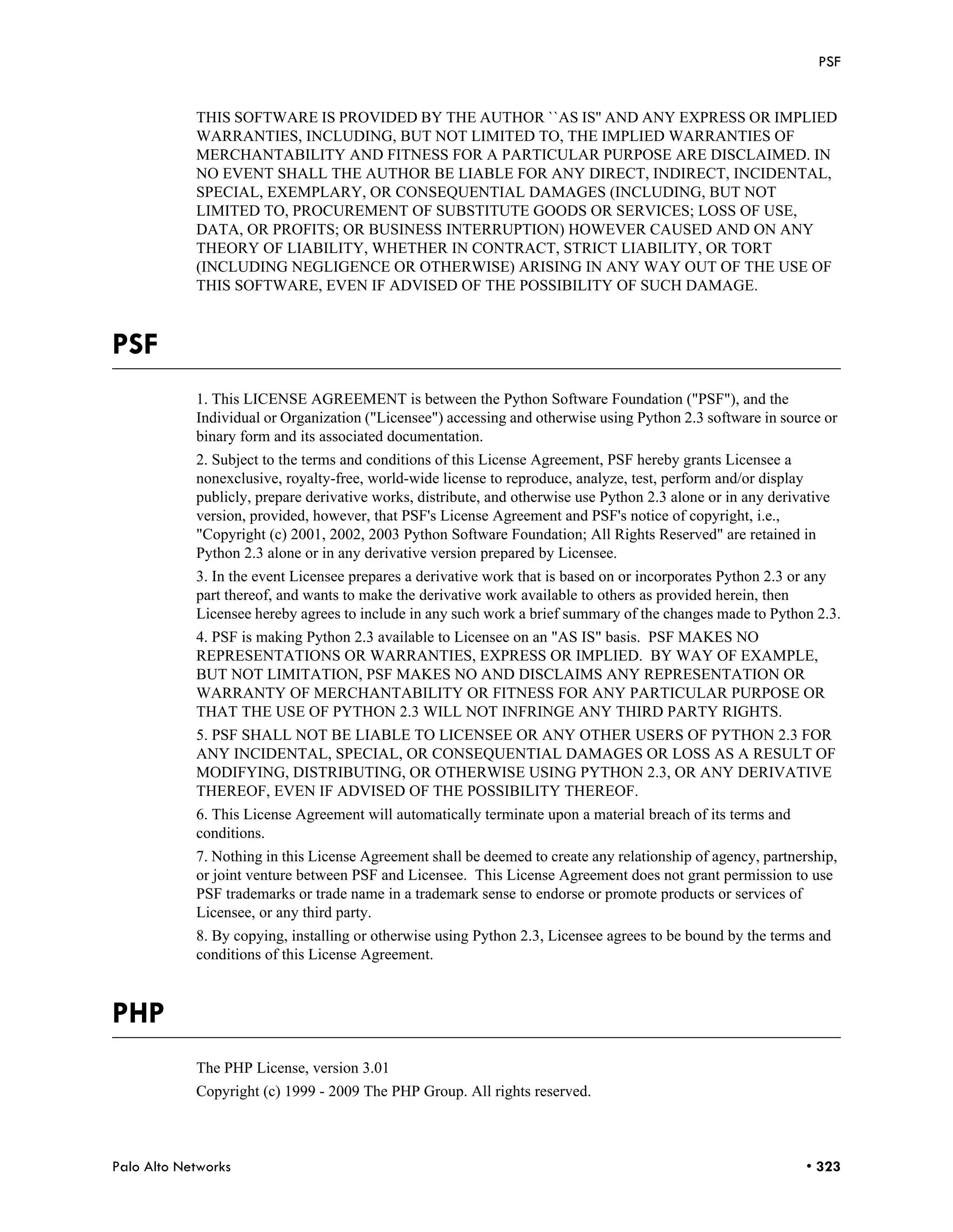 PSF


            THIS SOFTWARE IS PROVIDED BY THE AUTHOR ``AS IS'' AND ANY EXPRESS OR IMPLIED
            WARRANTIES, INCLUDING, BUT NOT LIMITED TO, THE IMPLIED WARRANTIES OF
            MERCHANTABILITY AND FITNESS FOR A PARTICULAR PURPOSE ARE DISCLAIMED. IN
            NO EVENT SHALL THE AUTHOR BE LIABLE FOR ANY DIRECT, INDIRECT, INCIDENTAL,
            SPECIAL, EXEMPLARY, OR CONSEQUENTIAL DAMAGES (INCLUDING, BUT NOT
            LIMITED TO, PROCUREMENT OF SUBSTITUTE GOODS OR SERVICES; LOSS OF USE,
            DATA, OR PROFITS; OR BUSINESS INTERRUPTION) HOWEVER CAUSED AND ON ANY
            THEORY OF LIABILITY, WHETHER IN CONTRACT, STRICT LIABILITY, OR TORT
            (INCLUDING NEGLIGENCE OR OTHERWISE) ARISING IN ANY WAY OUT OF THE USE OF
            THIS SOFTWARE, EVEN IF ADVISED OF THE POSSIBILITY OF SUCH DAMAGE.



PSF
            1. This LICENSE AGREEMENT is between the Python Software Foundation ("PSF"), and the
            Individual or Organization ("Licensee") accessing and otherwise using Python 2.3 software in source or
            binary form and its associated documentation.
            2. Subject to the terms and conditions of this License Agreement, PSF hereby grants Licensee a
            nonexclusive, royalty-free, world-wide license to reproduce, analyze, test, perform and/or display
            publicly, prepare derivative works, distribute, and otherwise use Python 2.3 alone or in any derivative
            version, provided, however, that PSF's License Agreement and PSF's notice of copyright, i.e.,
            "Copyright (c) 2001, 2002, 2003 Python Software Foundation; All Rights Reserved" are retained in
            Python 2.3 alone or in any derivative version prepared by Licensee.
            3. In the event Licensee prepares a derivative work that is based on or incorporates Python 2.3 or any
            part thereof, and wants to make the derivative work available to others as provided herein, then
            Licensee hereby agrees to include in any such work a brief summary of the changes made to Python 2.3.
            4. PSF is making Python 2.3 available to Licensee on an "AS IS" basis. PSF MAKES NO
            REPRESENTATIONS OR WARRANTIES, EXPRESS OR IMPLIED. BY WAY OF EXAMPLE,
            BUT NOT LIMITATION, PSF MAKES NO AND DISCLAIMS ANY REPRESENTATION OR
            WARRANTY OF MERCHANTABILITY OR FITNESS FOR ANY PARTICULAR PURPOSE OR
            THAT THE USE OF PYTHON 2.3 WILL NOT INFRINGE ANY THIRD PARTY RIGHTS.
            5. PSF SHALL NOT BE LIABLE TO LICENSEE OR ANY OTHER USERS OF PYTHON 2.3 FOR
            ANY INCIDENTAL, SPECIAL, OR CONSEQUENTIAL DAMAGES OR LOSS AS A RESULT OF
            MODIFYING, DISTRIBUTING, OR OTHERWISE USING PYTHON 2.3, OR ANY DERIVATIVE
            THEREOF, EVEN IF ADVISED OF THE POSSIBILITY THEREOF.
            6. This License Agreement will automatically terminate upon a material breach of its terms and
            conditions.
            7. Nothing in this License Agreement shall be deemed to create any relationship of agency, partnership,
            or joint venture between PSF and Licensee. This License Agreement does not grant permission to use
            PSF trademarks or trade name in a trademark sense to endorse or promote products or services of
            Licensee, or any third party.
            8. By copying, installing or otherwise using Python 2.3, Licensee agrees to be bound by the terms and
            conditions of this License Agreement.



PHP
            The PHP License, version 3.01
            Copyright (c) 1999 - 2009 The PHP Group. All rights reserved.



Palo Alto Networks                                                                                             • 323
 