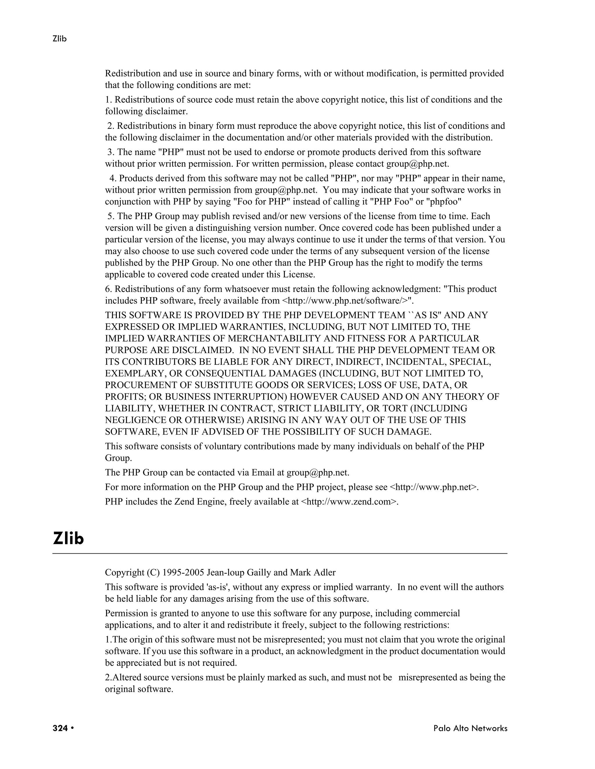 Zlib


        Redistribution and use in source and binary forms, with or without modification, is permitted provided
        that the following conditions are met:
        1. Redistributions of source code must retain the above copyright notice, this list of conditions and the
        following disclaimer.
         2. Redistributions in binary form must reproduce the above copyright notice, this list of conditions and
        the following disclaimer in the documentation and/or other materials provided with the distribution.
        3. The name "PHP" must not be used to endorse or promote products derived from this software
        without prior written permission. For written permission, please contact group@php.net.
         4. Products derived from this software may not be called "PHP", nor may "PHP" appear in their name,
        without prior written permission from group@php.net. You may indicate that your software works in
        conjunction with PHP by saying "Foo for PHP" instead of calling it "PHP Foo" or "phpfoo"
         5. The PHP Group may publish revised and/or new versions of the license from time to time. Each
        version will be given a distinguishing version number. Once covered code has been published under a
        particular version of the license, you may always continue to use it under the terms of that version. You
        may also choose to use such covered code under the terms of any subsequent version of the license
        published by the PHP Group. No one other than the PHP Group has the right to modify the terms
        applicable to covered code created under this License.
        6. Redistributions of any form whatsoever must retain the following acknowledgment: "This product
        includes PHP software, freely available from <http://www.php.net/software/>".
        THIS SOFTWARE IS PROVIDED BY THE PHP DEVELOPMENT TEAM ``AS IS'' AND ANY
        EXPRESSED OR IMPLIED WARRANTIES, INCLUDING, BUT NOT LIMITED TO, THE
        IMPLIED WARRANTIES OF MERCHANTABILITY AND FITNESS FOR A PARTICULAR
        PURPOSE ARE DISCLAIMED. IN NO EVENT SHALL THE PHP DEVELOPMENT TEAM OR
        ITS CONTRIBUTORS BE LIABLE FOR ANY DIRECT, INDIRECT, INCIDENTAL, SPECIAL,
        EXEMPLARY, OR CONSEQUENTIAL DAMAGES (INCLUDING, BUT NOT LIMITED TO,
        PROCUREMENT OF SUBSTITUTE GOODS OR SERVICES; LOSS OF USE, DATA, OR
        PROFITS; OR BUSINESS INTERRUPTION) HOWEVER CAUSED AND ON ANY THEORY OF
        LIABILITY, WHETHER IN CONTRACT, STRICT LIABILITY, OR TORT (INCLUDING
        NEGLIGENCE OR OTHERWISE) ARISING IN ANY WAY OUT OF THE USE OF THIS
        SOFTWARE, EVEN IF ADVISED OF THE POSSIBILITY OF SUCH DAMAGE.
        This software consists of voluntary contributions made by many individuals on behalf of the PHP
        Group.
        The PHP Group can be contacted via Email at group@php.net.
        For more information on the PHP Group and the PHP project, please see <http://www.php.net>.
        PHP includes the Zend Engine, freely available at <http://www.zend.com>.



Zlib
        Copyright (C) 1995-2005 Jean-loup Gailly and Mark Adler
        This software is provided 'as-is', without any express or implied warranty. In no event will the authors
        be held liable for any damages arising from the use of this software.
        Permission is granted to anyone to use this software for any purpose, including commercial
        applications, and to alter it and redistribute it freely, subject to the following restrictions:
        1.The origin of this software must not be misrepresented; you must not claim that you wrote the original
        software. If you use this software in a product, an acknowledgment in the product documentation would
        be appreciated but is not required.
        2.Altered source versions must be plainly marked as such, and must not be misrepresented as being the
        original software.



324 •                                                                                           Palo Alto Networks
 