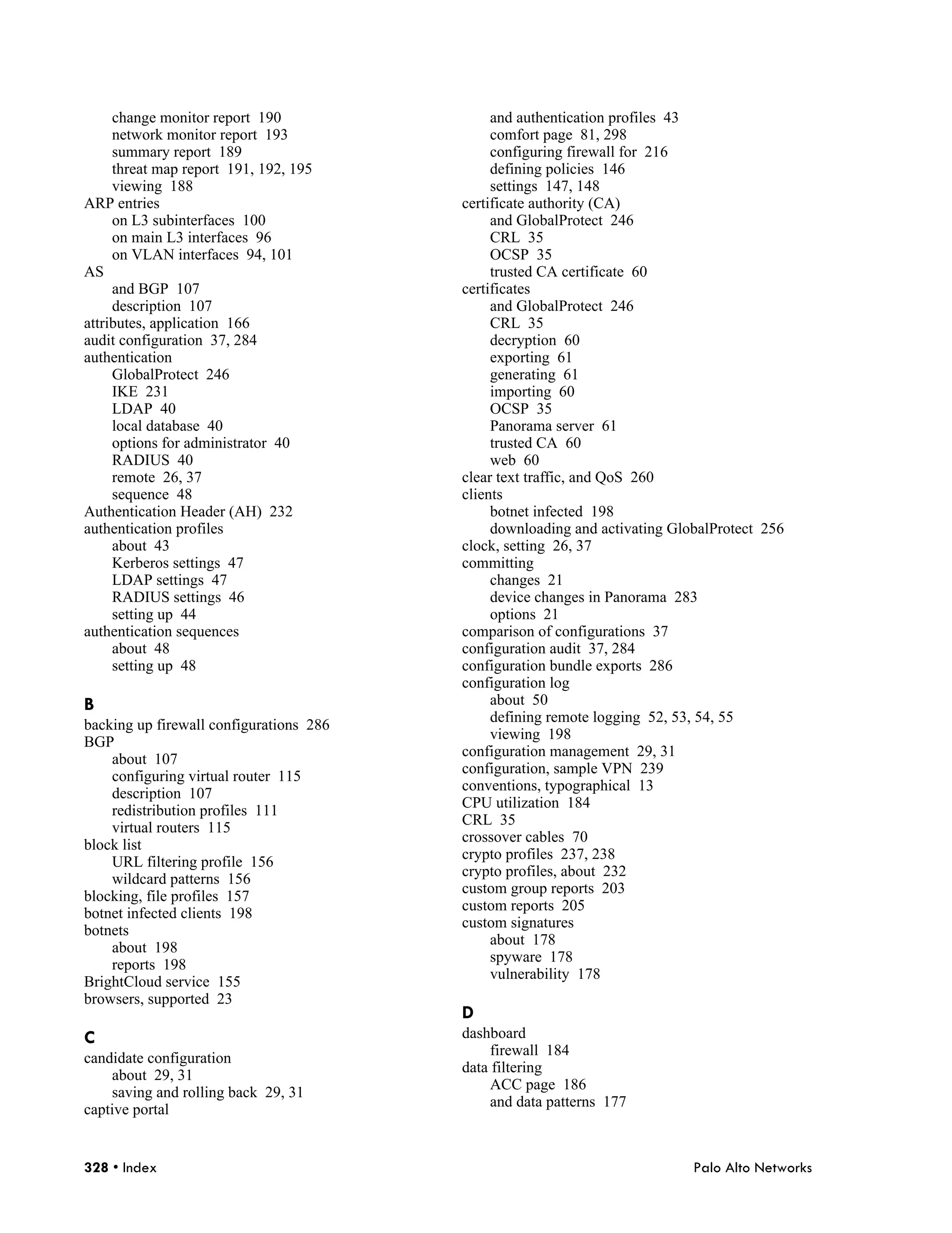 change monitor report 190                and authentication profiles 43
     network monitor report 193               comfort page 81, 298
     summary report 189                       configuring firewall for 216
     threat map report 191, 192, 195          defining policies 146
     viewing 188                              settings 147, 148
ARP entries                              certificate authority (CA)
     on L3 subinterfaces 100                  and GlobalProtect 246
     on main L3 interfaces 96                 CRL 35
     on VLAN interfaces 94, 101               OCSP 35
AS                                            trusted CA certificate 60
     and BGP 107                         certificates
     description 107                          and GlobalProtect 246
attributes, application 166                   CRL 35
audit configuration 37, 284                   decryption 60
authentication                                exporting 61
     GlobalProtect 246                        generating 61
     IKE 231                                  importing 60
     LDAP 40                                  OCSP 35
     local database 40                        Panorama server 61
     options for administrator 40             trusted CA 60
     RADIUS 40                                web 60
     remote 26, 37                       clear text traffic, and QoS 260
     sequence 48                         clients
Authentication Header (AH) 232                botnet infected 198
authentication profiles                       downloading and activating GlobalProtect 256
     about 43                            clock, setting 26, 37
     Kerberos settings 47                committing
     LDAP settings 47                         changes 21
     RADIUS settings 46                       device changes in Panorama 283
     setting up 44                            options 21
authentication sequences                 comparison of configurations 37
     about 48                            configuration audit 37, 284
     setting up 48                       configuration bundle exports 286
                                         configuration log
B                                             about 50
                                              defining remote logging 52, 53, 54, 55
backing up firewall configurations 286
                                              viewing 198
BGP
                                         configuration management 29, 31
    about 107
                                         configuration, sample VPN 239
    configuring virtual router 115
                                         conventions, typographical 13
    description 107
                                         CPU utilization 184
    redistribution profiles 111
                                         CRL 35
    virtual routers 115
                                         crossover cables 70
block list
                                         crypto profiles 237, 238
    URL filtering profile 156
                                         crypto profiles, about 232
    wildcard patterns 156
                                         custom group reports 203
blocking, file profiles 157
                                         custom reports 205
botnet infected clients 198
                                         custom signatures
botnets
                                              about 178
    about 198
                                              spyware 178
    reports 198
                                              vulnerability 178
BrightCloud service 155
browsers, supported 23
                                         D
C                                        dashboard
                                              firewall 184
candidate configuration
                                         data filtering
    about 29, 31
                                              ACC page 186
    saving and rolling back 29, 31
                                              and data patterns 177
captive portal


328 • Index                                                                 Palo Alto Networks
 