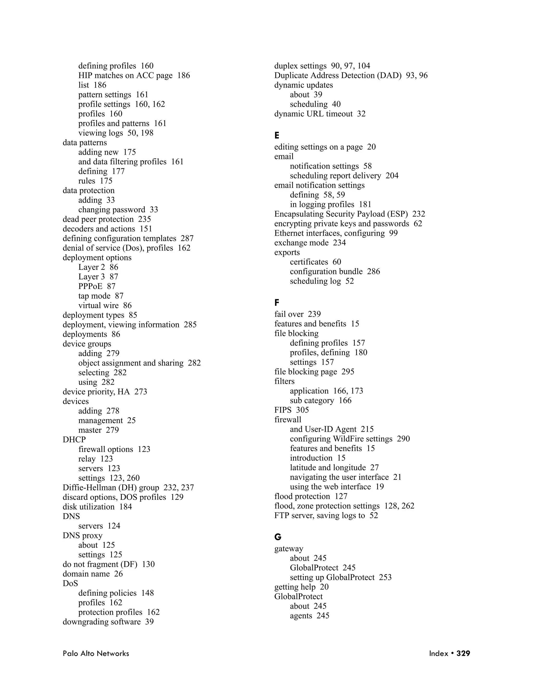 defining profiles 160               duplex settings 90, 97, 104
     HIP matches on ACC page 186         Duplicate Address Detection (DAD) 93, 96
     list 186                            dynamic updates
     pattern settings 161                    about 39
     profile settings 160, 162               scheduling 40
     profiles 160                        dynamic URL timeout 32
     profiles and patterns 161
     viewing logs 50, 198                E
data patterns
                                         editing settings on a page 20
     adding new 175
                                         email
     and data filtering profiles 161
                                              notification settings 58
     defining 177
                                              scheduling report delivery 204
     rules 175
                                         email notification settings
data protection
                                              defining 58, 59
     adding 33
                                              in logging profiles 181
     changing password 33
                                         Encapsulating Security Payload (ESP) 232
dead peer protection 235
                                         encrypting private keys and passwords 62
decoders and actions 151
                                         Ethernet interfaces, configuring 99
defining configuration templates 287
                                         exchange mode 234
denial of service (Dos), profiles 162
                                         exports
deployment options
                                              certificates 60
     Layer 2 86
                                              configuration bundle 286
     Layer 3 87
                                              scheduling log 52
     PPPoE 87
     tap mode 87
     virtual wire 86                     F
deployment types 85                      fail over 239
deployment, viewing information 285      features and benefits 15
deployments 86                           file blocking
device groups                                  defining profiles 157
     adding 279                                profiles, defining 180
     object assignment and sharing 282         settings 157
     selecting 282                       file blocking page 295
     using 282                           filters
device priority, HA 273                        application 166, 173
devices                                        sub category 166
     adding 278                          FIPS 305
     management 25                       firewall
     master 279                                and User-ID Agent 215
DHCP                                           configuring WildFire settings 290
     firewall options 123                      features and benefits 15
     relay 123                                 introduction 15
     servers 123                               latitude and longitude 27
     settings 123, 260                         navigating the user interface 21
Diffie-Hellman (DH) group 232, 237             using the web interface 19
discard options, DOS profiles 129        flood protection 127
disk utilization 184                     flood, zone protection settings 128, 262
DNS                                      FTP server, saving logs to 52
     servers 124
DNS proxy                                G
     about 125                           gateway
     settings 125                             about 245
do not fragment (DF) 130                      GlobalProtect 245
domain name 26                                setting up GlobalProtect 253
DoS                                      getting help 20
     defining policies 148               GlobalProtect
     profiles 162                             about 245
     protection profiles 162                  agents 245
downgrading software 39


Palo Alto Networks                                                                  Index • 329
 