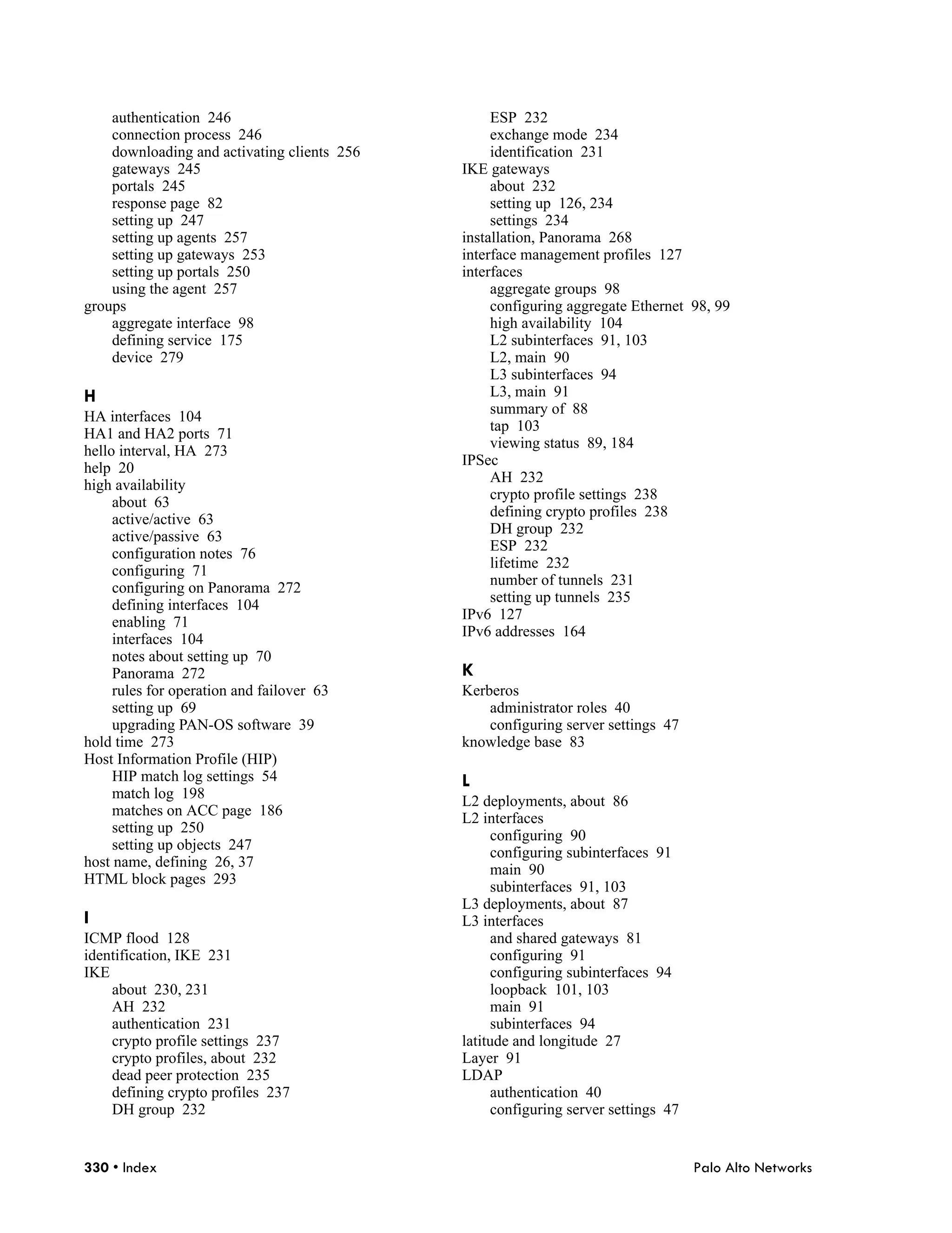 authentication 246                            ESP 232
    connection process 246                        exchange mode 234
    downloading and activating clients 256        identification 231
    gateways 245                             IKE gateways
    portals 245                                   about 232
    response page 82                              setting up 126, 234
    setting up 247                                settings 234
    setting up agents 257                    installation, Panorama 268
    setting up gateways 253                  interface management profiles 127
    setting up portals 250                   interfaces
    using the agent 257                           aggregate groups 98
groups                                            configuring aggregate Ethernet 98, 99
    aggregate interface 98                        high availability 104
    defining service 175                          L2 subinterfaces 91, 103
    device 279                                    L2, main 90
                                                  L3 subinterfaces 94
H                                                 L3, main 91
                                                  summary of 88
HA interfaces 104
                                                  tap 103
HA1 and HA2 ports 71
                                                  viewing status 89, 184
hello interval, HA 273
                                             IPSec
help 20
                                                  AH 232
high availability
                                                  crypto profile settings 238
     about 63
                                                  defining crypto profiles 238
     active/active 63
                                                  DH group 232
     active/passive 63
                                                  ESP 232
     configuration notes 76
                                                  lifetime 232
     configuring 71
                                                  number of tunnels 231
     configuring on Panorama 272
                                                  setting up tunnels 235
     defining interfaces 104
                                             IPv6 127
     enabling 71
                                             IPv6 addresses 164
     interfaces 104
     notes about setting up 70
     Panorama 272                            K
     rules for operation and failover 63     Kerberos
     setting up 69                               administrator roles 40
     upgrading PAN-OS software 39                configuring server settings 47
hold time 273                                knowledge base 83
Host Information Profile (HIP)
     HIP match log settings 54               L
     match log 198
                                             L2 deployments, about 86
     matches on ACC page 186
                                             L2 interfaces
     setting up 250
                                                  configuring 90
     setting up objects 247
                                                  configuring subinterfaces 91
host name, defining 26, 37
                                                  main 90
HTML block pages 293
                                                  subinterfaces 91, 103
                                             L3 deployments, about 87
I                                            L3 interfaces
ICMP flood 128                                    and shared gateways 81
identification, IKE 231                           configuring 91
IKE                                               configuring subinterfaces 94
    about 230, 231                                loopback 101, 103
    AH 232                                        main 91
    authentication 231                            subinterfaces 94
    crypto profile settings 237              latitude and longitude 27
    crypto profiles, about 232               Layer 91
    dead peer protection 235                 LDAP
    defining crypto profiles 237                  authentication 40
    DH group 232                                  configuring server settings 47


330 • Index                                                                        Palo Alto Networks
 