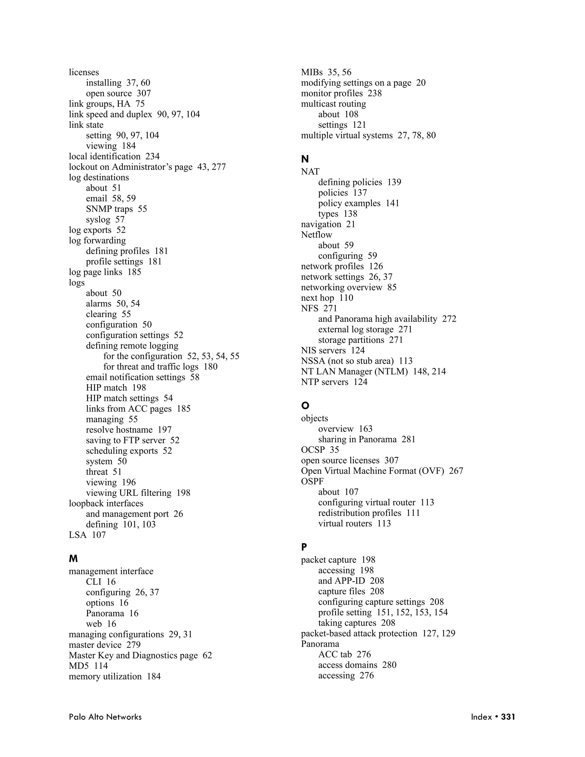 licenses                                         MIBs 35, 56
     installing 37, 60                           modifying settings on a page 20
     open source 307                             monitor profiles 238
link groups, HA 75                               multicast routing
link speed and duplex 90, 97, 104                    about 108
link state                                           settings 121
     setting 90, 97, 104                         multiple virtual systems 27, 78, 80
     viewing 184
local identification 234                         N
lockout on Administrator’s page 43, 277
                                                 NAT
log destinations
                                                     defining policies 139
     about 51
                                                     policies 137
     email 58, 59
                                                     policy examples 141
     SNMP traps 55
                                                     types 138
     syslog 57
                                                 navigation 21
log exports 52
                                                 Netflow
log forwarding
                                                     about 59
     defining profiles 181
                                                     configuring 59
     profile settings 181
                                                 network profiles 126
log page links 185
                                                 network settings 26, 37
logs
                                                 networking overview 85
     about 50
                                                 next hop 110
     alarms 50, 54
                                                 NFS 271
     clearing 55
                                                     and Panorama high availability 272
     configuration 50
                                                     external log storage 271
     configuration settings 52
                                                     storage partitions 271
     defining remote logging
                                                 NIS servers 124
          for the configuration 52, 53, 54, 55
                                                 NSSA (not so stub area) 113
          for threat and traffic logs 180
                                                 NT LAN Manager (NTLM) 148, 214
     email notification settings 58
                                                 NTP servers 124
     HIP match 198
     HIP match settings 54
     links from ACC pages 185                    O
     managing 55                                 objects
     resolve hostname 197                            overview 163
     saving to FTP server 52                         sharing in Panorama 281
     scheduling exports 52                       OCSP 35
     system 50                                   open source licenses 307
     threat 51                                   Open Virtual Machine Format (OVF) 267
     viewing 196                                 OSPF
     viewing URL filtering 198                       about 107
loopback interfaces                                  configuring virtual router 113
     and management port 26                          redistribution profiles 111
     defining 101, 103                               virtual routers 113
LSA 107
                                                 P
M                                                packet capture 198
management interface                                 accessing 198
    CLI 16                                           and APP-ID 208
    configuring 26, 37                               capture files 208
    options 16                                       configuring capture settings 208
    Panorama 16                                      profile setting 151, 152, 153, 154
    web 16                                           taking captures 208
managing configurations 29, 31                   packet-based attack protection 127, 129
master device 279                                Panorama
Master Key and Diagnostics page 62                   ACC tab 276
MD5 114                                              access domains 280
memory utilization 184                               accessing 276



Palo Alto Networks                                                                         Index • 331
 
