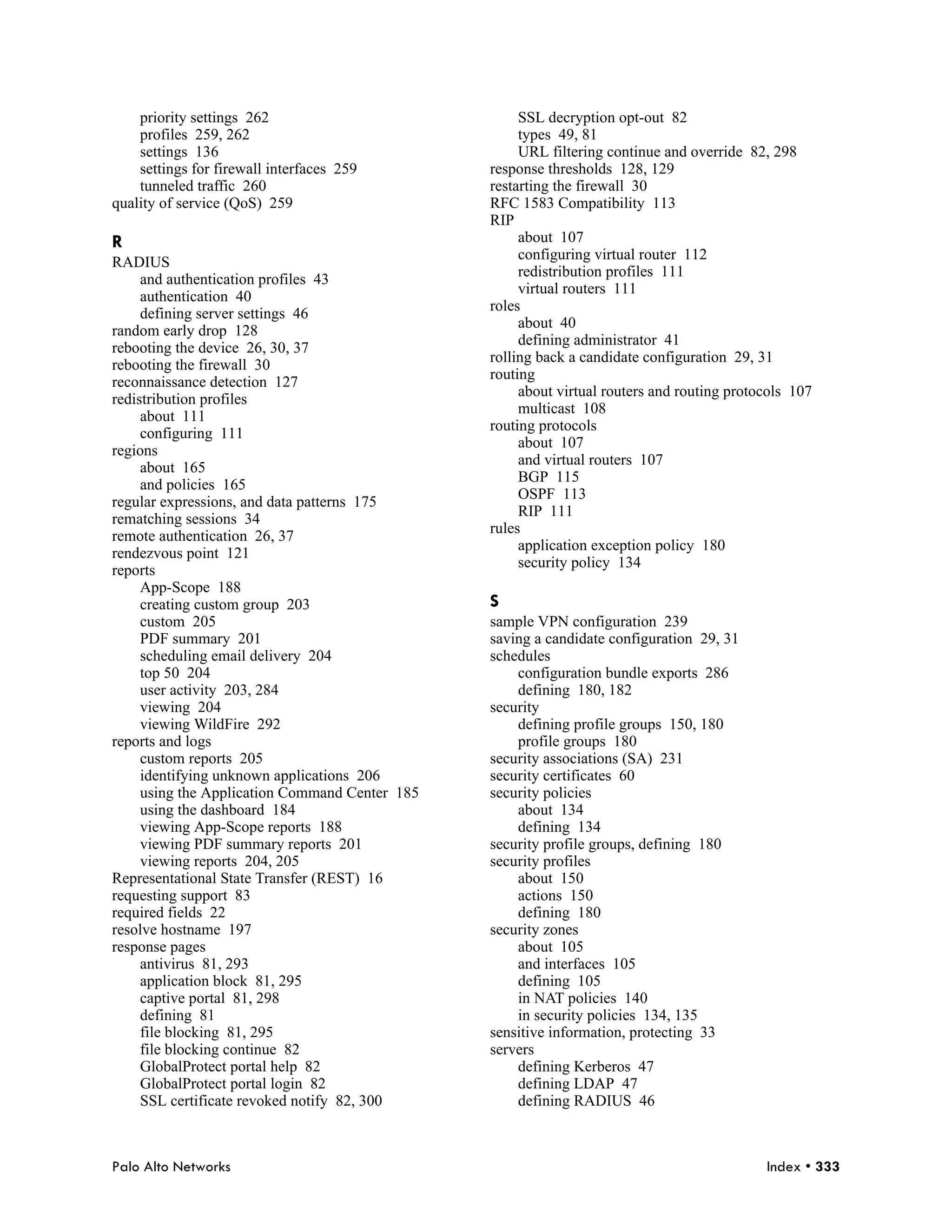 priority settings 262                            SSL decryption opt-out 82
    profiles 259, 262                                types 49, 81
    settings 136                                     URL filtering continue and override 82, 298
    settings for firewall interfaces 259        response thresholds 128, 129
    tunneled traffic 260                        restarting the firewall 30
quality of service (QoS) 259                    RFC 1583 Compatibility 113
                                                RIP
R                                                    about 107
                                                     configuring virtual router 112
RADIUS
                                                     redistribution profiles 111
     and authentication profiles 43
                                                     virtual routers 111
     authentication 40
                                                roles
     defining server settings 46
                                                     about 40
random early drop 128
                                                     defining administrator 41
rebooting the device 26, 30, 37
                                                rolling back a candidate configuration 29, 31
rebooting the firewall 30
                                                routing
reconnaissance detection 127
                                                     about virtual routers and routing protocols 107
redistribution profiles
                                                     multicast 108
     about 111
                                                routing protocols
     configuring 111
                                                     about 107
regions
                                                     and virtual routers 107
     about 165
                                                     BGP 115
     and policies 165
                                                     OSPF 113
regular expressions, and data patterns 175
                                                     RIP 111
rematching sessions 34
                                                rules
remote authentication 26, 37
                                                     application exception policy 180
rendezvous point 121
                                                     security policy 134
reports
     App-Scope 188
     creating custom group 203                  S
     custom 205                                 sample VPN configuration 239
     PDF summary 201                            saving a candidate configuration 29, 31
     scheduling email delivery 204              schedules
     top 50 204                                     configuration bundle exports 286
     user activity 203, 284                         defining 180, 182
     viewing 204                                security
     viewing WildFire 292                           defining profile groups 150, 180
reports and logs                                    profile groups 180
     custom reports 205                         security associations (SA) 231
     identifying unknown applications 206       security certificates 60
     using the Application Command Center 185   security policies
     using the dashboard 184                        about 134
     viewing App-Scope reports 188                  defining 134
     viewing PDF summary reports 201            security profile groups, defining 180
     viewing reports 204, 205                   security profiles
Representational State Transfer (REST) 16           about 150
requesting support 83                               actions 150
required fields 22                                  defining 180
resolve hostname 197                            security zones
response pages                                      about 105
     antivirus 81, 293                              and interfaces 105
     application block 81, 295                      defining 105
     captive portal 81, 298                         in NAT policies 140
     defining 81                                    in security policies 134, 135
     file blocking 81, 295                      sensitive information, protecting 33
     file blocking continue 82                  servers
     GlobalProtect portal help 82                   defining Kerberos 47
     GlobalProtect portal login 82                  defining LDAP 47
     SSL certificate revoked notify 82, 300         defining RADIUS 46



Palo Alto Networks                                                                          Index • 333
 