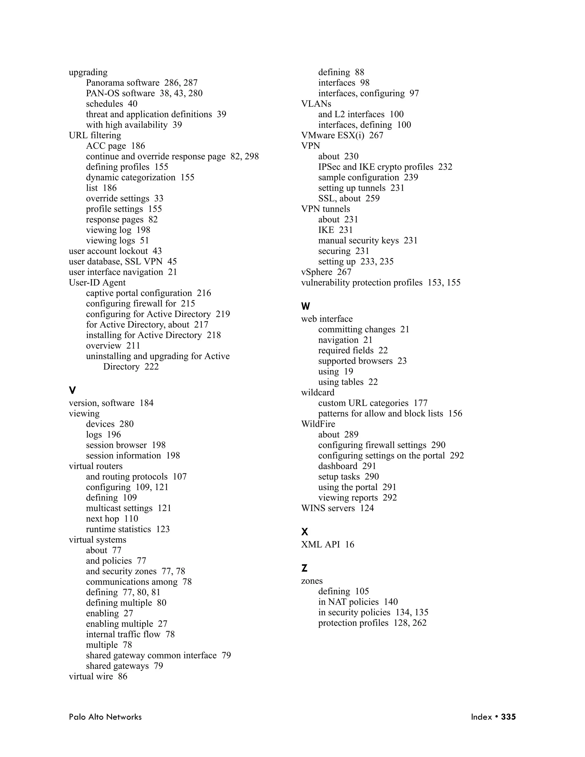 upgrading                                              defining 88
     Panorama software 286, 287                        interfaces 98
     PAN-OS software 38, 43, 280                       interfaces, configuring 97
     schedules 40                                  VLANs
     threat and application definitions 39             and L2 interfaces 100
     with high availability 39                         interfaces, defining 100
URL filtering                                      VMware ESX(i) 267
     ACC page 186                                  VPN
     continue and override response page 82, 298       about 230
     defining profiles 155                             IPSec and IKE crypto profiles 232
     dynamic categorization 155                        sample configuration 239
     list 186                                          setting up tunnels 231
     override settings 33                              SSL, about 259
     profile settings 155                          VPN tunnels
     response pages 82                                 about 231
     viewing log 198                                   IKE 231
     viewing logs 51                                   manual security keys 231
user account lockout 43                                securing 231
user database, SSL VPN 45                              setting up 233, 235
user interface navigation 21                       vSphere 267
User-ID Agent                                      vulnerability protection profiles 153, 155
     captive portal configuration 216
     configuring firewall for 215                  W
     configuring for Active Directory 219
                                                   web interface
     for Active Directory, about 217
                                                       committing changes 21
     installing for Active Directory 218
                                                       navigation 21
     overview 211
                                                       required fields 22
     uninstalling and upgrading for Active
                                                       supported browsers 23
          Directory 222
                                                       using 19
                                                       using tables 22
V                                                  wildcard
version, software 184                                  custom URL categories 177
viewing                                                patterns for allow and block lists 156
     devices 280                                   WildFire
     logs 196                                          about 289
     session browser 198                               configuring firewall settings 290
     session information 198                           configuring settings on the portal 292
virtual routers                                        dashboard 291
     and routing protocols 107                         setup tasks 290
     configuring 109, 121                              using the portal 291
     defining 109                                      viewing reports 292
     multicast settings 121                        WINS servers 124
     next hop 110
     runtime statistics 123                        X
virtual systems
                                                   XML API 16
     about 77
     and policies 77
     and security zones 77, 78                     Z
     communications among 78                       zones
     defining 77, 80, 81                               defining 105
     defining multiple 80                              in NAT policies 140
     enabling 27                                       in security policies 134, 135
     enabling multiple 27                              protection profiles 128, 262
     internal traffic flow 78
     multiple 78
     shared gateway common interface 79
     shared gateways 79
virtual wire 86



Palo Alto Networks                                                                              Index • 335
 