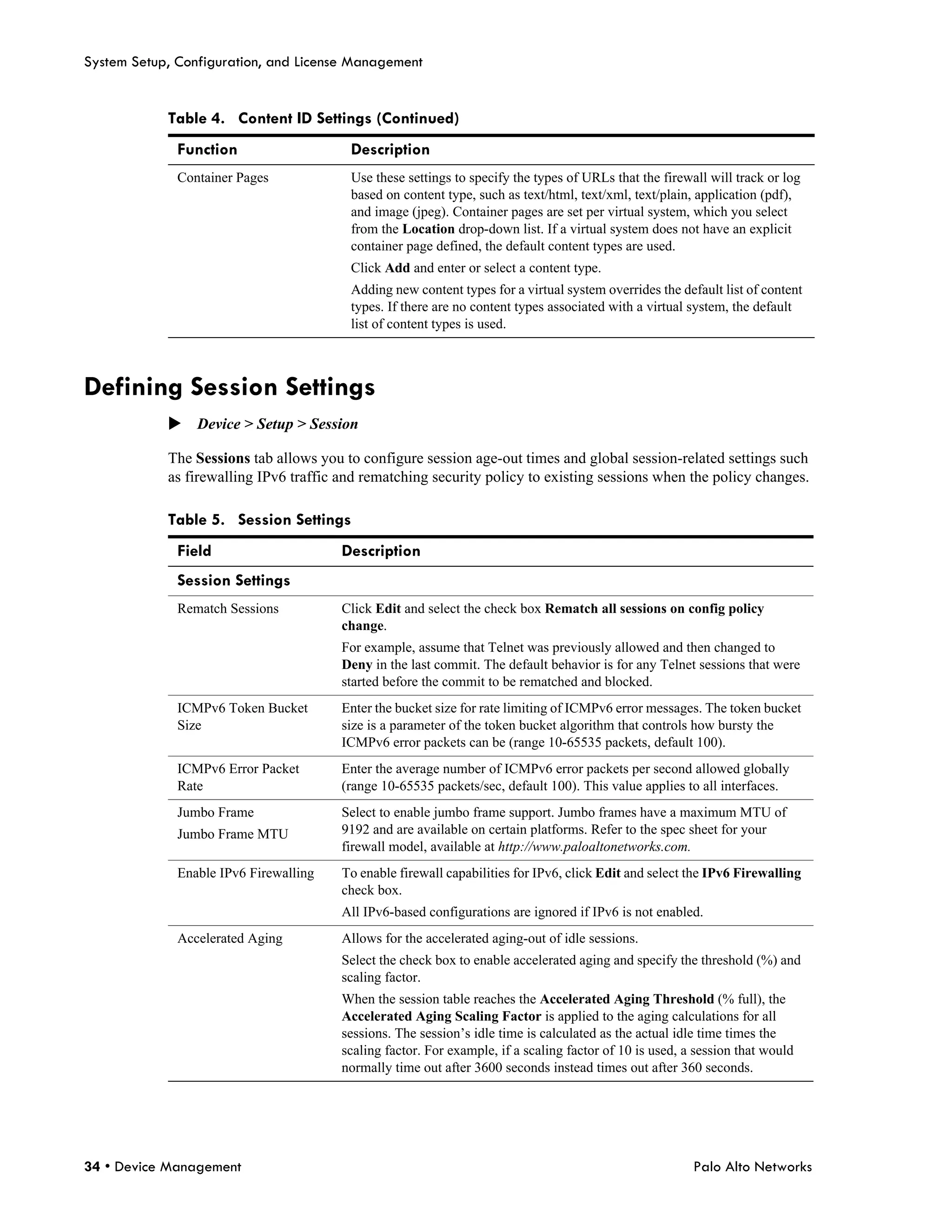 System Setup, Configuration, and License Management


            Table 4. Content ID Settings (Continued)
              Function                   Description
              Container Pages            Use these settings to specify the types of URLs that the firewall will track or log
                                         based on content type, such as text/html, text/xml, text/plain, application (pdf),
                                         and image (jpeg). Container pages are set per virtual system, which you select
                                         from the Location drop-down list. If a virtual system does not have an explicit
                                         container page defined, the default content types are used.
                                         Click Add and enter or select a content type.
                                         Adding new content types for a virtual system overrides the default list of content
                                         types. If there are no content types associated with a virtual system, the default
                                         list of content types is used.



Defining Session Settings
            Device > Setup > Session

            The Sessions tab allows you to configure session age-out times and global session-related settings such
            as firewalling IPv6 traffic and rematching security policy to existing sessions when the policy changes.

            Table 5. Session Settings
              Field                     Description
              Session Settings
              Rematch Sessions          Click Edit and select the check box Rematch all sessions on config policy
                                        change.
                                        For example, assume that Telnet was previously allowed and then changed to
                                        Deny in the last commit. The default behavior is for any Telnet sessions that were
                                        started before the commit to be rematched and blocked.
              ICMPv6 Token Bucket       Enter the bucket size for rate limiting of ICMPv6 error messages. The token bucket
              Size                      size is a parameter of the token bucket algorithm that controls how bursty the
                                        ICMPv6 error packets can be (range 10-65535 packets, default 100).
              ICMPv6 Error Packet       Enter the average number of ICMPv6 error packets per second allowed globally
              Rate                      (range 10-65535 packets/sec, default 100). This value applies to all interfaces.
              Jumbo Frame               Select to enable jumbo frame support. Jumbo frames have a maximum MTU of
              Jumbo Frame MTU           9192 and are available on certain platforms. Refer to the spec sheet for your
                                        firewall model, available at http://www.paloaltonetworks.com.
              Enable IPv6 Firewalling   To enable firewall capabilities for IPv6, click Edit and select the IPv6 Firewalling
                                        check box.
                                        All IPv6-based configurations are ignored if IPv6 is not enabled.
              Accelerated Aging         Allows for the accelerated aging-out of idle sessions.
                                        Select the check box to enable accelerated aging and specify the threshold (%) and
                                        scaling factor.
                                        When the session table reaches the Accelerated Aging Threshold (% full), the
                                        Accelerated Aging Scaling Factor is applied to the aging calculations for all
                                        sessions. The session’s idle time is calculated as the actual idle time times the
                                        scaling factor. For example, if a scaling factor of 10 is used, a session that would
                                        normally time out after 3600 seconds instead times out after 360 seconds.




34 • Device Management                                                                                   Palo Alto Networks
 