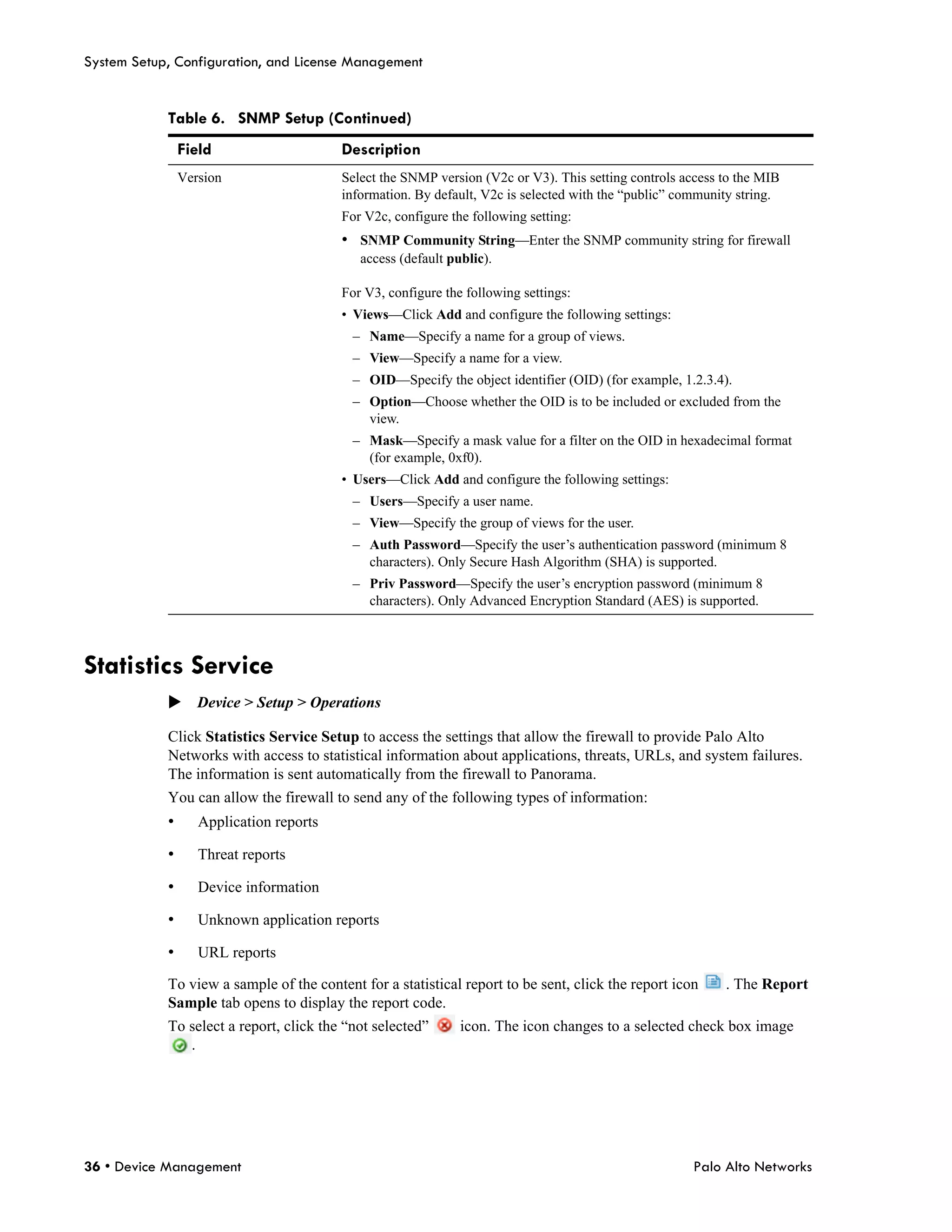System Setup, Configuration, and License Management


            Table 6. SNMP Setup (Continued)
                Field                    Description
                Version                  Select the SNMP version (V2c or V3). This setting controls access to the MIB
                                         information. By default, V2c is selected with the “public” community string.
                                         For V2c, configure the following setting:
                                         • SNMP Community String—Enter the SNMP community string for firewall
                                            access (default public).

                                         For V3, configure the following settings:
                                         • Views—Click Add and configure the following settings:
                                           – Name—Specify a name for a group of views.
                                           – View—Specify a name for a view.
                                           – OID—Specify the object identifier (OID) (for example, 1.2.3.4).
                                           – Option—Choose whether the OID is to be included or excluded from the
                                             view.
                                           – Mask—Specify a mask value for a filter on the OID in hexadecimal format
                                             (for example, 0xf0).
                                         • Users—Click Add and configure the following settings:
                                           – Users—Specify a user name.
                                           – View—Specify the group of views for the user.
                                           – Auth Password—Specify the user’s authentication password (minimum 8
                                             characters). Only Secure Hash Algorithm (SHA) is supported.
                                           – Priv Password—Specify the user’s encryption password (minimum 8
                                             characters). Only Advanced Encryption Standard (AES) is supported.



Statistics Service
            Device > Setup > Operations

            Click Statistics Service Setup to access the settings that allow the firewall to provide Palo Alto
            Networks with access to statistical information about applications, threats, URLs, and system failures.
            The information is sent automatically from the firewall to Panorama.
            You can allow the firewall to send any of the following types of information:
            •      Application reports

            •      Threat reports

            •      Device information

            •      Unknown application reports

            •      URL reports

            To view a sample of the content for a statistical report to be sent, click the report icon     . The Report
            Sample tab opens to display the report code.
            To select a report, click the “not selected”      icon. The icon changes to a selected check box image
               .




36 • Device Management                                                                                Palo Alto Networks
 