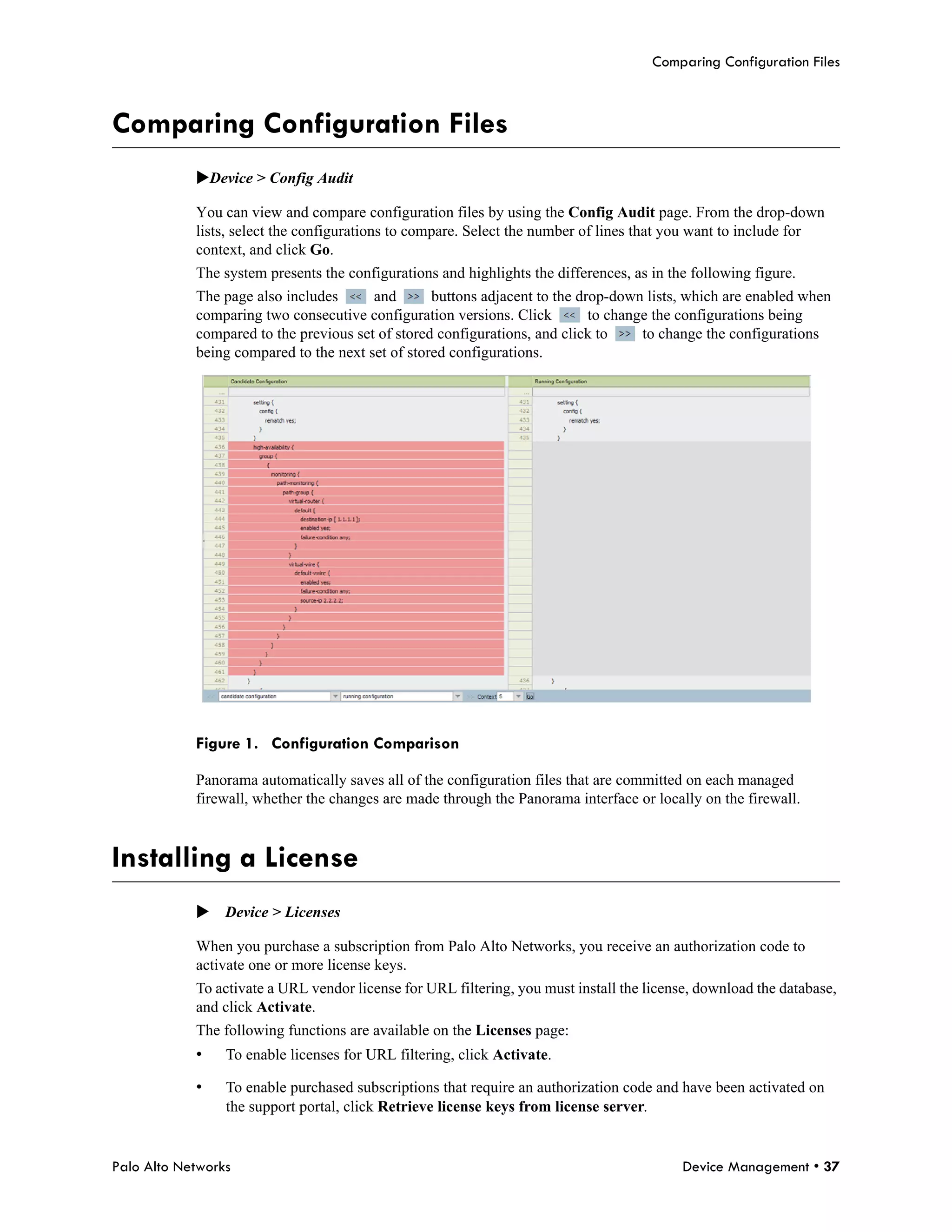 Comparing Configuration Files



Comparing Configuration Files
            Device > Config Audit

            You can view and compare configuration files by using the Config Audit page. From the drop-down
            lists, select the configurations to compare. Select the number of lines that you want to include for
            context, and click Go.
            The system presents the configurations and highlights the differences, as in the following figure.
            The page also includes      and       buttons adjacent to the drop-down lists, which are enabled when
            comparing two consecutive configuration versions. Click         to change the configurations being
            compared to the previous set of stored configurations, and click to     to change the configurations
            being compared to the next set of stored configurations.




            Figure 1. Configuration Comparison

            Panorama automatically saves all of the configuration files that are committed on each managed
            firewall, whether the changes are made through the Panorama interface or locally on the firewall.



Installing a License
            Device > Licenses

            When you purchase a subscription from Palo Alto Networks, you receive an authorization code to
            activate one or more license keys.
            To activate a URL vendor license for URL filtering, you must install the license, download the database,
            and click Activate.
            The following functions are available on the Licenses page:
            •    To enable licenses for URL filtering, click Activate.

            •    To enable purchased subscriptions that require an authorization code and have been activated on
                 the support portal, click Retrieve license keys from license server.


Palo Alto Networks                                                                         Device Management • 37
 