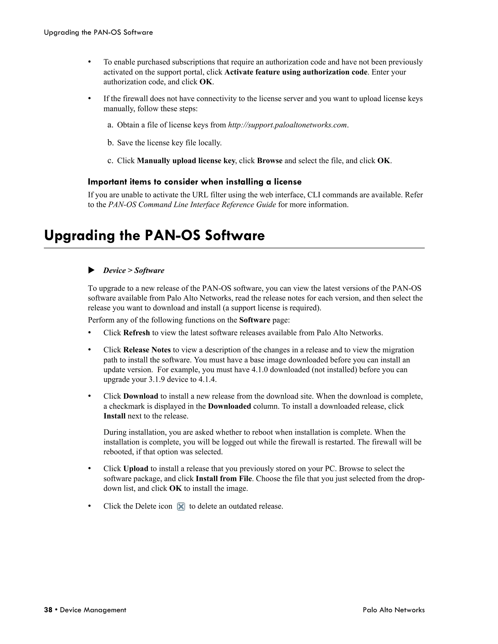 Upgrading the PAN-OS Software


           •   To enable purchased subscriptions that require an authorization code and have not been previously
               activated on the support portal, click Activate feature using authorization code. Enter your
               authorization code, and click OK.

           •   If the firewall does not have connectivity to the license server and you want to upload license keys
               manually, follow these steps:

                 a. Obtain a file of license keys from http://support.paloaltonetworks.com.

                 b. Save the license key file locally.

                 c. Click Manually upload license key, click Browse and select the file, and click OK.

           Important items to consider when installing a license
           If you are unable to activate the URL filter using the web interface, CLI commands are available. Refer
           to the PAN-OS Command Line Interface Reference Guide for more information.



Upgrading the PAN-OS Software

           Device > Software

           To upgrade to a new release of the PAN-OS software, you can view the latest versions of the PAN-OS
           software available from Palo Alto Networks, read the release notes for each version, and then select the
           release you want to download and install (a support license is required).
           Perform any of the following functions on the Software page:
           •   Click Refresh to view the latest software releases available from Palo Alto Networks.

           •   Click Release Notes to view a description of the changes in a release and to view the migration
               path to install the software. You must have a base image downloaded before you can install an
               update version. For example, you must have 4.1.0 downloaded (not installed) before you can
               upgrade your 3.1.9 device to 4.1.4.

           •   Click Download to install a new release from the download site. When the download is complete,
               a checkmark is displayed in the Downloaded column. To install a downloaded release, click
               Install next to the release.

               During installation, you are asked whether to reboot when installation is complete. When the
               installation is complete, you will be logged out while the firewall is restarted. The firewall will be
               rebooted, if that option was selected.

           •   Click Upload to install a release that you previously stored on your PC. Browse to select the
               software package, and click Install from File. Choose the file that you just selected from the drop-
               down list, and click OK to install the image.

           •   Click the Delete icon       to delete an outdated release.




38 • Device Management                                                                            Palo Alto Networks
 